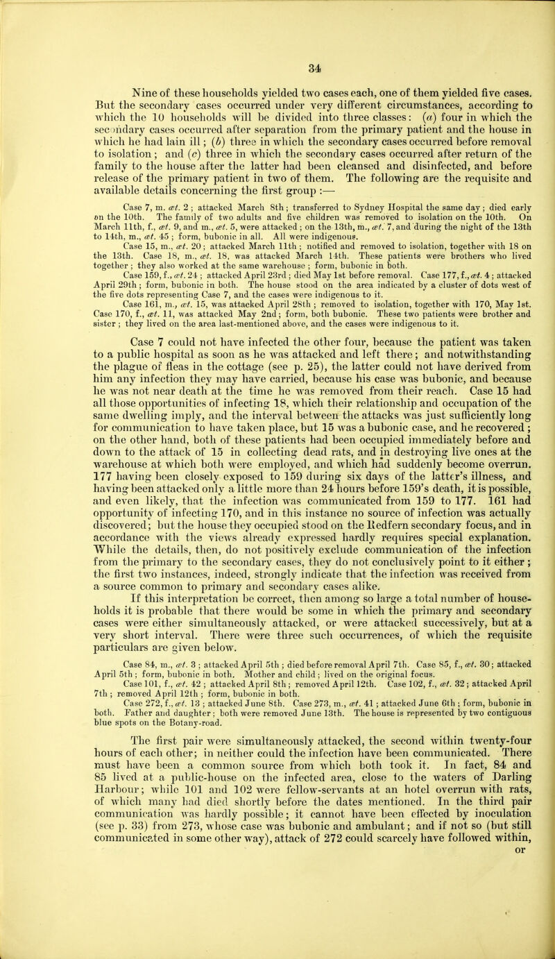 Nine of these households yielded two cases each, one of them yielded five cases. But the secondary cases occurred under very different circumstances, according to which the 10 households will he divided into three classes: («) four in which the secondary cases occurred after separation from the primary patient and the house in Avhich he had lain ill; (6) three in which the secondary cases occurred before removal to isolation; and (<?) three in which the secondary cases occurred after return of the family to the house after the latter had been cleansed and disinfected, and before release of the primary patient in two of them. The following are the requisite and available details concerning the first group :— Case 7, m. cet. 2 ; attacked March 8th; transferred to Sydney Hospital the same day; died early on the 10th. The family of two adults and five children was removed to isolation on the 10th. On March 11th, f., cet. 9, and m., cet. 5, were attacked ; on the 13th, m., cet '. 7, and during the night of the 13th to 14th, m., cet. 45 ; form, bubonic in all. All were indigenous. Case 15, m., cet. 20; attacked March 11th ; notified and removed to isolation, together with 18 on the 13th. Case 18, m., ast. 18, was attacked March 14th. These patients were brothers who lived together ; they also worked at the same warehouse ; form, bubonic in both. Case 159, f., cet. 24 ; attacked April 23rd ; died May 1st before removal. Case 177, f., cet. 4 ; attacked April 29th ; form, bubonic in both. The house stood on the area indicated by a cluster of dots west of the five dots representing Case 7, and the cases were indigenous to it. Case 16i, m., cet. 15, was attacked April 28th ; removed to isolation, together with 170, May 1st. Case 170, f., cet. 11, was attacked May 2nd; form, both bubonic. These two patients were brother and sister ; they lived on the area last-mentioned above, and the cases were indigenous to it. Case 7 could not have infected the other four, because the patient was taken to a public hospital as soon as he was attacked and left there; and notwithstanding the plague of fleas in the cottage (see p. 25), the latter could not have derived from him any infection they may have carried, because his case was bubonic, and because he was not near death at the time he was removed from their reach. Case 15 had all those opportunities of infecting 18, which their relationship and occupation of the same dwelling imply, and the interval between the attacks was just sufficiently long for communication to have taken place, but 15 was a bubonic case, and he recovered ; on the other hand, both of these patients had been occupied immediately before and down to the attack of 15 in collecting dead rats, and in destroying live ones at the warehouse at which both were employed, and which had suddenly become overrun. 177 having been closely exposed to 159 during six days of the latter's illness, and having been attacked only a little more than 24 hours before 159's death, it is possible, and even likely, that the infection was communicated from 159 to 177. 161 had opportunity of infecting 170, and in this instance no source of infection was actually discovered; but the house they occupied stood on the liedfern secondary focus, and in accordance with the view^s already expressed hardly requires special explanation. While the details, then, do not positively exclude communication of the infection from the primary to the secondary cases, they do not conclusively point to it either ; the first two instances, indeed, strongly indicate that the infection was received from a source common to primary and secondary cases alike. If this interpretation be correct, then among so large a total number of house- holds it is probable that there would be some in which the primary and secondary cases were either simultaneously attacked, or were attacked successively, but at a very short interval. There were three such occurrences, of which the requisite particulars are given below. Case 84, m., cet. 3 ; attacked April 5th ; died before removal April 7th. Case 85, f., cet. 30; attacked April 5th ; form, bubonic in both. Mother and child ; lived on the original focus. Case 101, f., cet. 42 ; attacked April 8th ; removed April 12th. Case 102, f., cel. 32 ; attacked April 7tli; removed April 12th ; form, bubonic in both. Case 272, f., cet. 13 ; attacked June 8th. Case 273, m., cet. 41 ; attacked June 6th ; form, bubonic in both. Father and daughter ; both were removed June 13th. The house is represented by two contiguous blue spots on the Botany-road. The first pair were simultaneously attacked, the second within twenty-four hours of each other; in neither could the infection have been communicated. There must have been a common source from which both took it. In fact, 84 and 85 lived at a public-house on the infected area, close to the waters of Darling Harbour; while 101 and 102 were fellow-servants at an hotel overrun with rats, of wdiich many had died shortly before the dates mentioned. In the third pair communication was hardly possible; it cannot have been effected by inoculation (see p. 83) from 273, whose case was bubonic and ambulant; and if not so (but still communicated in some other way), attack of 272 could scarcely have followed within, or