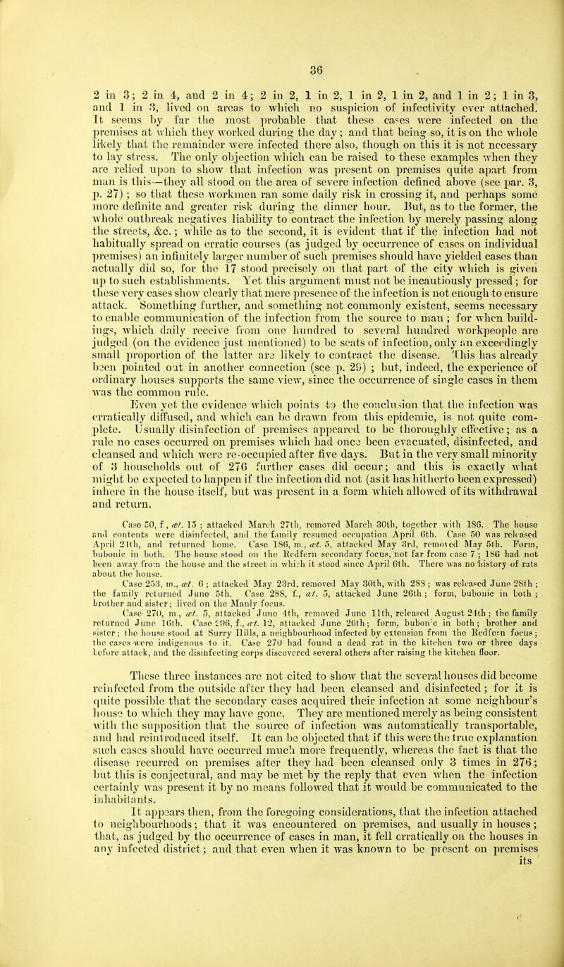 2 in 3; 2 in 4, and 2 in 4; 2 in 2, 1 in 2, 1 in 2, 1 in 2, and 1 in 2; 1 in 3, and 1 in 3, lived on areas to which no suspicion of infcctivity ever attached. It seems by far the most probable that these ca-^es were infected on the jiremises at v. hich they worked during the day; and that being so, it is on the whole likely that the remainder were infected there also, though on this it is not necessary to lay stress. The only objection which can be raised to these examples when they are relied wpon to show that infection was present on premises quite apart from man is this—they all stood on the area of severe infection defined above (see par. 3, p. 27) ; so that these workmen ran some daily risk in crossing it, and perhaps some more definite and greater risk during the dinner hour. Jhit, as to the former, the whole outbreak negatives liability to contract the infection by merely j)assing along the streets, &c.; while as to the second, it is evident that if the infection had not habitually spread on erratic courses (as judged by occurrence of cuses on individual premises) an infinitely larger number of such premises should have yielded cases than actually did so, for the 17 stood precisely on that part of the city which is given up to such establishments. Yet this argument must not be incautiously pressed ; for these very cases shoAv clearly that mere presence of the infection is not enough to ensure attack. Something further, and something not commonly existent, seems necessary to enable communication of the infection from the source to man ; for when build- ings, Avliich dail}^ receive from one hundred to several hundred workpeople are judged (on the evidence just mentioned) to be scats of infection, only an exceedingly small proportion of the latter arcs likely to contract the disease. 'Ihis has already bsen pointed o'at in another connection (see p. 29) ; but, indeed, the experience of ordinary houses supports the same view, since the occurrence of single cases in them Avas the common rule. Even yet the evidence which points to tlie conclu sion that the infection was erratically diffusecl, and Avhich can be drawn from this epidemic, is not quite com- plete. Usually disinfection of premises appeared to be thoroughly clFective; as a rule no cases occurred on premises Avhich had oncj been evacuated, disinfected, and cleansed and Avhich Avere re-occupied after five days. But in the very small minority of 3 households out of 270 farther cases did occur; and this is exactly Avhat might be expected to happen if the infection did not (asit has hitherto been expressed) inhere in the house itself, but Avas j)rcsent in a form Avhich allowed of its withdrawal and return. Case no, f, cef. 15 ; attacked March 27tli, removed JNIarcli 30lh, together with ISG. The house end contents were disinfected, and the liinily resumed occupation ^\pril Gth. Case 50 was rele ased April 21th, and returned home. Case 18(5, m., tr?^. 5, attacked May 3rd, removed JMay 5th. Porin, bubonic in both. The house stood on iho Ecdfern secondary focus, not far from case 7 ; ISO had not beeji away from the house and the street in whijh it stood since April Gth. Tliere was no liistory of rats about the house. Case 253, m., a-t. G ; attacked May 23rd, removed May 80th, with 28S ; was released .Tuno 28th ; the family returned June 5th. Case 288, f., at. 5, attacked June 2Gth ; form, bubonic in both ; brother and sister; lived on the Manly focus. Case 270, m , erf. 5, attacked June 4th, removed June 11th, released August 24th ; the family returned June IGth. Case 296, f., a'!?. 12, attacked June 2Gth; form, bubon'c in both; brother and sister; the house stood at Surry Ilills, a neighbourhood infected by extension from the Ecdfern focus; the cases were indigenous to it. Case 270 had found a dead rat in the kitchen two or three days before attack, and the disinfecting corps discovered several others after raising the kitchen floor. These three instances are not cited to shoAV that the several houses did become reinfected from the outside after they had been cleansed and disinfected ; for it is quite possible that the secondary cases acquired their infection at some neighbour's liouse to Avhich they may have gone. They are mentioned merely as being consistent Avith the supposition that the source of infection Avas automatically transportable, and had reintroduced itself. It can be objected that if this Avere the true explanation such cases should have occurred much more frequently, AA'hereas the fact is tliat the disease recurred on premises alter they had been cleansed only 3 times in 276; but this is conjectural, and may be met by the reply that even Avhen the infection certainly Avas present it by no means followed that it would be communicated to the inhabitants. It app3ars then, from the foregoing considerations, that the infection attached to neighbourhoods; that it Avas encountered on premises, and usually in houses; that, as judged by the occurrence of cases in man, it fell erratically on the houses in any infected district; and that even when it was known to be present on premises its