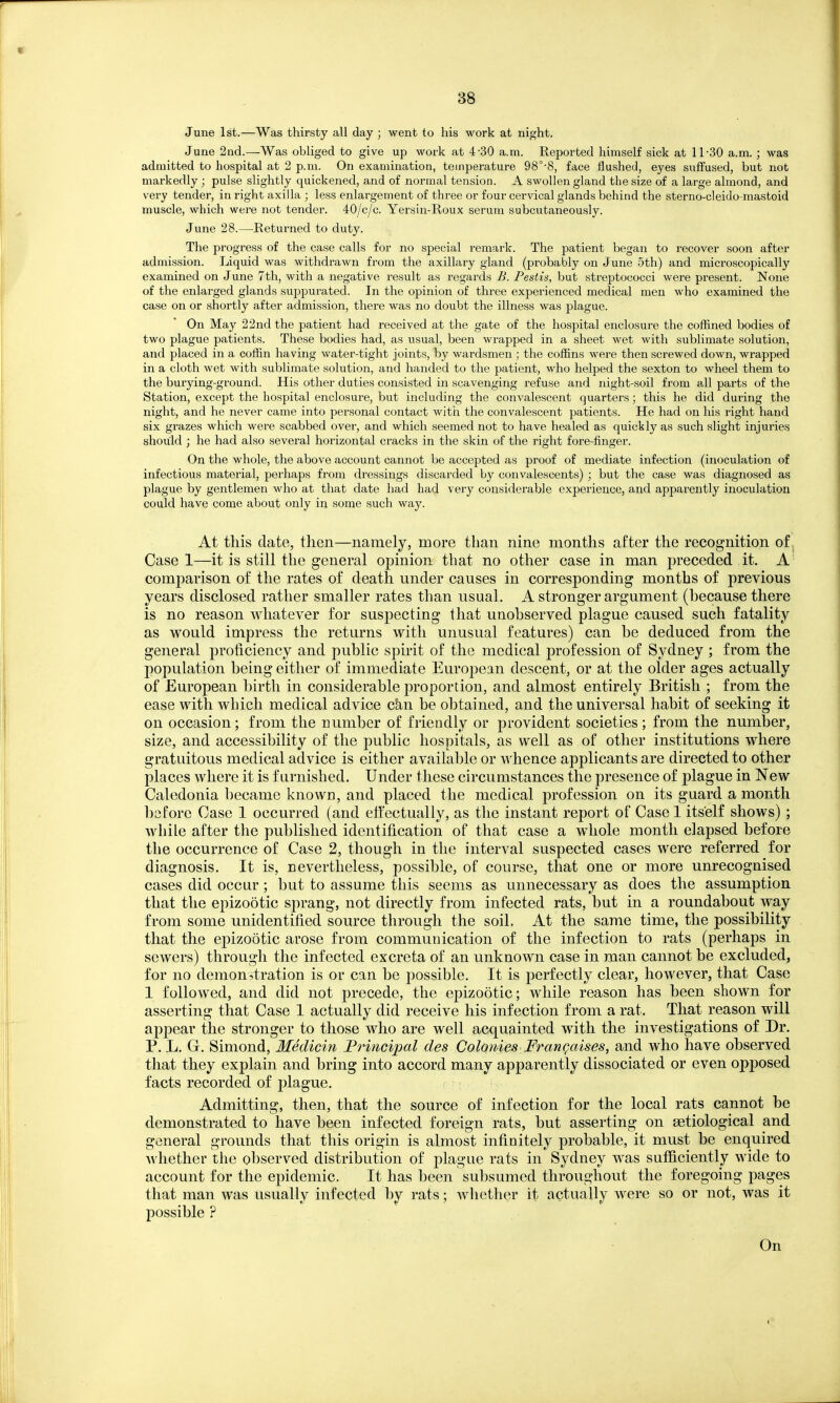 88 June 1st.—Was thirsty all day ; went to his work at night. June 2nd.—Was obliged to give up work at 4-30 a.m. Reported himself sick at 11-30 a.m. ; was admitted to hospital at 2 p.m. On examination, temperature 98°-8, face flushed, eyes suffused, but not markedly ; pulse slightly quickened, and of normal tension. A swollen gland the size of a large almond, and very tender, in right axilla ; less enlargement of three or four cervical glands behind the sterno-cleido-mastoid muscle, which were not tender. 40/c/c. Yersin-Roux serum subcutaneously. June 28.—Returned to duty. The progress of the case calls for no special remark. The patient began to recover soon after admission. Liquid was withdrawn from the axillary gland (probably on June 5th) and microscopically examined on June 7th, with a negative result as regards B. Pestis, but streptococci were present. None of the enlarged glands suppurated. In the opinion of three experienced medical men who examined the case on or shortly after admission, there was no doubt the illness was plague. On May 22nd the patient had received at the gate of the hospital enclosure the coffined bodies of two plague patients. These bodies had, as usual, been wrapped in a sheet wet with sublimate solution, and placed in a coffin having water-tight joints, by wardsmen ; the coffins were then screwed down, wrapped in a cloth wet with sublimate solution, and handed to the patient, who helped the sexton to wheel them to the burying-ground. His other duties consisted in scavenging refuse and night-soil from all parts of the Station, except the hospital enclosure, but including the convalescent quarters; this he did during the night, and he never came into personal contact with the convalescent patients. He had on his right hand six gi-azes which were scabbed over, and which seemed not to have healed as quickly as such slight injuries should ; he had also several horizontal cracks in the skin of the right fore-finger. On the whole, the above account cannot be accepted as proof of mediate infection (inoculation of infectious material, perhaps from dressings discarded by convalescents) ; but the case was diagnosed as plague by gentlemen who at that date had had very considerable experience, and apparently inoculation could have come about only in some such way. At this date, then—namely, more than nine months after the recognition of . Case 1—it is still the general opinion that no other case in man preceded it. A comparison of the rates of death under causes in corresponding months of previous years disclosed rather smaller rates than usual. A stronger argument (because there is no reason whatever for suspecting that unobserved plague caused such fatality as would impress the returns with unusual features) can be deduced from the general proficiency and public spirit of the medical profession of Sydney ; from the population being either of immediate European descent, or at the older ages actually of European birth in considerable proportion, and almost entirely British ; from the ease with which medical advice can be obtained, and the universal habit of seeking it on occasion; from the number of friendly or provident societies; from the number, size, and accessibility of the public hospitals, as well as of other institutions where gratuitous medical advice is either available or whence applicants are directed to other places where it is furnished. Under these circumstances the presence of plague in New Caledonia became known, and placed the medical profession on its guard a month before Case 1 occurred (and effectually, as the instant report of Case 1 itself shows) ; while after the published identification of that case a whole month elapsed before the occurrence of Case 2, though in the interval suspected cases were referred for diagnosis. It is, nevertheless, possible, of course, that one or more unrecognised cases did occur; but to assume this seems as unnecessary as does the assumption that the epizootic sprang, not directly from infected rats, but in a roundabout way from some unidentified source through the soil. At the same time, the possibility that the epizootic arose from communication of the infection to rats (perhaps in sewers) through the infected excreta of an unknown case in man cannot be excluded, for no demonstration is or can be possible. It is perfectly clear, however, that Case 1 followed, and did not precede, the epizootic; while reason has been shown for asserting that Case 1 actually did receive his infection from a rat. That reason will appear the stronger to those who are well acquainted with the investigations of Dr. P. L. G. Simond, Medicin Frincipal des Colonies FranQaises, and who have observed that they explain and bring into accord many apparently dissociated or even opposed facts recorded of plague. Admitting, then, that the source of infection for the local rats cannot be demonstrated to have been infected foreign rats, but asserting on setiological and general grounds that this origin is almost infinitely probable, it must be enquired Avhether the observed distribution of plague rats in Sydney was sufficiently wide to account for the epidemic. It has been subsumed throughout the foregoing pages that man was usually infected by rats; Avhether it actually were so or not, was it possible ? On