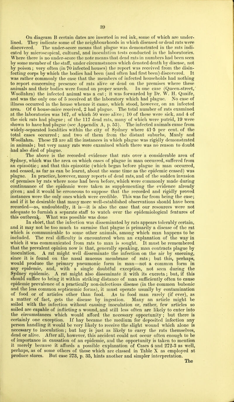 On diagram B certain dates are inserted in red ink, some of Avhich are under- lined. They indicate some of the neighbourhoods in which diseased or dead rats were discovered. The under-score means that plague was demonstrated in the rats indi- cated by microscopical, cultural, and inoculation tests conducted in the laboratories. Where there is no under-score the note means that dead rats in numbers had been seen by some member of the staff, under circumstances which denoted death hj disease, not by poison; very often (in 70 infected houses) the report was received from the disin- fecting corps by which the bodies had been (and often had first been) discovered. It was rather commonly the case that the members of infected households had nothing to report concerning presence of rats alive or dead on the premises where these animals and their bodies were found on proper search. In one case (Queen-street,' Woollahra) the infected animal was a cat; it was forwarded by Dr. W. H. Quaife, and was the only one of 5 received at the laboratory which had plague. No case of illness occurred in the house whence it came, which stood, however, on an infected area. Of 6 house-mice received, 2 had plague. The total number of rats examined at the laboratories was 167, of which 50 were alive; 10 of these were sick, and 4 of the sick rats had plague; of the 117 dead rats, many of which were putrid, 19 were shown to have had plague (see Appendix A, p. 53). The infected animals came from widely-separated localities within the city of Sydney where 41 5 per cent, of the total cases occurred; and two of them from the distant suburbs. Manly and Woollahra, These 23 are all the instances in which plague was rigidly demonstrated in animals; but very many rats were examined which there was no reason to doubt had also died of plague. The above is the recorded evidence that rats over a considerable area of Sydney, which was the area on which cases of plague in man occurred, suffered from an epizootic; and that this epizootic (which began before plague in man occurred, and ceased, as far as can be learnt, about the same time as the epidemic ceased) was plague. In practice, however, many reports of dead rats, and of the sudden invasion of premises by rats where none had been before, which were commonly made during continuance of the epidemic were taken as supplementing the evidence already given; and it would be erroneous to suppose that the recorded and rigidly proved instances were the only ones which were credible. This was far from being the case; and if it be desirable that many more well-established observations should have been recorded—as, undoubtedly, it is—it is also the case that our resources were not adequate to furnish a separate staff to watch over the epidemiological features of this outbrea]^. What was possible was done In short, that the infection was disseminated by rats appears tolerably certain, and it may not be too much to surmise that plague is primarily a disease of the rat which is communicable to some other animals, among which man happens to be included. The real difficulty is encountered when an explanation of the way in which it was communicated from rats to man is sought. It must be remembered that the prevalent opinion now is that, generally speaking, man contracts plague by inoculation. A rat might well disseminate the infection on the air by sneezing, since it is found on the nasal mucous membrane of rats; but this, perhaps, would produce the primary pneumonic form in man—not a common form in any epidemic, and, with a single doubtful exception, not seen during the Sydney epidemic. A rat might also disseminate it with its excreta; but, if this should suffice to bring it within striking distance of man sufficiently often to cause epidemic prevalence of a practically non-infectious disease (in the common bubonic and the less common septicaemic forms), it must operate usually by contamination of food or of articles other than food. As to food man rarely (if ever), as a matter of fact, gets the disease by ingestion. Many an article might be soiled with the infection without causing inoculation or, rather, few articles so soiled are capable of inflicting a wound, and still less often are likely to enter into the circumstances which would afford the necessary opportunity; but there is certainly one exception. If hay became the medium for deposited infection any person handling it would be very likely to receive the slight wound which alone is necessary to inoculation; but hay is just as likely to carry the rats themselves, dead or alive. After all, however, this accident could not occur often enough to be of importance in causation of an epidemic, and the opportunity is taken to mention it merely because it affords a possible explanation of Cases 4 and 272-3 as well, perhaps, as of some others of those which are classed in Table X as employed at produce stores. But case 273, p. 35, hints another and simpler interpretation.