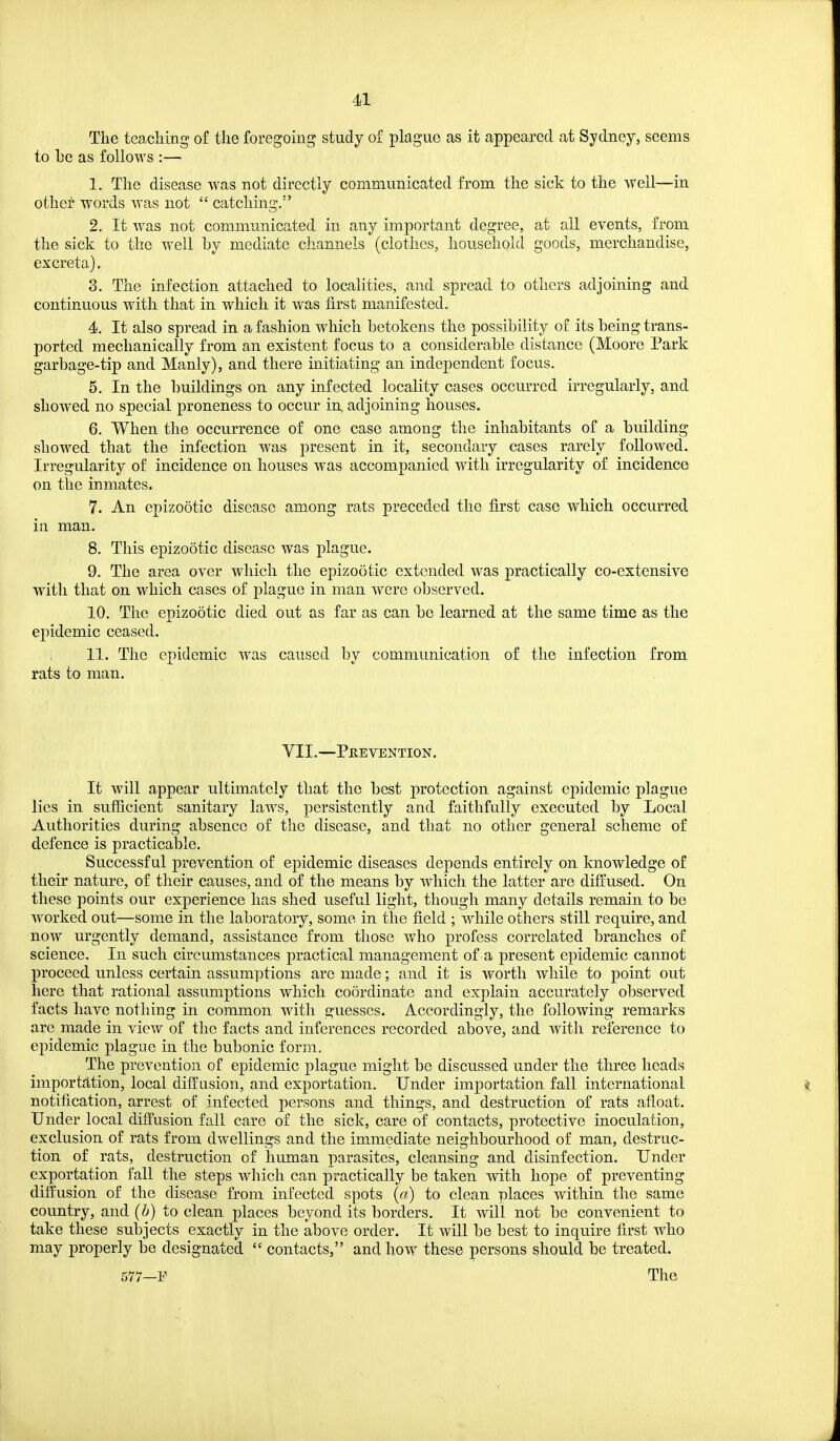 The teaciiing of the foregoing study of plague as it appeared at Sydney, seems to he as follows :— 1. The disease was not directly communicated from the sick to the well—in other words was not  catching. 2. It was not communicated in any important degree, at all events, from the sick to the well by mediate channels (clothes, household goods, merchandise, excreta). 3. The infection attached to localities, and spread to others adjoining and continuous with that in which it was first manifested. 4. It also spread in a fashion w^hich betokens the possibility of its being trans- ported mechanically from an existent focus to a considerable distance (Moore Park garbage-tip and Manly), and there initiating an independent focus. 5. In the buildings on any infected locality cases occurred irregularly, and showed no special proneness to occur in, adjoining houses. 6. When the occurrence of one case among the inhabitants of a building showed that the infection w^as present in it, secondary cases rarely followed. Irregularity of incidence on houses was accompanied with irregularity of incidence on the inmates. 7. An epizootic disease among rats preceded the first case which occurred in man. 8. This epizootic disease was plague. 9. The area over which the epizootic extended was practically co-extensive with that on which cases of plague in man were observed. 10. The epizootic died out as far as can be learned at the same time as the epidemic ceased. 11. The epidemic was caused by communication of the infection from rats to man. VII.—Peevention. It will appear ultimately that the best protection against epidemic plague lies in sufficient sanitary laws, persistently and faithfully executed by Local Authorities during absence of the disease, and that no other general scheme of defence is practicable. Successful prevention of epidemic diseases depends entirely on knowledge of their nature, of their causes, and of the means by which the latter are diffused. On these points our experience has shed useful light, though many details remain to be Avorked out—some in the laboratory, some in the field ; while others still require, and now urgently demand, assistance from those who profess correlated branches of science. In such circumstances practical management of a present epidemic cannot proceed unless certain assumptions are made; and it is worth while to point out here that rational assumptions which coordinate and explain accurately observed facts have nothing in common with guesses. Accordingly, the following remarks are made in view of the facts and inferences recorded above, and with reference to epidemic plague in the bubonic form. The prevention of epidemic plague might be discussed under the three heads importation, local diffusion, and exportation. Under importation fall international notification, arrest of infected persons and things, and destruction of rats afloat. Under local diffusion fall care of the sick, care of contacts, protective inoculation, exclusion of rats from dwellings and the immediate neighbourhood of man, destruc- tion of rats, destruction of human parasites, cleansing and disinfection. Under exportation fall the steps which can practically be taken with hope of preventing diffusion of the disease from infected spots (a) to clean places within the same country, and (b) to clean places beyond its borders. It will not be convenient to take these subjects exactly in the above order. It will be best to inquire first who may properly be designated  contacts, and how these persons should be treated. 577—F The