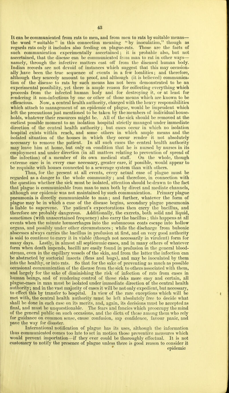 It can be communicated from rats to men, and from men to rats by suitable means— the word suitable in this connection meaning by inoculation, though as regards rats only it includes also feeding on plague-rats. Those are the facts of such communication experimentally ascertained; it is probable also, but not ascertained, that the disease can be communicated from man to rat in other ways— namely, through the infective matters cast of? from the diseased haman body. Indian records are not devoid of instances which suggest that this may occasion- ally Jhave been the true sequence of events in a few localities; and therefore, although they scarcely amount to proof, and although (it is believed) communica- tion of the disease to rats by such means has not been demonstrated to be an experimental possibility, yet there is ample reason for collecting everything which proceeds from the infected human body and for destroying it, or at least for rendering it non-infectious by one or other of those means which are known to be efficacious. K ow, a central health authority, charged with the heavy responsibilities which attach to management of an epidemic of plague, would be imprudent which left the precautions just mentioned to be taken by the members of individual house- holds, whatever their resources might be. All of the sick should be removed at the earliest possible moment to an isolation hospital strictly managed under immediate direction of the central health authority; but cases occur in which bo isolation hospital exists within reach, and some others in which ample means and the isolated situation of the houses in which they occur render it not absolutely necessary to remove the patient. In all such cases the central health authority may leave him at home, but only on condition that he is nursed by nurses in its employment and under direction (in all matters relating to prevention of spread of the infection) of a member of its own medical staff. On the whole, though extreme care is in every case necessary, greater care, if possible, would appear to be requisite with houses connected to a sewerage system than with others. Thus, for the present at all events, every actual case of plague must be regarded as a danger to the whole community ; and therefore, in connection with the question whether the sick must be isolated, attention should be drawn to the fact that plague is communicable from man to man both by direct and mediate channels, although our epidemic was not maintained by such communication. Primary plague pneumonia is directly communicable to man; and further, whatever the form of plague may be in which a case of the disease begins, secondary plague pneumonia is liable to supervene. The patient's expectorations then carry the bacillus, and therefore are probably dangerous. Additionally, the excreta, both solid and liquid, sometimes (with unascertained frequency) also carry the bacillus ; this happens at all events when the minute haemorrhages into the submucous coats escape into hollow organs, and j)Ossibly under other circumstances ; while the discharge from bubonic abscesses always carries the bacillus in profusion at first, and on very good authority is said to continue to carry it in viable (though not necessarily in virulent) form for many days. Lastly, in almost all septicsemic cases, and in many others of whatever form when death impends, bacilli are easily found in profusion in the general blood- stream, even in the capillary vessels of the skin, and from the latter the infection can be abstracted by suctorial insects (fleas and bugs), and may be inoculated by them into the healthy, or into rats. So that for the sake of preventing as much as possible occasional communication of the disease from the sick to others associated with them, and largely for the sake of diminishing the risk of infection of rats from cases in human beings, and of rendering control of those risks more easy and certain, all plague-cases in man must be isolated under immediate direction of the central health authority; and in the vast majority of cases it will be not only expedient, but necessary, to effect this by transfer to hospital. In view of the rare exceptions which will be met with, the central health authority must be left absolutely free to decide what shall be done in each case on its merits, and, again, its decisions must be accepted as final, and must be unquestionable. The fears and fancies which preoccupy the mind of the general public on such occasions, and the dicta of those among them who rely for guidance on common sense, cause confusion, sap confidence, favour panic, and pave the way for disaster. International notification of plague has its uses, although the information thus communicated comes too late to set in motion those preventive measures which would prevent importation—if they ever could be thoroughly effectual. It is not customary to notify the presence of plague unless there is good reason to consider it * epidemic