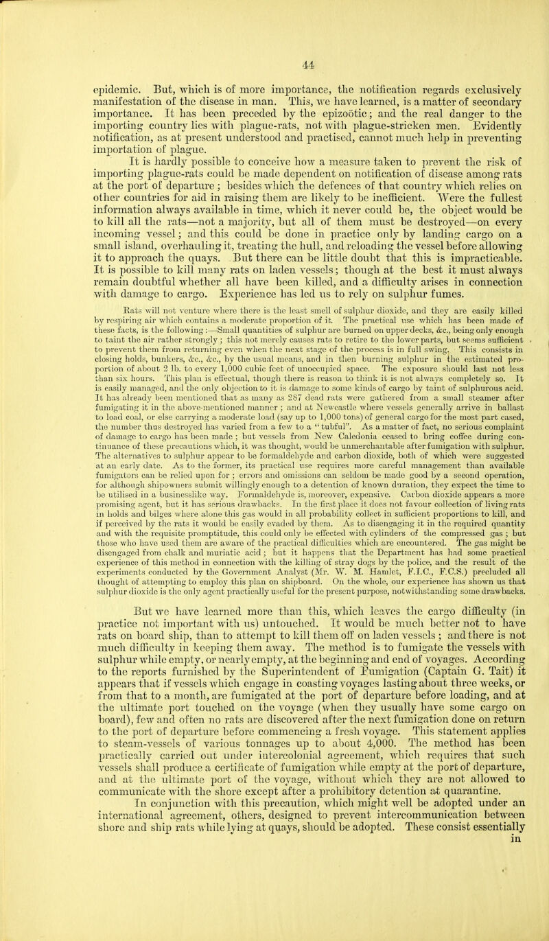 epidemic. But, wliicli is of more importance, the notification regards exclusively manifestation of the disease in man. This, we have learned, is a matter of secondary importance. It has heen preceded by the epizootic; and the real danger to the importing country lies with plague-rats, not v/itli plague-stricken men. Evidently notification, as at present understood and practised, cannot much help in preventing importation of plague. It is hardly possible to conceive how a measure taken to prevent the risk of importing plague-rats could be made dependent on notification of disease among rats at the port of departure ; besides which the defences of that country which relies on other countries for aid in raising them are likely to be inefiicient. Were the fullest information always available in time, which it never could be, the object would be to kill all the rats—not a majority, but all of them must be destroyed—on every incoming vessel; and this could be done in practice only by landing cargo on a small island, overhauling it, treating the hull, and reloading the vessel before allowing it to approach the quays. But there can be little doubt that this is impracticable. It is possible to kill many rats on laden vessels; though at the best it must always remain doubtful whether all have been killed, and a difiiculty arises in connection with damage to cargo. Experience has led us to rely on sulphur fumes. Eats Avill not venture where there is the least smell of sulphur dioxide, and they are easily killed by respiring air which contains a moderate proportion of it. The practical use which has been made of these facts, is the following :—Small quantities of sulphur are burned on upper decks, &c., being only enough to taint the air rather strongly; this not merely causes rats to retire to the lower parts, but seems sufficient to prevent them from returning even when the next stage of the process is in full swing. This consists in closing holds, bunkers, &c., &c., by the usual means, and in then burning sulphur in the estimated pro- portion of about 2 lb. to every 1,000 cubic feet of unoccupied space. Tlie exposure should last not less than six hours. This plan is effectual, though there is reason to think it is not always completely so. It is easily managed, and the only objection to it is damage to some kinds of cargo by taint of sulphurous acid. It has already Ijeen mentioned that as many as 287 dead rats v/ere gathered from a small steamer after fumigating it in the above-mentioned manner ; and at Newcastle where vessels generally arrive in ballast to load coal, or else carrying a moderate load (say up to 1,000 tons) of general cargo for the most part cased, the number thus destroyed has varied from a fe.v^ to a tubful. As a matter of fact, no serious complaint of damage to cargo has been made ; but vessels from New Caledonia ceased to bring coffee during con- tinuance of these precautions which, it was thought, would be unmerchantable after fumigation with sulphur. The alternatives to sulphur appear to be formaldehyde and carbon dioxide, botli of which were suggested at an early date. As to the former, its practical use requires more careful management than available fumigators can be relied upon for ; errors and omissions can seldom be made good by a second operation, for although shipowners submit willingly enough to a detention of known duration, they expect the time to be utilised in a businesslike way. Foi'maldehyde is, moreover, expensive. Carbon dioxide appears a more jpromising agent, hwt it has serious drawbacks. In the first place it does not favour collection of living rats in holds and bilges where alone this gas would in all probability collect in sufficient proportions to kill, and if perceived by the rats it would be easily evaded by them. As to disengaging it in the required quantity and with the requisite promptitude, this could only be effected with cylinders of the compressed gas ; but those who have used tliem are aware of the practical difficulties which are encountered. The gas might be disengaged from chalk and muriatic acid; but it happens that the Department has had some practical experience of this method in connection with the killing of stray dogs by the police, and the result of the experiments conducted by the Government Analyst (Mr. W. M. Hamlet, F.I.C., F.C.S.) precluded all thought of attempting to employ this plan on shipboard. On the whole, our experience lias shown us that sulphur dioxide is the only agent practically useful for the present purpose, notwithstanding some drawbacks. But we have learned more than this, which leaves the cargo difficulty (in practice not important with us) untouched. It would be much better not to have rats on board ship, than to attempt to kill them off on laden vessels ; and there is not much difficulty in keeping them away. The method is to fumigate the vessels with sulphur while empty, or nearly empty, at the beginning and end of voyages. According to the reports furnished by the Superintendent of Eumigation (Captain G. Tait) it appears that if vessels which engage in coasting voyages lasting about three weeks, or from that to a month, are fumigated at the port of departure before loading, and at the ultimate port touched on the voyage (when they usually have some cargo on board), few and often no rats are discovered after the next fumigation done on return to the port of departure before commencing a fresh voyage. This statement applies to steam-vessels of various tonnages up to about 4,000. The method has been practically carried out under intercolonial agreement, which requires that such vessels shall produce a certificate of fumigation while empty at the port of departure, and at the ultimate port of the voyage, without which they are not allowed to communicate with the shore except after a prohibitory detention at quarantine. In conjunction with this precaution, which might well be adopted under an international agreement, others, designed to prevent intercommunication between shore and ship rats while lying at quays, should be adopted. These consist essentially in