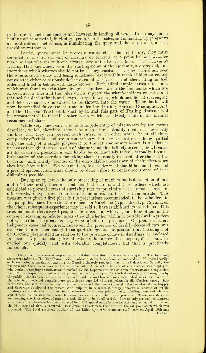 in tlie use of shields on springs and hawsers, in fending off vessels from quays, or in hauling off at nightfall, in closing openings in the sides, and in hauling up gangways at night unless in actual use, in illuminating the quay and the ship's side, and in providing watchmen. Lastly, quays must be properly constructed—that is to say, they must terminate in a solid sea-wall of masonry or concrete at a point below low-water mark, so that wharves built out always have water beneath them. The wharves at Darling Harbour, which were the starting-point of the epidemic, are very old, and everything which wharves should not be. They consist of staging carried out over the foreshores, the quay wall being sometimes barely within reach of high water, and constructed either of seriously defective rnbblework, or else of sheet-piling in bad order and filled in behind with large stones. Both afford ample harbour for rats, which were found to exist there in great numbers, while the mudbanks which are exposed at low tide and the piles which support the wharf-deckings collected and retained the dead animals and heaps of organic wastes, which insufficient scavenging and defective supervision caused to be thrown into the water. These faults will now be remedied in course of time under the Darling Harbour Resumption Act, and the Harbour Trust established by it, and this part of Darling Harbour will be reconstructed to resemble other parts which are already built in the manner recommended above. While very much can be done to impede entry of plague-rats by the means described, which, therefore, should be adopted and steadily used, it is evidently unlikely that they can prevent such entry, or, in other words, be at all times completely effectual. Failure in connection with a single vessel, even though partial only, the entry of a single plague-rat to the rat community ashore is all that is necessary to originate an epizootic of plague : | and this is likely to occur, first, because all the described precautions can hardly be continuously taken ; secondly, because information of the occasion for taking them is usually received after the risk has been run ; and, thirdly, because of the unavoidable uncertainty of their effect when they have been taken. We pass on, then, to consider what should be done to control a present epidemic, and what should be done ashore to render recurrence of it as difficult as possible. During an epidemic the only proceeding of much value is destruction of rats and of their nests, burrows, and habitual haunts, and those others which are calculated to prevent access of surviving rats to proximity with human beings—in other words, to expel them from occupied premises, and to keep them outside. This measure was given a first place in the precautions recommended to householders in the pamphlet issued from the Department on March 1st (Appendix H, p. 75), and, on the whole, subsequent experience may be said to have established its usefulness. It is true, no doubt, that several people were infected at wharves, and four others in the course of scavenging infected areas (though whether within or outside dwellings does not appear) but the great majority were infected on premises. On premises where indigenous cases had occurred, moreover, the presence of freshly-deceased rats was discovered quite often enough to support the general proposition that the danger of contracting plague stood in relation to the presence of rats in dwellings or enclosed premises. A general slaughter of rats would answer the purpose, if it could be carried out quickly, and with tolerable completeness ; but that is practically impossible. Slaughter of rats was attempted by us, and doubtless should always be attempted. The following steps were taken :—The City Council, within v/hose district the epidemic commenced and fell most heavily, early instituted a special rat-catching staff, and ultimately reported that it had destroyed 38,600 ; the business was then taken over by the Government. A considerable staff of rat-catchers was employed, who worked according to indications furnished by the Department, or else from observation ; a capitation fee of 2d., subsequently raised as already described to 6d., was paid for the body of every rat brought in by the public ; depots at which rats were received, paid for and burned, were established at various points in the suburbs; municipal councils were gratutiously supplied with rat-poison for distribution among their ratepayers, and with a man to distribute it, and to exhort the people to lay it ; the Board of Water Supply and Sewerage, fumigated the sewers with sulphur in a systematic way ; officers in charge of public buildings were instructed to take similar measures ; and many private firms, including owners of wharves and steamships, as well as private householders, dealt with their own property. There was delay in commencing the destruction of rats on a scale likely to be at all useful. It v/as only seriously attempted after the public attention had been aroused by a last appeal made by the Department on April 9th, when the 96th case had already occurred. It is ditllcult to estimate the effect on the rat population which was produced. The total recorded number of rats killed by the Government staff between April 18th and October