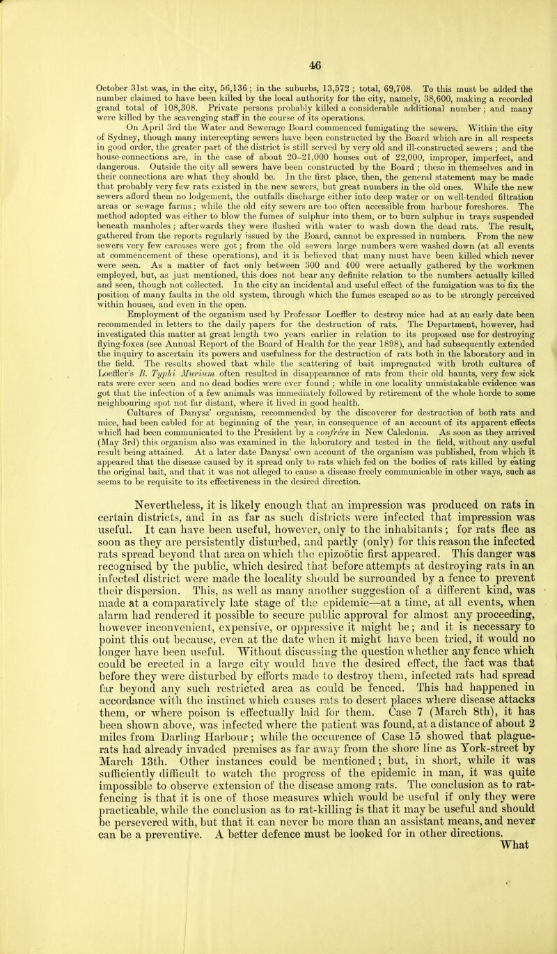 October 31st was, in the city, 56,136 ; in the suburbs, 13,572 ; total, 69,708. To this must be added the number claimed to have been killed by the local authority for the city, namely, 38,600, making a recorded grand total of 108,308. Private persons probably killed a considerable additional number; and many were killed by the scavenging stajff in the course of its operations. On April 3rd the Water and Sewerage Board commenced fumigating the sewers. Within the city of Sydney, though many intercepting sewers have been constructed by the Board which are in all respects in good order, the greater part of the district is still served by very old and ill-consDructed sewers ; and the house-connections are, in the case of about 20-21,000 houses out of 22,000, improper, imperfect, and dangerous. Outside the city all sewers have been constructed by the Board ; these in themselves and in their connections are what they should be. In the first place, then, the general statement may be made that probably very few rats existed in the new sewers, but great numbers in the old ones. While the new sewers afford them no lodgement, the outfalls discharge either into deep water or on well-tended filtration areas or sewage farms; while the old city sewers are too often accessible from harbour foreshores. The method adopted was either to blow the fumes of sulphur into them, or to burn sulphur in trays suspended beneath manholes; afterwards they were flushed with water to wash down the dead rats. The result, gathered from the reports regularly issued by the Board, cannot be expressed in numbers. From the new sewers very few carcases were got; from the old sewers large numbers were washed down (at all events at commencement of these operations), and it is believed that many must have been killed which never were seen. As a matter of fact only between 300 and 400 were actually gathered by the workmen employed, but, as just mentioned, this does not bear any definite relation to the numbers actually killed and seen, though not collected. In the city an incidental and useful effect of the fumigation was to fix the position of many faults in the old system, through which the fumes escaped so as to be strongly perceived within houses, and even in the open. Employment of the organism used by Professor Loeffler to destroy mice had at an early date been recommended in letters to the daily papers for the destruction of rats. The Department, however, had investigated this matter at great length two years earlier in relation to its proposed use for destroying flying-foxes (see Annual Report of the Board of Health for the year 1898), and had subsequently extended the inquiiy to ascertain its powers and usefulness for the destruction of rats both in the laboratory and in the field. The results showed that while the scattering of bait impregnated with broth cultures of Loeffler's B. TypJii Muriimi often resulted in disappearance of rats from their old haunts, very few sick rats were ever seen and no dead bodies were ever found ; while in one locality unmistakable evidence was got that the infection of a few animals was immediately followed by retirement of the whole horde to some neighbouring spot not far distant, where it lived in good health. Cultures of Danysz' organism, recommended by the discoverer for destruction of both rats and mice, had been cabled for at beginning of the year, in consequence of an account of its apparent effects which had been communicated to the President by a con/rere in New Caledonia. As soon as they arrived (May 3rd) this organism also was examined in the laboratory and tested in the field, without any useful result being attained. At a later date Danysz' own account of the organism was published, from which it appeared that the disease caused by it spread only to rats which fed on the bodies of rats killed by eating the original bait, and that it was not alleged to cause a disease freely communicable in other ways, such as seems to be requisite to its effectiveness in the desired direction. Nevertheless, it is likely enough tliat an impression was produced on rats in certain districts, and in as far as such districts were infected that impression was useful. It can have been useful, however, only to the inhabitants ; for rats flee as soon as they are persistently disturbed, and partly (only) for this reason the infected rats spread beyond that area on which tlio epizootic first appeared. This danger was recognised by the public, which desired that before attempts at destroying rats in an infected district were made the locality should be surrounded by a fence to prevent their dispersion. This, as well as many another suggestion of a dilferent kind, was made at a comparatively late stage of the epidemic—at a time, at all events, when alarm had rendered it possible to secure public approval for almost any proceeding, however inconvenient, expensive, or oppressive it might be; and it is necessary to point this out because, even at the date when it might have been tried, it would no longer have been useful. Without discussing the question whether any fence which could be erected iti a large city would have the desired effect, the fact was that before they were disturbed by efforts made to destroy them, infected rats had spread far beyond any such restricted area as could be fenced. This had happened in accordance with the instinct which causes rats to desert places where disease attacks them, or where poison is effectually laid for them. Case 7 (March 8th), it has been shown above, was infected where the patient was found, at a distance of about 2 miles from Darling Harbour ; while the occurence of Case 15 showed that plague- rats had already invaded premises as far away from the shore line as York-street by March 13th. Other instances could be mentioned; but, in short, while it was sufficiently difficult to watch the progress of the epidemic in man, it was quite impossible to observe extension of the disease among rats. The conclusion as to rat- fencing is that it is one of those measures which would be useful if only they were practicable, while the conclusion as to rat-killing is that it maybe useful and should be persevered with, but that it can never be more than an assistant means, and never can be a preventive. A better defence must be looked for in other directions. What
