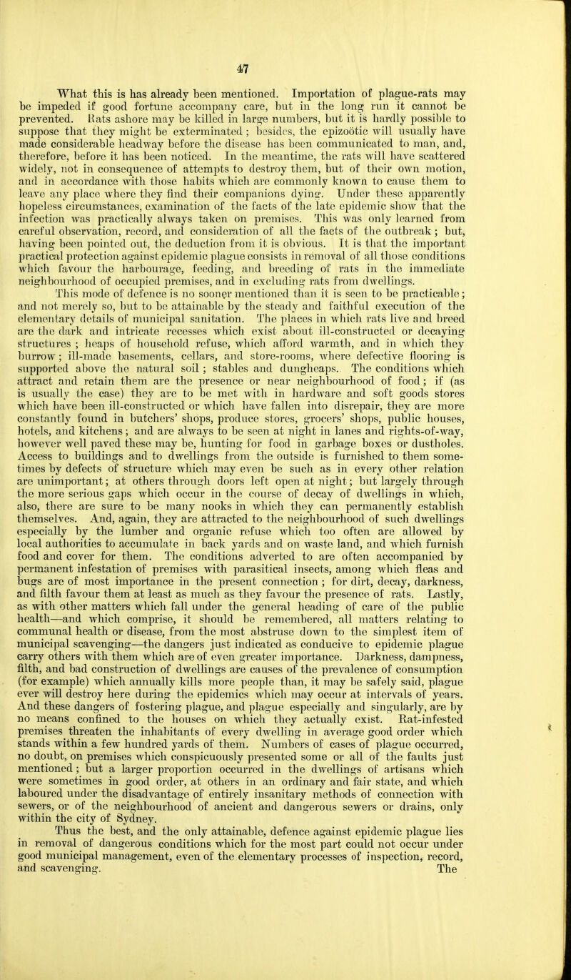 What this is has already been mentioned. Importation of plague-rats may be impeded if good fortune accompany care, but in the long run it cannot be prevented. Hats ashore may be killed in large numbers, but it is hardly possible to suppose that they might be exterminated ; besides, the epizootic will usually have made considerable headway before the disease has been communicated to man, and, therefore, before it has been noticed. In the meantime, the rats will have scattered widely, not in consequence of attempts to destroy them, but of their own motion, and in accordance with those habits which are commonly known to cause them to leave any place where they find their companions dying. Under these apparently hopeless circumstances, examination of the facts of the late epidemic show that the infection was practically always taken on premises. This was only learned from careful observation, record, and consideration of all the facts of the outbreak ; but, having been pointed out, the deduction from it is obvious. It is that the important practical protection against epidemic plague consists in removal of all those conditions which favour the harbourage, feeding, and breeding of rats in the immediate neighbourhood of occupied premises, and in excluding rats from dwellings. This mode of defence is no sooner mentioned than it is seen to be practicable; and not merely so, but to be attainable by the steady and faithful execution of the elementary details of municipal sanitation. The places in which rats live and breed are the dark and intricate recesses which exist about ill-constructed or decaying structures ; heaps of household refuse, which afford warmth, and in which they burrow; ill-made basements, cellars, and store-rooms, where defective flooring is supported above the natural soil ; stables and dunglieaps. The conditions which attract and retain them are the presence or near neighbourhood of food; if (as is usually the case) they are to be met with in hardware and soft goods stores which have been ill-constructed or which have fallen into disrepair, they are more constantly found in butchers' shops, produce stores, grocers' shops, public houses, hotels, and kitchens; and are always to be seen at night in lanes and rights-of-way, however well paved these may be, hunting for food in garbage boxes or dustholes. Access to buildings and to dwellings from the outside is furnished to them some- times by defects of structure which may even be such as in every other relation are unimportant; at others through doors left open at night; but largely through the more serious gaps which occur in the course of decay of dwellings in which, also, there are sure to be many nooks in which they can permanently establish themselves. And, again, they are attracted to the neighbourhood of such dwellings especially by the lumber and organic refuse which too often are allowed by local authorities to accumulate in back yards and on waste land, and which furnish food and cover for them. The conditions adverted to are often accompanied by permanent infestation of premises with parasitical insects, among which fleas and bugs are of most importance in the present connection ; for dirt, decay, darkness, and filth favour them at least as much as they favour the presence of rats. Lastly, as with other matters which fall under the general heading of care of the public health—and which comprise, it should be remembered, all matters relating to communal health or disease, from the most abstruse down to the simplest item of municipal scavenging—the dangers just indicated as conducive to epidemic plague carry others with them which are of even greater importance. Darkness, dampness, filth, and bad construction of dwellings are causes of the prevalence of consumption (for example) which annually kills more people than, it may be safely said, plague ever will destroy here during the epidemics which may occur at intervals of years. And these dangers of fostering plague, and plague especially and singularly, are by no means confined to the houses on which they actually exist. Rat-infested premises threaten the inhabitants of every dwelling in average good order which stands within a few hundred yards of them. Numbers of cases of plague occurred, no doubt, on premises which conspicuously presented some or all of the faults just mentioned; but a larger proportion occurred in the dwellings of artisans which were sometimes in good order, at others in an ordinary and fair state, and which laboured under the disadvantage of entirely insanitary methods of connection with sewers, or of the neighbourhood of ancient and dangerous sewers or drains, only within the city of Sydney. Thus the best, and the only attainable, defence against epidemic plague lies in removal of dangerous conditions which for the most part could not occur under good municipal management, even of the elementary processes of inspection, record, and scavenging. The