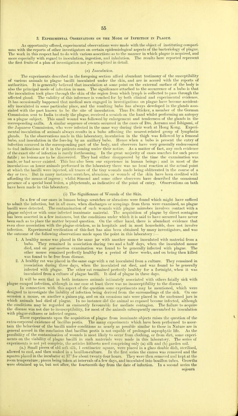 3. Experimental Observations on the Mode of Infection in Plague. As opportunity offered, experimental observations were made with the object of instituting compari- sons with the reports of other investigators on certain epidemiological aspects of the bacteriology of plague. The work in this respect had to do with various assertions as to the manner in which plague is acquired, and more especially with regai'd to inoculation, ingestion, and inhalation. The results here reported represent the first fruits of a plan of investigation not yet completed in detail. (a) I'iLoculalion. The experiments described in the foregoing section afford abundant testimony of the susceptibility of various animals to plague bacilli inoculated under the skin, and are in accord with the reports of authorities. It is generally believed that inoculation at some point on the external surface of the body is also the principal mode of infection in-man. The significance attached to the occurrence of a bubo is that the inoculation took place through the skin of the region from which lymph is collected to pass tlirough the affected gland. The validity of this inference is vouched for by both clinical and experimental evidence. It has occasionally happened that medical men engaged in investigations on plague have become accident- ally inoculated in some particular place, and the resulting bubo has always developed in the glands asso- ciated with the part known to be the site of inoculation. Thus Dr. Sticker, a member of the German Commission sent to India to study the plague, received a scratch on the hand whilst performing an autopsy on a plague subject. This small wound was followed by enlargement and tenderness of the glands in the corresponding axilla. A similar sequence of events occurred in the cases of Drs. Aoyama and Ishigami, of the Japanese Commission, who were infected in the same way during their work at Hong Kong. Experi- mental inoculation of animals always results in a bubo affecting the nearest-related group of lymphatic glands. In the observations made in this laboratory, inoculation in the thigh was follov/ed by a femoral bubo, and inoculation in the fore-leg by an axillary bubo. Hence when a bubo is present the entry of infection occui'red in the corresponding part of the body, and observers have very generally endeavoured to find indications of it in the patients coming under their notice. As a matter of fact, any such evidence of the exact site of infection is rarely forthcoming. In the great majority of cases searches for such prove futile ; no lesions are to be discovered. They had either disappeared by the time the examination was made, or had never existed. This has also been our experience in human beings ; and in most of the inoculations on lower animals performed in the laboratory there was no local reaction at the actual point at which the bacilli were injected, all traces of the tiny Vv'ounds made being obliterated in the course of a day or two. But in many instances scratches, abrasions, or wounds of the skin have been ciedited with affording the means of ingress ; whilst Simond and some other observers have described the occasional presence of a special local lesion, a phlyctenule, as indicative of the point of entry. Observations on both have been made in this laboratoiy. (i) The Significance of Wounds of the Skin. In a few of our cases in human beings scratches or abrasions were found which might have sufficed to admit the infection, but in all cases, when discharges or scrapings from them were examined, no plague bacilli wer-e detected. The contamination of such wounds v/ith plague microbes involves contact with a plague subject or with some infected inanimate material. The acquisition of plague by direct contagion has been asserted in a few instances, but the conditions under which it is said to have occurred have never been such as to place the matter beyond question. On the other hand, there is abundant evidence that even close association with the plague-stricken, as in hospitals and in most households, does not involve infection. Experimental verification of this fact has also been obtained by many investigators, and was the outcome of the following observations made upon the point in this laboratory :— 1. A healthy mouse was placed in the same jar with another mouse inoculated with material from a bubo. They remained in association during two and a half days, when the inoculated mouse died, and on post-mortem examination was found to be generally infected with plague. The other mouse remained perfectly healthy for a period of three weeks, and on being then killed was found to be free from disease. 2. A healthy rat was placed in the same cage with a rat inoculated from a culture. They remained in association during three days, when the inoculated rat died, and was found to be generally infected with plague. The other rat remained perfectly healthy for a fortnight, when it was inoculated from a culture of plague bacilli. It died of plague in three days. It will be seen that in both instances animals intimately associated with others fatally sick with plague escaped infection, although in one case at least there was no insusceptibility to the disease. In connection with this aspect of the question some experiments may be mentioned, which were designed to investigate the liability of infection being derived from the surroundings of the sick. On one occasion a mouse, on another a guinea-pig, and on six occasions rats were placed in the uncleaned jars in which animals had died of plague. In no instance did the animal so exposed become infected, although the conditions may be regarded as eminently favourable for mediate contagion. The failure to acquire the disease was not due to insusceptibility, for most of the animals subsequently succumbed to inoculation with plague-cultures or infected organs. These experiments upon the acquisition of plague from inanimate objects raises the question of the extra-corporeal existence of bc^cillus pestis. The many experiments -wdiich have been performed to ascer- tain the behaviour of the bacilli under conditions as nearly as possible similar to those in Nature are in general accord in the conclusion that bacillus pestis is not capable of prolonged saprophj-tic life. As the possibility of the contamination of wounds is most likely to occur from clothing, or from dirt, some experi- ments on the viability of plague bacilli in such materials were made in this laboratory'. The series of experiments is not yet complete, the articles hitherto used comprising only (a) silk and (b) garden soil. (a.) Small pieces of old soft silk, 1 centimetre square, were placed in a glass double dish, sterilised, allowed to cool, and then soaked in a bouillon-culture. In the fii-st series the excess was removed and the squares placed in the incubator at 37 for about twenty-four hours. They were then removed and kept at the I'oom temperature; pieces being taken at intervals of a few days, and inoculated into bouillon tubes. Growths were obtained up to, but not after, the fourteenth day from the date of infection. In a second series the sojourn