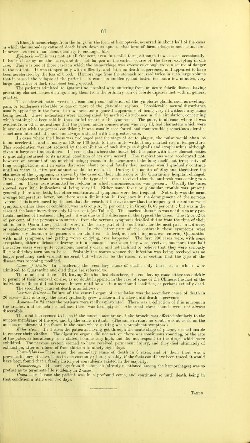 Although hEemorrhage from the lungs, in the form of hjemoptysis, occurred in about half of the cases in which the secondary cause of death is set down as apncea, that form of htemorrhage is not meant here. It never occurred in suflicient qua^ntity to endanger life. Epistaxis.—This was not at all frequent, even in a mild form, although it was seen occasionally. I had no bearing on the cases, and did not happen in the earlier course of the fever, excepting in one case. This was one of those cases in which the ha;morrhage was excessive enough to be a source of danger to the patient. It was stopped only with difficulty, and later on death supervened, and appeared to have been accelerated by the loss of blood. Haemorrhage from the stomach occurred twice in such large volume that it caused the collapse of the patient. It came on suddenly, and lasted for but a few minutes, very large quantities of dark red blood being ejected. The patients admitted to Quarantine hospital were suffering from an acute febrile disease, having prevailing characteristics distinguishing them from the ordinary run of febrile diseases met with in general practise. Those characteristics were most commonly some afiection of the lymphatic glands, such as swelling, pain, or tenderness referable to one or more of the glandular regions. Considerable mental disturbance usually appearing in the form of drowsiness and a general appearance of being very ill without any cause being found. These indications were accompanied by marked disturbance in the circulation, concerning which nothing has been said in the detailed report of the symptoms. The pulse, in all cases where it was evident from other indications that the person under consideration was very ill, had characters which were in sympathy with the general condition ; it was usually accele'rated and compressible ; sometimes dicrotic, sometimes intermittent; and was always watched with the greatest care. In cases where the illness was prolonged past the stage of acute plague, the pulse would often be found accelerated, and as many as 120 or 130 beats to the minute without any marked rise in temperature. This acceleration was not reduced by the exhibition of such drugs as digitalis and strophanthus, although given in large continuous doses. It seemed that where the disease left the pulse Avith those characteristics it gradually returned to its natural condition of its own accord. The respirations were accelerated not, however, on account of any mischief being present in the structure of the lung itself, but irrespective of lung complications, and in cases that were about to end fatally that increase would gradually continue until as many as fifty per minute would be recorded. During the month of May and thereafter the character of the symptoms, as shown by the cases on their admission to the Quarantine hospital, changed. It was conjectured from the alteration in the type of the cases received that the outbreak was coming to a conclusion. Cases were admitted but seldom in which unconsciousness was present. Usually the cases showed very little indications of being very ill. Either some fever or glandular trouble was present, generally there were both, but other constitutional symptoms were less frequent. Not only was the mean average temperature lower, but there was a diminution in frequency in the derangement of the nervous system. This is evidenced by the fact that the records of the cases show that the frequency of certain nervous symptoms, either alone or combined, was in Gx'oup A, 72 per cent. ; in Group B, 62 percent. ; but was in the cases of the last ninety-three only 42 per cent, {see Table 3). This marked alteration was not due to any par- ticular method of treatment adopted ; it was due to the difference in the type of the cases. The 72 or 62 or 42 per cent, of the persons who suffered from the nervous symptoms detailed did so from the time of their admission to Quarantine; patients were, in the early part of the outbreak, for the most part in a drowsy or semi-conscious state when admitted. In the latter pai't of the outbreak these symptoms were conspicuously absent in the patients when admitted. Indeed, no such thing as a case entering Quarantine with mild symptoms, and getting worse or dying, ever happened. The first 200 cases were, with some exceptions, either delirious or drowsy or in a comatose state when they Avere received, but more than half the latter cases were quite conscious, mentally clear, and not inclined to believe that they were seriously ill, nor did they turn out to be so. Probably the source whence the infection was being received was no longer producing such virulent material, but whatever be the reason it is certain that the type of the disease was becoming modified. Cause of Death.—In considering the secondary cause of death, only those cases which were admitted to Quarantine and died there are referred to. The number of these is 64, leaving 39 who died elsewhere, the end having come either too quickly to permit of their removal, or else, as no doubt happened in the case of some of the Chinese, the fact of the individual's illness did not become known until he was in a moribund condition, or perhaps actually dead. The secondary cause of death is as follows :— Cardiac faihire.—Failure of the central organ of circulation was the secondary cause of death in 26 cases—that is to say, the heart gradually grew weaker and weaker until death supervened. Apncea—In 24 cases the patients were really asphyxiated. There was a collection of thin mucous in the trachea and bronchi; sometimes there was haemoptysis. Abnormal chest sounds were not always discernible. The condition seemed to be as if the mucou'3 membrane of the bronchi was affected similarly to the mucous membrane of the eye, and by the same irritant. (The same irritant no doubt was at work on the mucous membrane of the fauces in the cases where spitting was a prominent symptom.) Exhaustion.—In 5 cases the patients, having got through the acute stage of plague, seemed unable to recover their vitality. The digestive organs did not act, or there was continuous vomiting, or the rate of the pulse, as has already been stated, became very high, and did not respond to the drugs which were exhibited. The nervous system seemed to have received permanent injury, and they died ultimately of exhaustion, after an illness of from thirteen to ninety-eight days. Convulsions.—These were the secondary cause of death in 6 cases, and of them there was a previous history of convulsions in one case only ; but, probably, if the facts could have been traced, it would have been found that a family history of convulsions existed in the majority. Hcemorrhage.—Hsemorrhage from the stomach (already mentioned among the haemorrhages) was so profuse as to terminate life suddenly in 2 cases. Coma.—In 1 case the patient was in a profound coma, and continued so until death, being in that condition a little over two days. Table