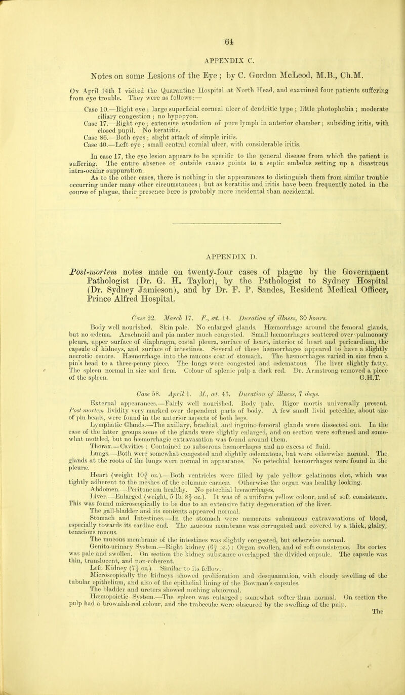APPENDIX C. Notes on some Lesions of the Eye ; l)y C. Gordon McLeod, M.B., Cli.M. Oj^ April 14tli I visited the Quarantine Hospital at North Head, aud examined four patients suffering from eye trouble. They were as follows:— Case 10.—Eight eye ; large superficial corneal ulcer of dendritic type ; little photophobia ; moderate ciliary congestion ; no hypopyon. Case 17.—Eight eye; extensive exudation of pure lymph in anterior chamber; subsiding iritis, with closed pupil. No keratitis. Case 86.—Both eyes ; slight attack of simple iritis. Case 40.—Left eye ; small central cornial ulcer, with considerable iritis. In case 17, the eye lesion appears to be specific to the general disease from which the patient is suffering. The entire absence of outside causes points to a septic embolus setting up a disastrous intra-ocular suppuration. As to the other cases, there is nothing in the appearances to distinguish them from similar trouble occurring under many other circumstances; but as keratitis and iritis have been frequently noted in the course of plague, their presence here is probably more incidental than accidental. APPENDIX D. JPost-mortem notes made on twenty-four cases of plague by the Grovernment Pathologist (Dr. G. H. Taylor), by the Pathologist to Sydney Hospital (Dr. Sydney Jamieson), and by Dr. P. P. Sandes, Resident Medical Officer, Prince Alfred Hospital. Case 22. March 17. F., cet. 14. Dtiration of illness, 30 hours. Body well nourished. Skin pale. No enlarged glands. Hsemorrhage around the femoral glands, but no oedema. Arachnoid and pia mater much congested. Small hfemorrhages scattered over^pulmonary pleura, upper surface of diaphragm, costal pleura, surface of heart, interior of heart and pericardium, the capsule of kidneys, and surface of intestines. Several of these haemorrhages appeared to have a slightly necrotic centre. Haemorrhage into the mucous coat of stomach. The hsemorrhages varied in size from a pin's head to a three-penny piece. The lungs were congested and oedematous. The liver slightly fatty. The spleen normal in size and firm. Colour of splenic pulp a dark red. Dr. Armstrong removed a piece of the spleen. G.H.T. Case 58. Ajyril 1. J/., a;t. 43. Duration of illness, 7 days. External appearances.—Fairly well nourished. Body pale. Rigor mortis universally present. Fost-mortem lividity very marked over dependent parts of body. A few small livid petechise, about size of pin-heads, were found in the anterior aspects of both legs. Lymphatic Glands.—The axillary, brachial, and inguiuo-fem^oral glands were dissected out. In the case of the latter groups some of the glands were slightly enlarged, and on section were softened and some- what mottled, but no luemorrhagic extravasation was found around them. Thorax. — Cavities : Contained no subserous hivmorrhages and no excess of fluid. Lungs.—Both were somewhat congested and slightly cedematous, but were otherwise normal. The glands at the roots of the lungs were normal in appearance. No petechial hfemorrhages were found in the pleurje. Heart (weight 10| oz.).—Both ventricles were filled by pale yellow gelatinous clot, which was tightly adherent to the meshes of the columnpe earner. Otherwise the organ was healthy looking. Abdomen.—Peritoneum healthy. No petechial hemorrhages. liver.—Enlarged (weight, 5 lb. 8| oz.). It was of a uniform yellow colour, and of soft consistence. This was found microscopically to be due to an extensive fatty degeneration of the liver. The gall-bladder and its contents appeared normal. Stomach and Intestines.—In the stomach were numerous submucous extravasations of blood, especially towards its cardiac end. The mucous membrane was corrugated and covered by a thick, glairy, tenacious mucus. The mucous membrane of the intestines was slightly congested, but otherwise normal. Genito-urinary System.—Right kidney (6| dz.) : Organ swollen, and of soft consistence. Its cortex was pale and swollen. On section the kidney substance overlapped the divided capsule. The capsule was thin, translucent, and non-coherent. Left Kidney {1\ oz.).—Similar to its fellow. Microscopically the kidneys showed pi-oliferation and desquamation, with cloudy swelling of the tubular epithelium, and also of tlie epithelial lining of the Bowman's capsules. The bladder and ureters showed nothing abnormal. Hpemopoietic System.—The spleen was enlarged ; somewhat softer than normal. On section the pulp had a brownish-red colour, and the trabecula; were obscured by the swelling of the pulp. The