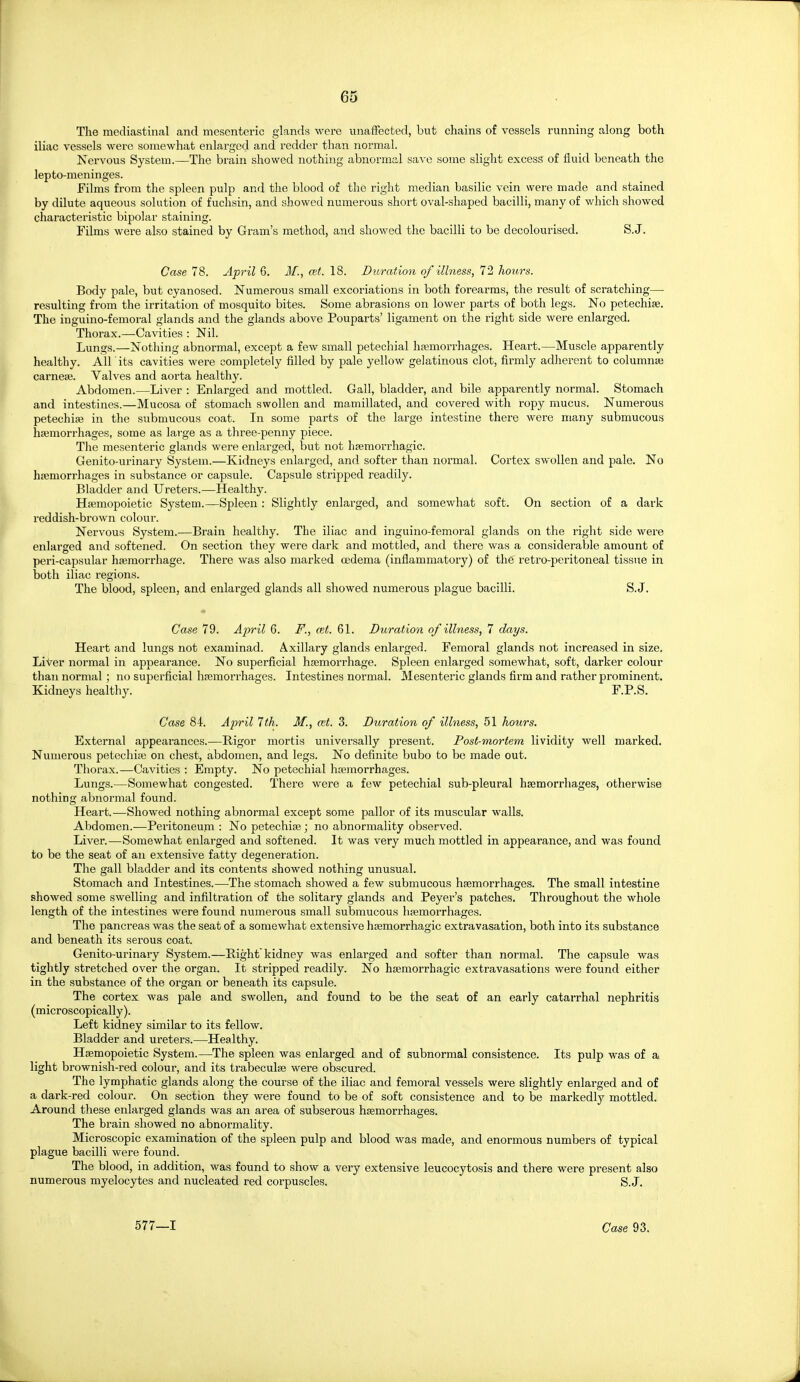 The mediastinal and mesenteric glands were unaffected, but chains of vessels running along both iliac vessels were somewhat enlarged and redder than normal. Nervous System.—The brain showed nothing abnormal save some slight excess of fluid beneath the lepto-meninges. Films from the spleen pulp and the blood of the right median basilic vein were made and stained by dilute aqueous solution of fuchsin, and showed numerous short oval-shaped bacilli, many of which showed characteristic bipolar staining. Films were also stained by Gram's method, and showed the bacilli to be decolourised. S.J. Case 78. April 6. J/., est. 18. Duration of illness, 72 hours. Body pale, but cyanosed. Numerous small excoriations in both forearms, the result of scratching— resulting from the irritation of mosquito bites. Some abrasions on lower parts of both legs. No petechise. The inguino-femoral glands and the glands above Pouparts' ligament on the right side were enlarged. Thorax.—Cavities : Nil. Lungs.—Nothing abnormal, except a few small petechial hsemorrhages. Heart.—Muscle apparently healthy. All its cavities were completely filled by pale yellow gelatinous clot, firmly adherent to columnai carnese. Valves and aorta healthy. Abdomen.—Liver : Enlarged and mottled. Gall, bladder, and bile apparently normal. Stomach and intestines.—Mucosa of stomach swollen and mamillated, and covered with ropy mucus. Numerous petechise in the submucous coat. In some parts of the large intestine thei'e were many submucous ha3morrhages, some as large as a three-penny piece. The mesenteric glands were enlarged, but not hfemorrhagic. Genito-urinary System.—Kidneys enlarged, and softer than normal. Cortex swollen and pale. No haemorrhages in substance or capsule. Capsule stripped readily. Bladder and Ureters.^—Healthy. Hifimopoietic System.—Spleen : Slightly enlarged, and somewhat soft. On section of a dark reddish-brown colour. Nervous System.—Brain healthy. The iliac and inguino-femoral glands on the right side were enlarged and softened. On section they were dark and mottled, and there was a considerable amount of peri-capsular hemorrhage. There was also marked cedema (inflammatory) of the retro-peritoneal tissue in both iliac regions. The blood, spleen, and enlarged glands all showed numerous plague bacilli. S.J. Case 79. Ajyril 6. F., cel. 61. Duration of illness, 7 days. Heart and lungs not examinad. Axillary glands enlarged. Femoral glands not increased in size. Liter normal in appearance. No superficial hremorrhage. Spleen enlarged somewhat, soft, darker colour than normal; no superficial hemorrhages. Intestines normal. Mesenteric glands firm and rather prominent. Kidneys healthy. F.P.S. Case 84. Aj)ril 7th. M., ait. 3. Duration of illness, 51 hours. External appearances.—Rigor mortis universally present. Post-mortem lividity well marked. Numerous petechia on chest, abdomen, and legs. No definite bubo to be made out. Thorax.—Cavities : Empty. No petechial hemorrhages. Lungs.—Somewhat congested. There were a few petechial sub-pleural haemorrhages, otherwise nothing abnormal found. Heart.—Showed nothing abnormal except some pallor of its muscular walls. Abdomen.—Peritoneum : No petechise; no abnormality observed. Liver.—Somewhat enlarged and softened. It was very much mottled in appearance, and was found to be the seat of an extensive fatty degeneration. The gall bladder and its contents showed nothing unusual. Stomach and Intestines.—The stomach showed a few submucous haemorrhages. The small intestine showed some swelling and infiltration of the solitary glands and Peyer's patches. Throughout the whole length of the intestines were found numerous small submucous hemorrhages. The pancreas was the seat of a somewhat extensive hemorrhagic extravasation, both into its substance and beneath its serous coat. Genito-urinary System.—Pight'kidney was enlarged and softer than normal. The capsule was tightly stretched over the organ. It stripped readily. No hemorrhagic extravasations were found either in the substance of the organ or beneath its capsule. The cortex was pale and swollen, and found to be the seat of an early catarrhal nephritis (microscopically). Left kidney similar to its fellow. Bladder and ureters.—Healthy. Hemopoietic System.—The spleen was enlarged and of subnormal consistence. Its pulp was of a light brownish-red colour, and its trabecule were obscured. The lymphatic glands along the course of the iliac and femoral vessels were slightly enlarged and of a dark-red colour. On section they were found to be of soft consistence and to be markedly mottled. Around these enlarged glands was an area of subserous hemorrhages. The brain showed no abnormality. Microscopic examination of the spleen pulp and blood was made, and enormous numbers of typical plague bacilli were found. The blood, in addition, was found to show a very extensive leucocytosis and there were present also numerous myelocytes and nucleated red corpuscles. S.J. 577—1 Case 93.