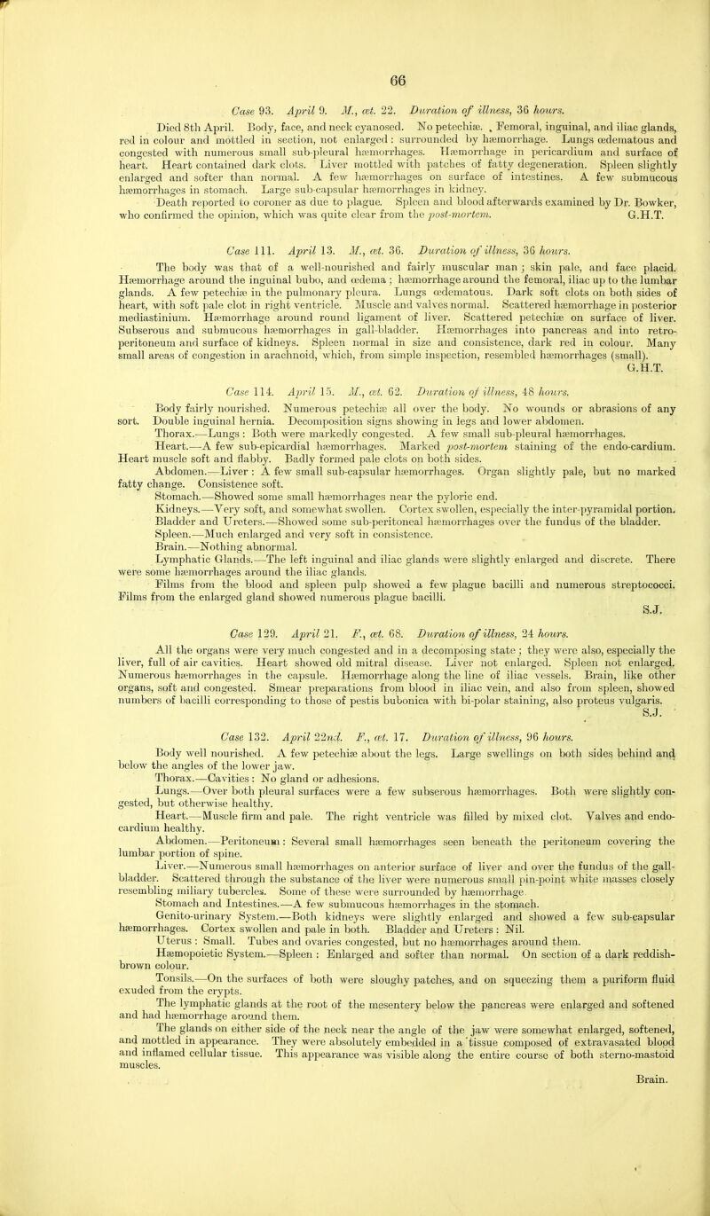 Case 93. April 9. M,, cut. 22. Duration of illness, 36 hours. Died 8th April. Body, face, and neck cyanosed. No petechiaj. . Femoral, inguinal, and iliac glands, red in colour and mottled in section, not enlarged: surrounded by hsemorrhage. Lungs oedematous and congested with numerous small sub-pleural htemorrhages. Hremorrhage in pericardium and surface of heart. Heart contained dark clots. Liver mottled with patches of fatty degeneration. Spleen slightly enlarged and softer than normal. A few hemorrhages on surface of intestines. A few submucous haemorrhages in stomach. Large sub-capsular hiemorrhages in kidney. Death reported to coroner as due to plague. Spleen and blood afterwards examined by Dr. Bowker, who confirmed the opinion, which was quite clear from the post-7norte7n. G.H.T. Case 111. April 13. M., ait. 36. Duration of illness, 36 hours. The body was that of a well-nourished and fairly muscular man ; skin pale, and face placid. Htemorrhage around the inguinal bubo, and oedema ; haemorrhage around the femoral, iliac up to the lumbar glands. A few petechite in the pulmonary pleura. Lungs oedematous. Dark soft clots on both sides of heart, with soft pale clot in right ventricle. Muscle and valves normal. Scattered htemorrhage in posterior mediastinium. Hamorrhage around round ligament of liver. Scattered petechise on surface of liver. Subserous and submucous hsemorrhages in gall-bladder. Htemorrhages into pancreas and into retro- peritoneum and surface of kidneys. Spleen normal in size and consistence, dark red in colour. Many small areas of congestion in arachnoid, which, from simple inspection, resembled hajmorrhages (small). G.H.T. Case 114. April 15. M., est. 62. Duration oj illness, 48 liours. Body fairly nourished. Numerous petechice all over the body. No wounds or abrasions of any sort. Double inguinal hernia. Decomposition signs showing in legs and lower abdomen. Thorax.—Lungs : Both were markedly congested. A few small sub-pleural hemorrhages. Heart.—A few sub-epicardial hemorrhages. Marked post-mortem staining of the endo-cardium. Heart muscle soft and flabby. Badly formed pale clots on both sides. Abdomen.—Liver : A few small sub-capsular hemorrhages. Organ slightly pale, but no marked fatty change. Consistence soft. Stomach.—Showed some small hemorrhages near the pyloric end. Kidneys.—Very soft, and somewhat swollen. Cortex swollen, especially the inter-pyramidal portion. Bladder and Ureters.—Showed some sub-peritoneal hemorrhages over the fundus of the bladder. Spleen.—Much enlarged and very soft in consistence. Brain.—Nothing abnormal. Lymphatic Glands.—The left inguinal and iliac glands were slightly enlarged and discrete. There were some hemorrhages around the iliac glands. Films from the blood and spleen pulp showed a few plague bacilli and numerous streptococci. Films from the enlarged gland showed numerous plague bacilli. S.J. Case 129. April 21. F., cet. 68. Duration of illness, 24 hours. All the organs were very much congested and in a decomposing state ; they were also, especially the liver, full of air cavities. Heart showed old mitral disease. Liver not enlarged. Spleen not enlarged. Numerous hemorrhages in the capsule. Hemorrhage along the line of iliac vessels. Brain, like other organs, soft and congested. Smear preparations from blood in iliac vein, and also from spleen, showed numbers of bacilli corresponding to those of pestis bubonica with bi-polar staining, also proteus vulgaris. S.J. ■ Case 132. April 22nd. F., cet. 17. Dioration of illness, 96 hours. Body well nourished. A few petechie about the legs. Large swellings on both sides behind an^ below the angles of the lower jaw. Thorax.—Cavities : No gland or adhesions. Lungs.—Over both pleural surfaces were a few subserous hemorrhages. Both were slightly con- gested, but otherwise healthy. Heart.—Muscle firm and pale. The right ventricle was filled by mixed clot. Valves and endo- cardium healthy. Abdomen.—Peritoneum: Several small hemorrhages seen beneath the peritoneum covering the lumbar portion of spine. Liver.—Numerous small hemorrhages on anterior surface of liver and over the fundus of the gall- bladder. Scattered through the substance of the liver were numerous small pin-point white masses closely resembling miliaiy tubercles. Some of these were surrounded by hemorrhage. Stomach and Intestines.—A few submucous hemorrhages in the stomach. Genito-urinary System.—Both kidneys were slightly enlarged and showed a few sub-capsular hemorrhages. Cortex swollen and pale in both. Bladder and Ureters : Nil. Uterus : Small. Tubes and ovaries congested, but no hemorrhages around them. Hemopoietic System.—Spleen : Enlarged and softer than normal. On section of a dark reddish- brown colour. Tonsils.—On the surfaces of both were sloughy patches, and on squeezing them a puriform fluid exuded from the crypts. The lymphatic glands at the root of the mesentery below the pancreas were enlarged and softened and had hemorrhage around them. The glands on either side of the neck near the angle of the jaw were somewhat enlarged, softened, and mottled in appearance. They were absolutely embedded in a 'tissue composed of extravasated blood and inflamed cellular tissue. This appearance was visible along the entire course of both sterno-mastoid muscles. Brain.