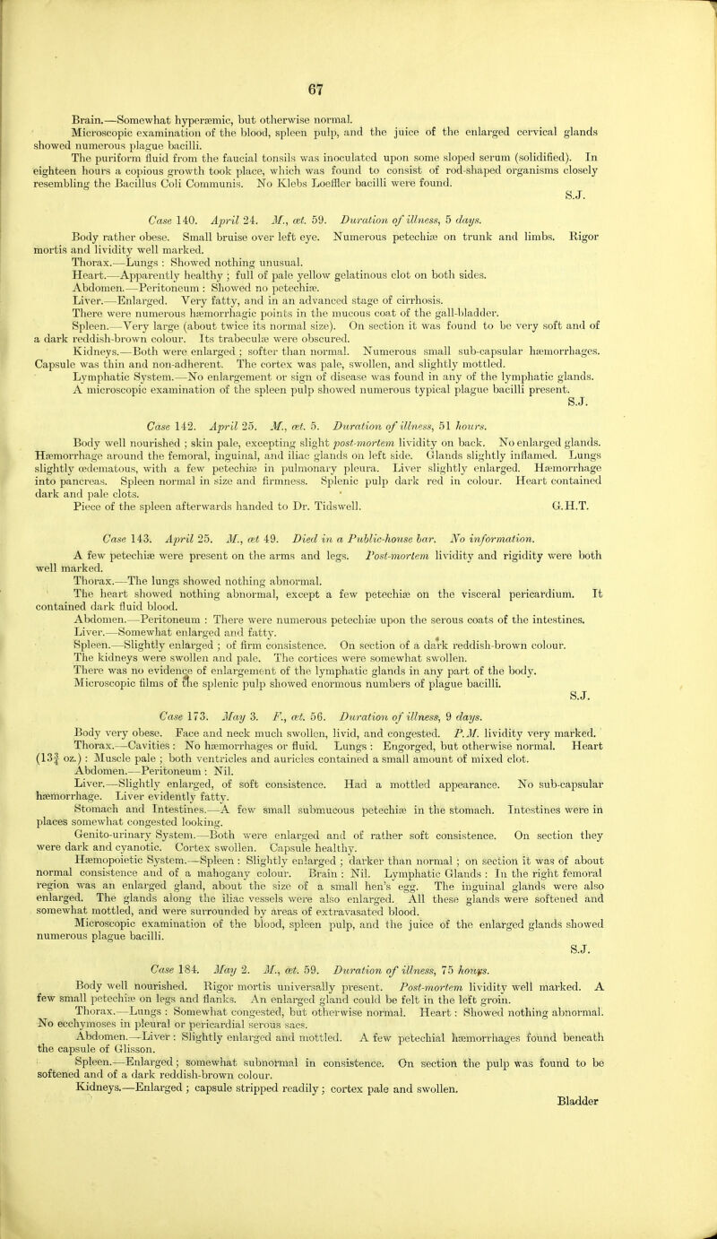 Brain.—Somewhat hypertemic, but otherwise normal. Microscopic examination of the blood, spleen pulp, and the juice of the enlarged cervical glands showed numerous plague bacilli. The puriform fluid from the faucial tonsils was inoculated upon some sloped serum (solidified). In eighteen hours a copious growth took place, which was found to consist of rod-shaped organisms closely resembling the Bacillus Coli Communis. No Klebs Loeffier bacilli were found. S.J. Case 140. April 24. M., cet. 59. Duration of illness, 5 days. Body rather obese. Small bruise over left eye. Numerous petechite on trunk and limbs. Rigor mortis and lividity well marked. Thorax.—Lungs : Showed nothing unusual. Heart.—Apparently healthy; full of pale yellow gelatinous clot on both sides. Abdomen.—Peritoneum : Showed no petechise. Liver.—Enlai-ged. Very fatty, and in an advanced stage of cirrhosis. There were numerous htemorrhagic points in the mucous coat of the gall-bladder. Spleen.—Very large (about twice its normal size). On section it was found to be veiy soft and of a dark reddish-brown colour. Its trabeculse were obscured. Kidneys.—Both were enlarged ; softer than normal. Numerous small sub-capsular haemorrhages. Capsule was thin and non-adherent. The cortex was pale, swollen, and slightly mottled. Lymphatic System.—No enlargement or sign of disease was found in any of the lymphatic glands. A microscopic examination of the spleen pulp showed numerous typical plague bacilli present. S.J. Case 142. April 25. M., oet. 5. Duration of illness, 51 liours. Body well nourished ; skin pale, excepting slight post-mortem lividity on back. No enlarged glands. Hiemorrhage around the femoral, inguinal, and iliac glands on left side. Glands slightly inflamed. Lungs slightly cedematous, with a few petechise in pulmonary pleura. Liver slightly enlarged. Hasmorrhage into pancreas. Spleen normal in size and firmness. Splenic pulp dark red in colour. Heart contained dark and pale clots. Piece of the spleen afterwards handed to Dr. Tidswell. G.H.T. Case 143. April 25. M., oit 49. Died in a Public-house bar. No information. A few petechise were present on the arms and legs. I'ost-morlem lividity and rigidity were both well marked. Thorax.—The lungs showed nothing abnormal. The heart showed nothing abnormal, except a few petechise on the visceral pericardium. It contained dark fluid blood. Abdomen.—Peritoneum : There were numerous petechise upon the serous coats of the intestines. Liver.—Somewhat enlarged and fatty. Spleen.—Slightly enlarged ; of firm consistence. On section of a dark reddish-brown colour. The kidneys were swollen and pale. The cortices were somewhat swollen. There was no evidence of enlargement of the lymphatic glands in any part of the body. Microscopic films of tlie splenic pulp showed enormous numbers of plague bacilli. S.J. Case 173. 3Iay 3. F., a;t. 56. Duration of illness-, 9 days. Body very obese. Face and neck much swollen, livid, and congested. P.M. lividity very marked. Thorax.—Cavities : No hsemorrhages or fluid. Lungs ; Engorged, but otherwise normal. Heart (13f oz.) : Muscle pale ; both ventricles and auricles contained a small amount of mixed clot. Abdomen.—Peritoneum : Nil. Liver.—Slightly enlarged, of soft consistence. Had a mottled appearance. No sub-capsular hsemorrhage. Liver evidently fatty. Stomach and Intestines.—A few small submucous petechise in the stomach. Intestines were in places somewhat congested looking. Genito-urinary System.—Both were enlarged and of rather soft consistence. On section they were dark and cyanotic. Cortex swollen. Capsule healthy. Hsemopoietic System.—Spleen : Slightly enlarged ; darker than normal; on section it was of about normal consistence and of a mahogany colour. Brain : Nil. Lymphatic Glands : In the rigiit femoral region was an enlarged gland, about the size of a small hen's egg. The inguinal glands were also enlarged. The glands along the iliac vessels were also enlarged.^ AH these glands were softened and somewhat mottled, and were surrounded by areas of extravasated blood. Microscopic examination of the blood, spleen pulp, and the juice of the enlarged glands showed numerous plague bacilli. S.J. Case 184. May 2. M., cet. 59. Duration of illness, 75 houfs. Body well nourished. Rigor mortis universally present. Post-mortem lividity well marked. A few small petechise on legs and flanks. An enlarged gland could be felt in the left groin. Thorax.—Lungs : Somewhat congested, but otherwise normal. Heart: Showed nothing abnormal. No ecchymoses in pleural or pericardial serous sacs. Abdomen.—Liver : Slightly enlarged and mottled. A few petechial hsemorrhages found beneath the capsule of Glisson. Spleen.—Enlarged; somewhat subnormal in consistence. On section the pulp was found to be softened and of a dark reddish-brown colour. Kidneys.—Enlarged ; capsule stripped readily; cortex pale and swollen. Bladder