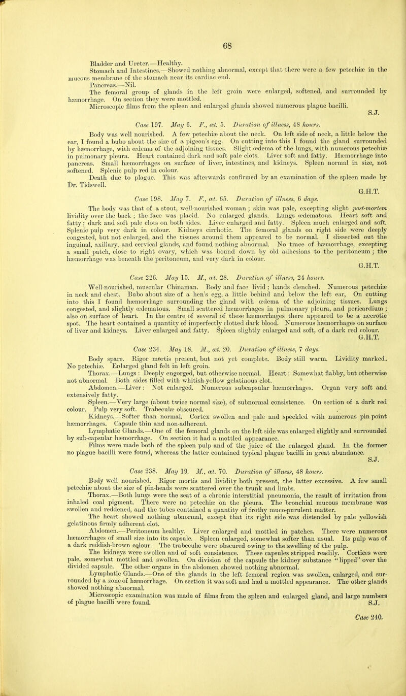 Bladder and Ureter.—Healthy. Stomach and Inte.stines.—Showed nothing abnormal, except that there were a few petechiao in the mucous membrane of t!ie stomach near its cardiac end. Pancreas.—Nil. The femoral group of glands in the left groin were enlarged, softened, and surrounded by hfcmorrhage. On section they were mottled. Microscopic films from the spleen and enlarged glands showed numerous plague bacilli. S.J. Case 197. May 6. F., ait. 5. Duration of illness, 48 hours. Body was well nourished. A few petechite about the neck. On left side of neck, a little below the ear, I found a bubo about the size of a pigeon's egg. On cutting into this I found the gland surrounded by haemorrhage, with oedema of the adjoining tissues. Slight oedema of the lungs, with numerous petechise in pulmonary pleura. Heart contained dark and soft pale clots. Liver soft and fatty. Hasmorrhage into paTicreas. Small haemorrhages on surface of liver, intestines, and kidneys. Spleen normal in size, not softened. Splenic pulp red in colour. Death due to plague. This was afterwards confirmed by an examination of the spleen made by r»r. Tidswell. G.H.T. Case 198. Afaij 7. F., mt. 65. Duration of illness, 6 days. The body was that of a stout, well-nourished woman ; skin was pale, excepting slight post-mortem lividity over the back ; the face was placid. No enlarged glands. Lungs oedematous. Heart soft and fatty; dark and soft pale clots on both sides. Liver enlarged and fatty. Spleen much enlarged and soft. Splenic pulp very dark in colour. Kidneys cirrhotic. The femoral glands on right side were deeply congested, but not enlarged, and the tissues around them appeared to be normal. I dissected out the inguinal, axiilary, and cervical glands, and found nothing abnormal. No trace of haemorrhage, excepting a small patch, close to right ovary, which was bound down by old adhesions to the peritoneum ; the haemorrhage was beneath the peritoneum, and very dark in colour. G.H.T. Case 226. May 15. M., cet. 28. Duration of illness, 24 hours. Well-nourished, muscular Chinaman. Body and face livid; hands clenched. Numerous petechise in neck and chest. Bubo about size of a hen's egg, a little behind and below the left ear. On cutting into this I found htemorrhage surrounding the gland with oedema of the adjoining tissues. Lungs congested, and slightly oedematous. Small scattered haemorrhages in pulmonary pleura, and pericardium ; also on surface of heart. In the centre of several of these hajmorrhages there appeared to be a necrotic spot. The heart contained a quantity of imperfectly clotted dark blood. Numerous haemorrhages on surface of liver and kidneys. Liver enlarged and fatty. Spleen slightly enlarged and soft, of a dark red colour. G.H.T. Case 234. Majj 18, M., cet. 20. Duration of illness, 7 days. Body spare. Rigor mortis present, but not yet complete. Body still warm. Lividity marked. No petechise. Enlarged gland felt in left groin. Thorax.—Lungs : Deeply engorged, but otherwise normal. Heart: Somewhat flabby, but otherwise not abnormal. Both sides filled with whitish-yellow gelatinous clot. Abdomen.—Liver: Not enlarged. Numerous subcapsular haemorrhages. Organ very soft and extensively fatty. Spleen.—Very large (about twice normal size), of subnormal consistence. On section of a dark red colour. Pulp very soft. Trabeculaj obscured. Kidneys.—Softer than normal. Cortex swollen and pale and speckled with numerous pin-point haemorrhages. Capsule thin and non-adherent. Lymphatic Glands.—One of the femoral glands on the left side was enlarged slightly and surrounded by sub-capsular haemorrhage. On section it had a mottled appearance. Films were made both of the spleen pulp and of the juica of the enlarged gland. In the former no plague bacilli were found, whereas the latter contained typical plague bacilli in great abundance. S.J. Case 238. May 19. M., at. 70. Duration of illness, 48 hours. Body well nourished. Rigor mortis and lividity both present, the latter excessive. A few small petechiae about the size of pin-heads were scattered over the trunk and limbs. Thorax.—Both lungs were the seat of a chronic interstitial pneumonia, the result of irritation from inhaled coal pigment. There were no petechiae on the pleura. The bronchial mucous membrane was swollen and reddened, and the tubes contained a quantity of frothy muco-purulent matter. The heart showed nothing abnormal, except that its right side was distended by pale yellowish gelatinous firmly adherent clot. Abdomen.—Peritoneum healthy. Liver enlarged and mottled in patches. There were numerous haemorrhages of small size into its capsule. Spleen enlarged, somewhat softer than usual. Its pulp was of a dark reddish-brown cqlour. The trabeculae were obscured owing to the swelling of the pulp. The kidneys were SAvoUen and of soft consistence. These capsules stripped readily. Cortices were pale, somewhat mottled and swollen. On division of the capsule the kidney substance  lipped over the divided capsule. The other organs in the abdomen showed nothing abnormal. Lymphatic Glands.—One of the glands in the left femoral region was swollen, enlarged, and sur- rounded by a zone of haemorrhage. On section it was soft and had a mottled appearance. The other glands showed nothing abnormal. Microscopic examination was made of films from the spleen and enlarged gland, and large numbers of plague bacilli were found. S.J,