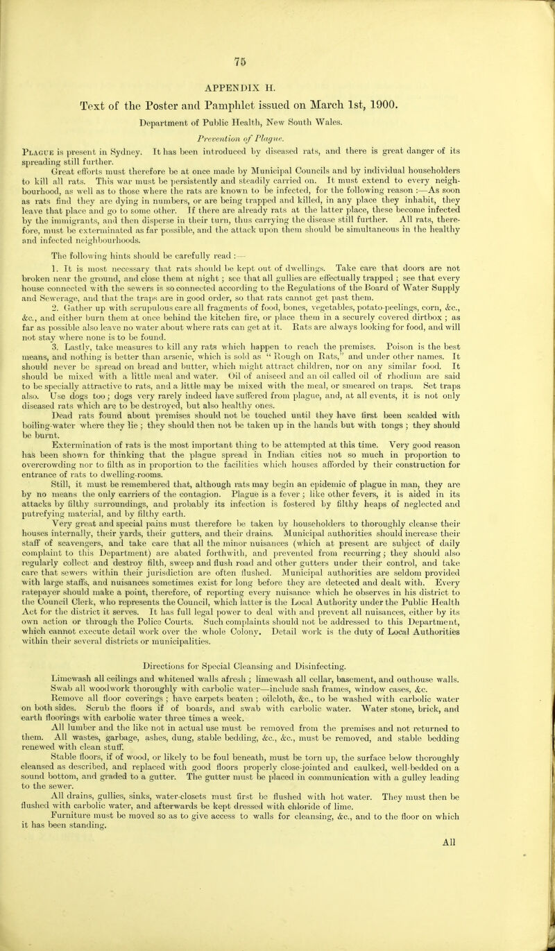 APPENDIX H. Text of the Poster and Pamphlet issued on March 1st, 1900. Department of Public Health, New South Wales. Prevention of Plague. Plague is present in Sydney. It has been introduced by diseased rats, and there is great danger of its spreading still further. Great efibrts must therefore be at once made by Municipal Councils and by individual householders to kill all rats. This war must be persistently and steadily carried on. It must extend to every neigh- bourhood, as well as to those where the rats are known to be infected, for the following reason :—As soon as rats find they are dying in numbers, or are being trapped and killed, in any place they inhabit, they leave that place and go to some other. If there are already rats at the latter place, these become infected by the immigrants, and then disperse in their turn, thus carrying the disease still further. All rats, there- fore, must be exterminated as far possible, and the attack upon them should be simultaneous in the healthy and infected neighbourhoods. The following hints should be carefully read :— 1. It is most necessary that rats shoidd be kept out of dwellings. Take care that doors are not broken near the ground, and close them at niglit; see that all gullies are eflfectually trapped ; see that every house connected with the sewers is so connected according to the Regulations of the Board of Water Supply and Sewerage, and that the traps are in good order, so that rats cannot get past them. 2. Gather up with scrupulous care all fragments of food, bones, vegetables, potato-peelings, coim, itc, (fee, and either burn them at once behind the kitchen fire, or place them in a securely covered dirtbox ; as far as possible also leave no water about where rats can get at it. Piats are always looking for food, and will not stay where none is to be found. 3. Lastlv, take measures to kill any rats which happen to reach the premises. Poison is the best means, and notliing is better than arsenic, which is sold as  Rougli on Rats, and under other names. It should never be spread on bread and butter, which might attract children, nov on any similar food. It should be mixed with a little meal and water. Oil of aniseed and an oil called oil of rhodium are said to be specially attractive to rats, and a little may be mixed with the meal, or smeared on traps. Set traps also. Use dogs too; dogs very rarely indeed have sutfered from plague, and, at all events, it is not only diseased rats which are to be destroyed, but also healthy ones. Dead rats found about premises should not be touched until they have first been .scalded witli boiling-water where they lie ; they should then not be taken up in the hands but with tongs ; they should be burnt. Extermination of rats is the most important thing to be attempted at this time. Very good reason hafe been shown for thinking that the plague spread in Indian cities not so much in proportion to overcrowding nor to filth as in proportion to the facilities which houses aiforded by their construction for entrance of rats to dwelling-rooms. Still, it must be remembered that, although rats may begin an epidemic of plague in man, they are by no means the only carriers of the contagion. Plague is a fever; like other fevers, it is aided in its attacks by filthy surroundings, and probably its infection is fostered by filthy heaps of neglected and putrefying material, and by filthy earth. Very great and special pains must therefore be taken by householders to thoroughly cleanse their houses internally, their yards, their gutters, and their drains. Municipal authorities should increase their staflf of scavengers, and take care that all the minor nuisances (which at present are subject of daily complaint to this Department) are abated forthwith, and prevented from recurring j they should also regularly collect and destroy filth, sweep and flush road and other gutters under their control, and take care that sewers within tlieir jurisdiction are often Hushed. Municipal authorities are seldom provided with large staffs, and nuisances sometimes exist for long before they are detected and dealt with. Every i-ate]iayer should make a point, therefore, of reporting every nuisance which he observes in his district to the Council Clerk, who represents the Council, which latter is the Local Authority under the Public Health Act for the district it serves. It has full legal power to deal with and prevent all nuisances, either by its own action or through the Police Courts. Such complaints should not be addressed to this Department, which cannot execute detail work over the whole Colony. Detail work is the duty of Local Authorities within their several districts or municipalities. Directions for Special Cleansing and Disinfecting. Limewash all ceilings and whitened walls afresh ; limewash all cellar, basement, and outhouse walls. Swab all woodwork thoroughly with carbolic water—include sash frames, window cases, &c. Remove all floor coverings ; have carpets beaten ] oilcloth, &c., to be washed with carbolic water on both sides. Scrub the floors if of boards, and swab with carbolic watei'. Water stone, brick, and earth floorings with carbolic water three times a week. All lumber and the like not in actual use must be removed from the premises and not returned to them. All wastes, garbage, ashes, dung, stable bedding, &c., &c., must be removed, and stable bedding renewed with clean stutf. Stable floors, if of wood, or likely to be foul beneath, must be torn up, the surface ])elow thoroughly cleansed as described, and replaced with good floors properly close-jointed and caulked, well-bedded on a sound bottom, and graded to a gutter. The gutter nnist he placed in communication with a gulley leading to the sewer. All drains, gullies, sinks, water-closets must first bs flushed with hot water. They must then be flushed with carbolic water, and afterwai^s be kept dressed with chloride of lime. Furniture must be moved so as to give access to walls for cleansing, Ac, and to the floor on which it has been standing. All