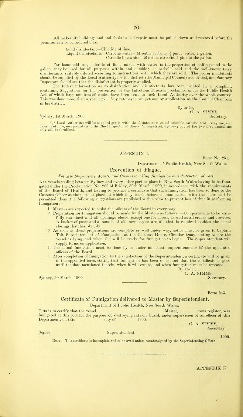 All iiiakesliift buildings and and «lieds in bad repair must be pulled down and removed before the premises can be considered clean. Solid disinfectant—Chloride of lime. Liquid disinfectants—Carbolic water—Miscible carbolic, | pint; water, 1 gallon. Carbolic limewhite—Miscible carbolic, | pint to the gallon. For household use, chloride of lime, mixed with water in the proportion of half a pound to the gallon, maybe used for all purposes witliin and outside; or carbolic acid and the well-known tarry disinfectants, siiitably diluted according to instiuctions with which tliey are sold. The poorer inhabitants should be supplied by the Local Authority for the district (the Municipal Council) free of cost, and Sanitary Inspectors should see that the disinfectant is properly applied. The fullest information as to disinfection and disinfectants has been printed in a pamphlet, containing Suggestions for the prevention of the Infectious Diseases proclaimed under the Public Health Act, of which large numbers of copies have been sent to each Local Authority over the whole country. This was done more than a year ago. Any ratepayer can get one by application at the Council Chambers in his district. By order, C. A. SIMMS, Sydney, 1st March, 1900. Secretary. Local Authorities will be sui)plied gratis with the disinfectants called miscible carbolic acid, cresylene, and chloride of lime, on application to the Chief Inspector of Stores, Young-street, Sydney; but of the two first named one only will be furnished. APPENDIX I. Form No. 251. Department of Public Health, New South Wales. Prevention of Plague. Notice to Shipmasters, Agents, and Oivners touching fumigation and destruction of rats. All vessels trading between Sydney and every other port or place in New South Wales having to be fumi- gated under the Proclamation No. 286 of Friday, 30th March, 1900, in accordance with the requirements of the Board of Health, and having to produce a certificate that such fumigation has been so done to the Customs Officer at the ports or places at which they touch before communication with the shore will be permitted them, tlie following suggestions are published with a view to prevent loss of time in performing fumigation :— 1. Masters are expected to assist the olKcers of the Board in every way. 3. Preparation for fumigation should be made by the Masters as follows:—Compartments to be care- fully examined and all openings closed, except one for access, as well as all cracks and crevices, A bucket of paste and a bundle of old newspapers are all that is required besides the usual closings, hatches, &c., ikc. 3. As soon as these preparations are complete or well under way, notice must be given to Captain Tait, Superintendent of Fumigation, at the Customs House, Circular Quay, stating where the vessel is lying, and when she will be ready for fuuiigation to begin. The Superintendent will supply foi-ms on application. 4. The actual fumigation must be done by or under immediate superintendence of the appointed officers of the Board. 5. After completion of fumigation to the satisfaction of the Superintendent, a certificate will be given in the appointed form, stating that fumigation has been done, and that the certificate is good until the date mentioned therein, when it will expire, and when fumigation must be repeated. By Order, C. A. SIMMS, Sydney, 30 March, 1900. Secretary. Form 243. Certificate of Fumigation delivered to Master by Superintendent. Department of Public Health, New South Wales. This is to certify that the vessel Master, tons register, was fumigated at this port for the purpose of destroying rats on board, under supervision of an officer of this Department, on this day of 1900. C. A. SIMMS, Secretary. Signed, Superintendent. 1900, Note.—This certificate is incomplete and of no avail unless couutersigiiod by the Superintending Officer