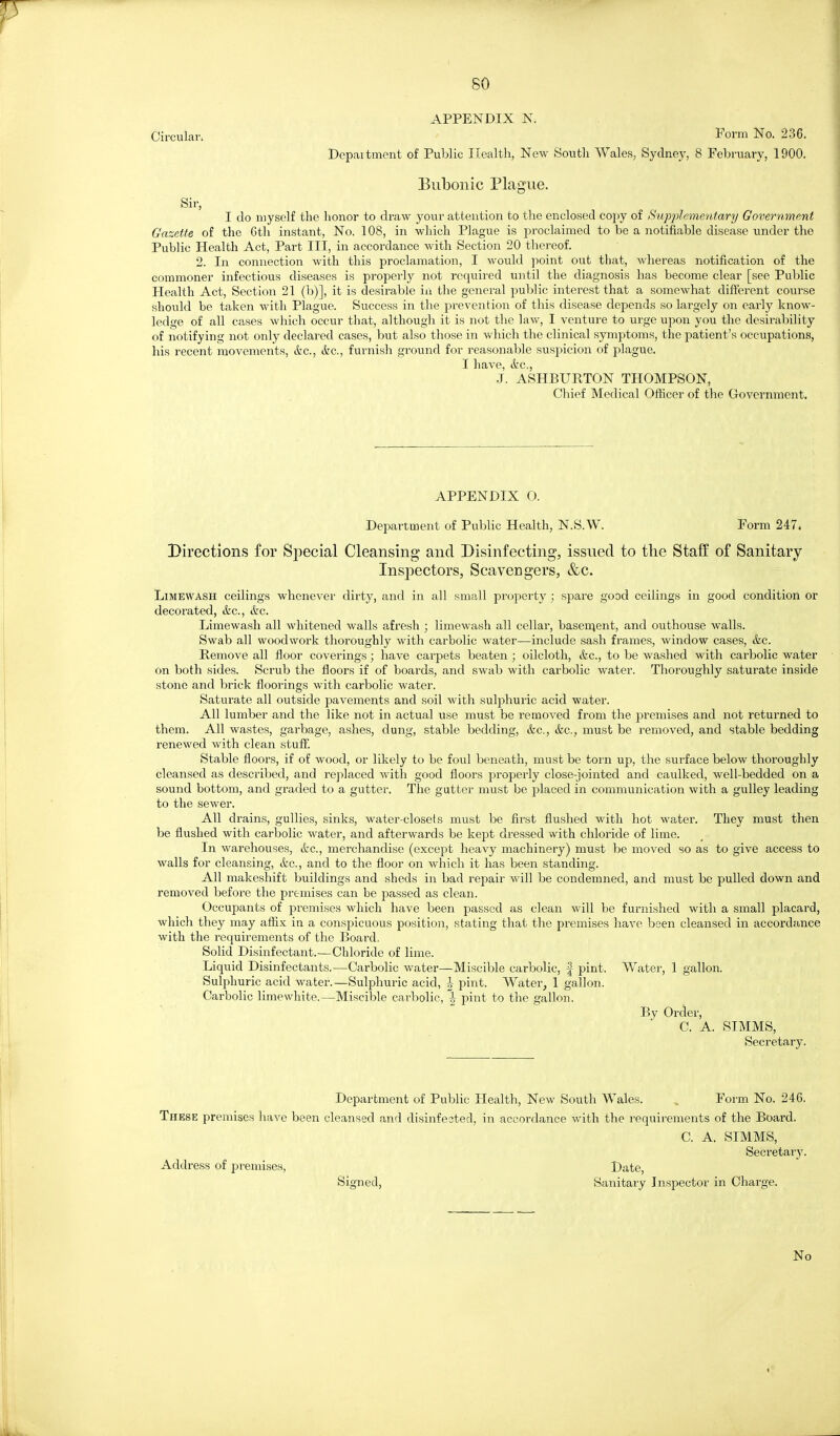 APPENDIX N. Circular. Form No. 236. Depaitment of Public Health, New Soutli Wales^ Sydney, 8 February, 1900. Bubonic Plague. Sir, I do myself the honor to draw your attention to the enclosed copy of HupjAsmentary Government GcizeMe of the Gth instant, No. 108, in which Plague is proclaimed to be a notifiable disease under the Public Health Act, Part III, in accordance with Section 20 thereof. 2. In coniiection with this proclamation, I would point out that, whereas notification of the commoner infectious diseases is properly not required until the diagnosis has become clear [see Public Health Act, Section 21 (b)], it is desirable in the general public interest that a somewhat different course should be taken with Plague. Success in the prevention of this disease depends so largely on early know- ledge of all cases whicli occur that, although it is not the law, I venture to urge upon you the desirability of notifying not only declared cases, but also those in which the clinical symptoms, the patient's occupations, his recent movements, itc, itc, furnish ground for reasonable suspicion of plague. I have, ifcc, .J. ASHBURTON THOMPSON, Chief Medical Officer of the Government. APPENDIX O. Department of Public Health, N.S.W. Form 247. Directions for Special Cleansing and Disinfecting, issued to the Staff of Sanitary Insj)ectors, Scavengers, &c. LiMEWASH ceilings whenever dirty, and in all small property ; spare good ceilings in good condition or decorated, &c., etc. Limewash all whitened walls afresh ; limewash all cellar, basen^ent, and outhouse walls. Swab all woodwork thoroughly with carbolic water—include sash frames, window cases, &c. Remove all floor coverings; have carpets beaten ; oilcloth, &c., to be washed with carbolic water on both sides. Scrub the floors if of boards, and swab with carbolic water. Thoroughly saturate inside stone and brick floorings with carbolic water. Saturate all outside pavements and soil with sulphuric acid water. All lumber and the like not in actual use must be removed from the premises and not returned to them. All wastes, garbage, ashes, dung, stable bedding, &c., &c., must be removed, and stable bedding renewed with clean stuff. Stable floors, if of wood, or likely to be foul beneath, must be torn up, the surface below thoroughly cleansed as described, and replaced with good floors properly close-jointed and caulked, well-bedded on a sound bottom, and graded to a gutter. The gutter must be placed in communication with a gulley leading to the sewer. All drains, gullies, sinks, water-closets must be first flushed with hot water. They must then be flushed with carbolic water, and afterwards be kept dressed with chloride of lime. In warehouses, etc., merchandise (except heavy machinery) must be moved so as to give access to walls for cleansing, &c., and to the floor on which it has been standing. All makeshift buildings and sheds in bad repair will be condemned, and must be pulled down and removed before the premises can be passed as clean. Occupants of jsi'emises which have been passed as clean will be furnished with a small placard, which they may aifix in a conspicuous position, stating that the premises have been cleansed in accordance with the requirements of the Board. Solid Disinfectant.—Chloride of lime. Liquid Disinfectants.—Carbolic water—Miscible carbolic, f pint. Water, 1 gallon. Sulphuric acid water.—Sulphuric acid, h pint. Water, 1 gallon. Carbolic limewhite.—Miscible carbolic, -| pint to the gallon. By Order, C. A. SIMMS, Secretary. Department of Public Health, New South Wales. , Form No. 246. These premises have been cleansed and disinfected, in accordance with the requirements of the Board. C. A. SIMMS, Secretary. Address of premises, Date, Signed, Sanitary Inspector in Charge. No
