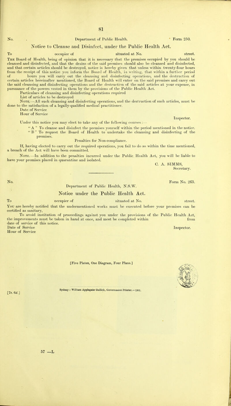 No. . Department of Public Health. ^ Form 250. Notice to Cleanse and Disinfect, under the Public Health Act. To occupier of situated at No. street. The Board of Health, being of opinion that it is necessary that the premises occupied by you should be cleansed and disinfected, and that the drains of the said premises should also be cleansed and disinfected, and that certain articles should be destroyed, notice is hereby given that unless within twenty-four hours from the receipt of this notice you inform the Board of Health, ia wi lting, that within a further period of hours you will carry out the cleansing and disinfecting operations, and the destruction of certain articles hereinafter mentioned, the Board of Health will enter on the said premises and carry out the said cleansing and disinfecting operations and the destruction of the said articles at your expense, in pursuance of the powers vested in them by the provisions of the Public Health Act. Particulars of cleansing and disinfecting operations required List of articles to be destroyed Note.—-All such cleansing and disinfecting operations, and the destruction of such articles, must be done to the satisfaction of a legally-qualified medical practitioner. Date of Service Hour of Service Inspector. Under this notice you may elect to take any of the following courses :—  A  To cleanse and disinfect the premises yourself within the period mentioned in the notice.  B To request the Board of Health to undertake the cleansing and disinfecting of the premises. Penalties for Non-compliance. If, having elected to carry out the required operations, you fail to do so within the time mentioned, a breach of the Act will have been committed. Note.—In addition to the penalties incurred under the Public. Health Act, you will be liable to have your premises placed in quarantine and isolated. 0. A. SIMMS, Secretary. No. Form No. 265. Department of Public Health, N.S.W. Notice under the Public Health Act. To occupier of situated at No. street. You are hereby notified that the undermentioned works must be executed before your premises can be certified as sanitary. To avoid institution of proceedings against you under the provisions of the Public Health Act, the improvements must be taken in hand at once, and most be completed within from date of service of this notice. Date of Service Inspector. Hour of Service [Five Plates, One Diagram, Four Plans.] [7s. 6d.] Sydney : William Applegate Gullick, Government Printer.—1901. 57 —L