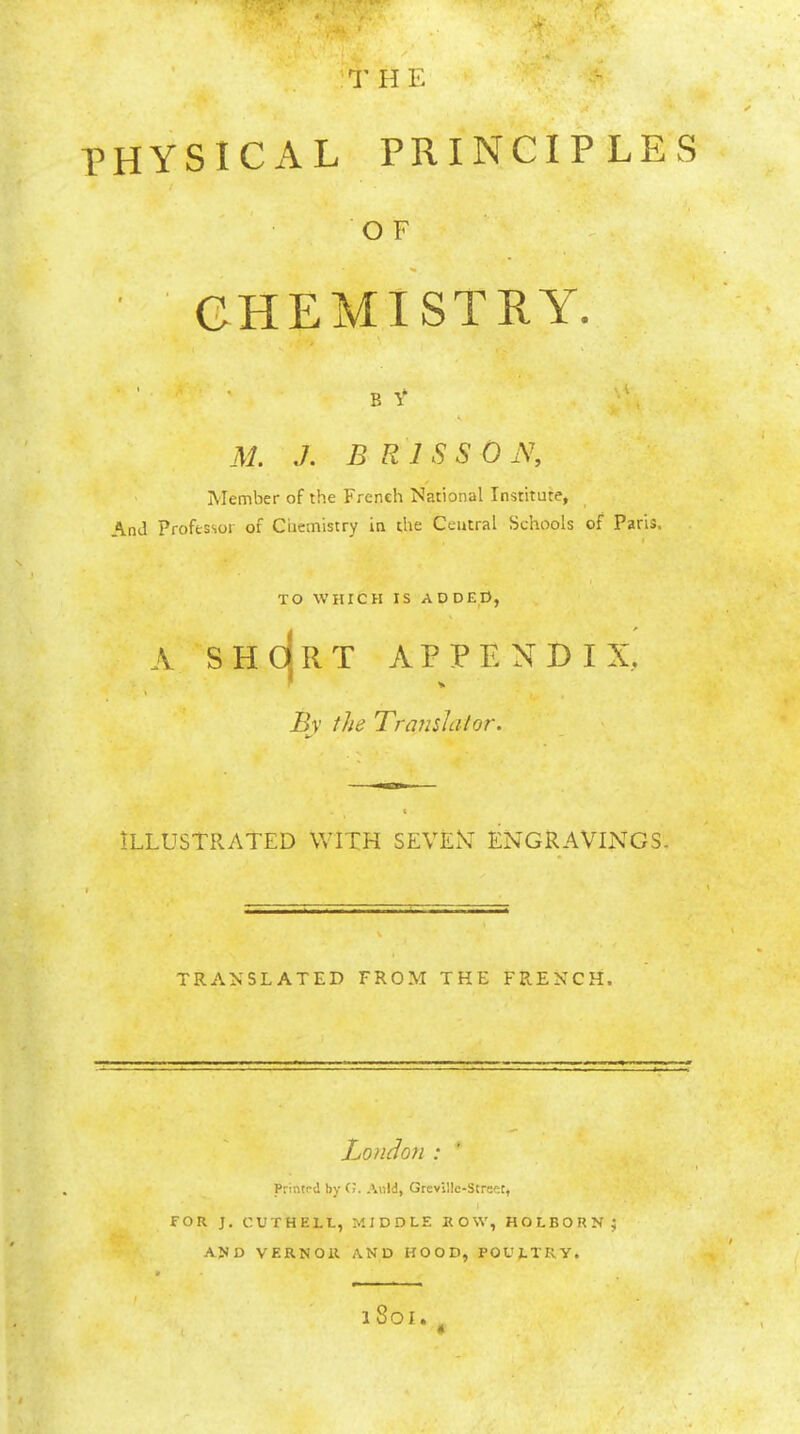 'T H E ^ rv ■a physical principles O F CHEMISTRY. B Y M. J. B RISS 0 iV, ' Member of the French National Institute, And Professor of Chemistry in the Central Schools of Paris. TO WHICH IS ADDED, A shcIrt appendix, Bv the Translator. I ILLUSTRATED WITH SEVEiV ENGRAVINGS. TRANSLATED FROM THE FRENCH. London : Printpd by CJ. AhW, Grcvillc-Strest, for j. cuthell, middle how, HOLBORNJ AJ)D VERNOll AND HOOD, POULTRY. > 18oi «