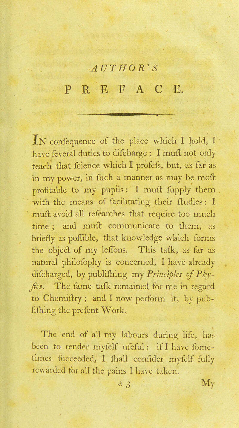 AUTHOR' S PREFACE. In confequence of the place which I hold, I have feveral duties to difcharge : I muft not only teach that fcience which I profefs, but, as far as in my power, in fuch a manner as may be mofl: profitable to my pupils : I muft fupply them with the means of facilitating their ftudies: I muft avoid all refearches that require too much time ; and muft communicate to them, as briefly as poftible, that knowledge which forms the obje6l of my leffons. This tafk, as far as natural philofophy is concerned, 1 have already dlfcharged, by publiflilng my Principles of Phy- fcs. The fame tafk remained for me in regard to Chemiftry ; and I now perform it, by pub- llfliing the prefent Work, The end of all my labours during life, has been to render myfelf ufeful: if 1 have fome- times fucceeded, I fliall confider myfelf fully rewarded for all the pains I have taken,