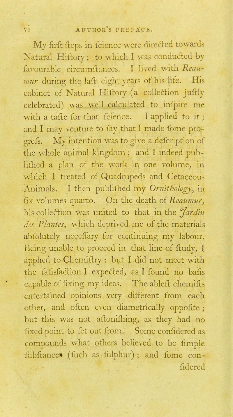 M}'’ ftcps in fcience were directed towards Natural Hiltory ; to which I was conducted by favourable, circumftances. I li\^cd with Reau- mur during the laft eight years of his life. His cabinet of Natural Hillory (a collct^tion juftly celebrated) \nas..well calculated to infpire me with a tafte for that fcience. 1 applied to it; and I may yenture to fay that I made fome pro- grefs. My intention was to gi\ c a defeription of the whole animal kingdom ; and I indeed pub- lilhed a plan of the work in one volume, in which 1 treated of Quadmpeds and Cetaceous Animals. 1 then publlllied my Ornithology, in •fix volumes quarto. On the death of Reaumur, his colledlion was united to that in the '^ardin des Pla?ites, w hich deprl^'cd me of the materials abfolutely neceffary for continuing my labour. Being unable to proceed in that line of ftudy, I applied to Chemiftry : but I did not meet with the fatisfachion I expeched, as I found no bafis capable of fixing my ideas. The ablcfl chemifts entertained opinions very different from each other, and often c's en diametrically oppofite ; but this was not aftonifliing, as they had no fixed point to fet out from. Some confidcrcd as compounds wBat others believed to be fimplc fubftance* (fuch as fulphur) ; and fome con- fidcrcd