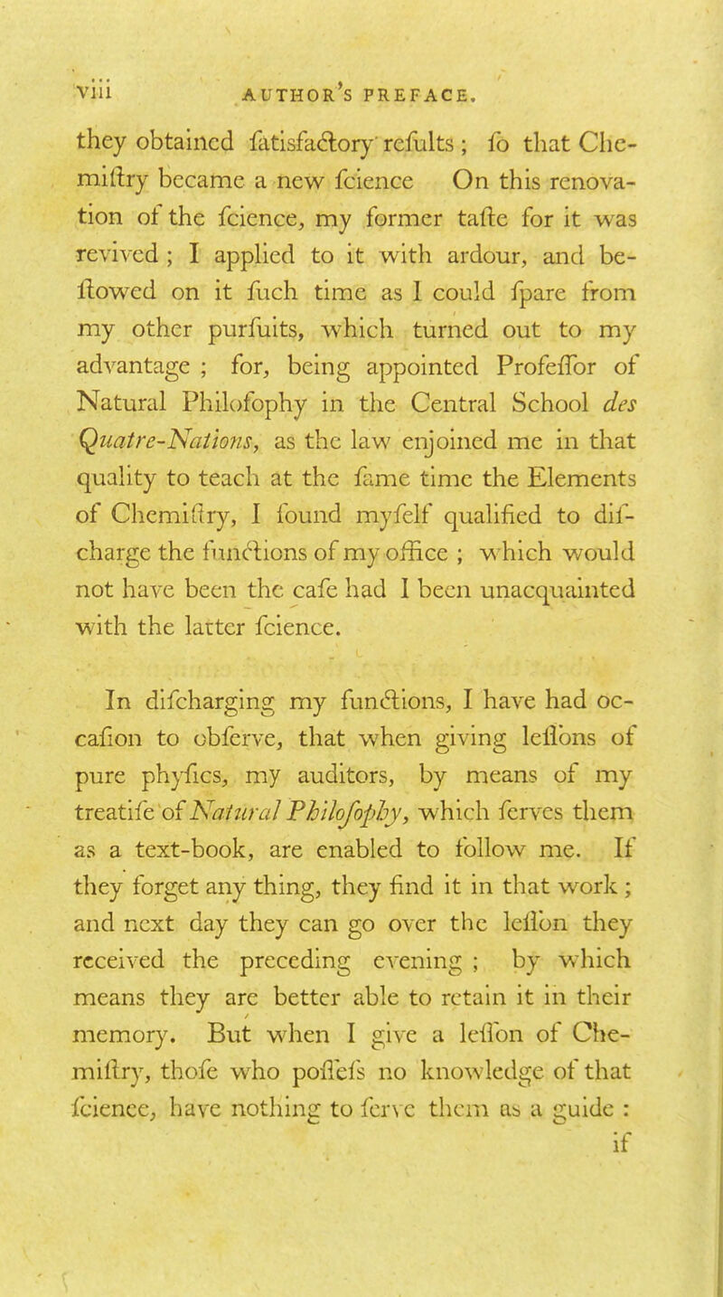 they obtained fatlsfadlory' refults ; lb that CIic- miftry became a new fcience On this renova- tion ot the fcience, my former tafte for it was revived ; I applied to it with ardour, and be- llowed on it hich time as 1 could fpare from my other purfuits, which turned out to my advantage ; for, being appointed Profelfor of Natural Philofophy in the Central School des Qiiatre-Nations, as the law enjoined me in that quality to teach at the fame time the Elements of Chemidry, I found myfelf qualified to dif- charge the timclions of my office ; w hich would not have been the cafe had 1 been unacquainted with the latter fcience. In dlfcharglng my funcd;lons, I have had oc- cafion to obferve, that wffien giving lelibns ot pure phyfics, my auditors, by means of my trtdit\{c'OL NaiuraJPhilofophy, w^hich ferves them as a text-book, are enabled to follow me. If they forget any thing, they find it in that work ; and next day they can go over the lelibn they received the preceding evening ; by which means they are better able to retain it in their / memory. But wdien I give a Icflbn ot Che- millry, thofe wEo poffels no knowledge of that fcience, have nothing to ferve them as a guide : if