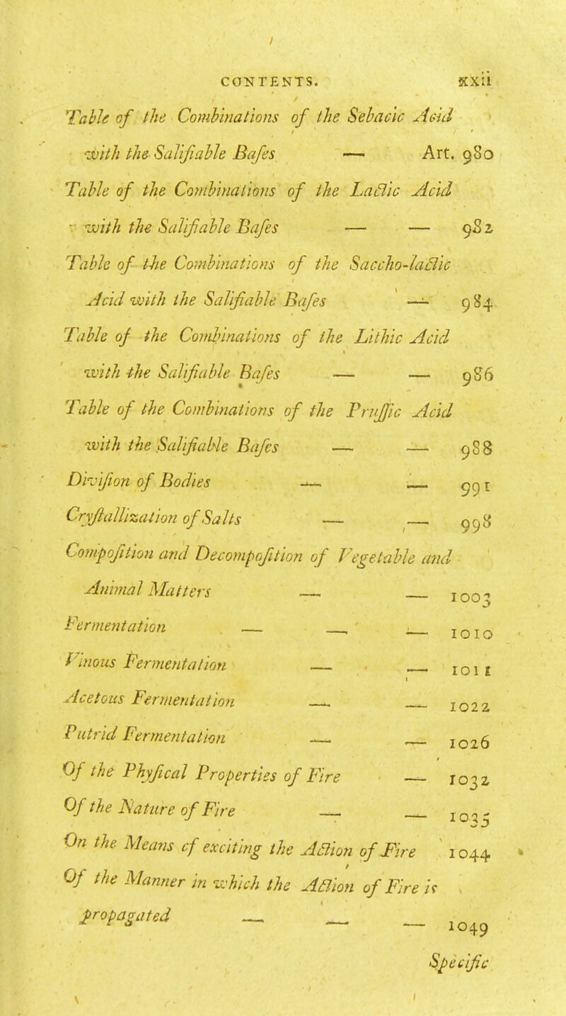 / CONTENTS. KXIl Yahle of the Combinations of the Sebacic Aeid t • ‘ivith the Salifiable Bafes — Art. 980 Table of the Conibiiiations of the Ladic Acid ■- ^juith the Salifiable Bafes — — 982 Table of- the Combinations of the Saccho-iadic t Acid with the Salifiable Bafes 984 Table of the Condnnations of the Lithic Acid \ with -the Salifiable Bafies — — 986 Table of the Combinations of the Truffle Acid with the Salifiable Bafes —■ — 988 Divifion of Bodies CryfialUzaiion of Salts — ^— 998 Compofition and Decompofition of Vegetable ami Animal Matters Fermentation ' 1003 Vinous Fermentation I Acetous Fermentation Putrid Fermentation 0/ the Thyfical Properties of Fire ■ - Of the Nature of Fire On the Means cf exciting the Adion of Fir. Of the Manner in which the Adion of Fire i propagated 1010 1011 1022 1026 1032 102 ^ 1044 If 1049 Specific I