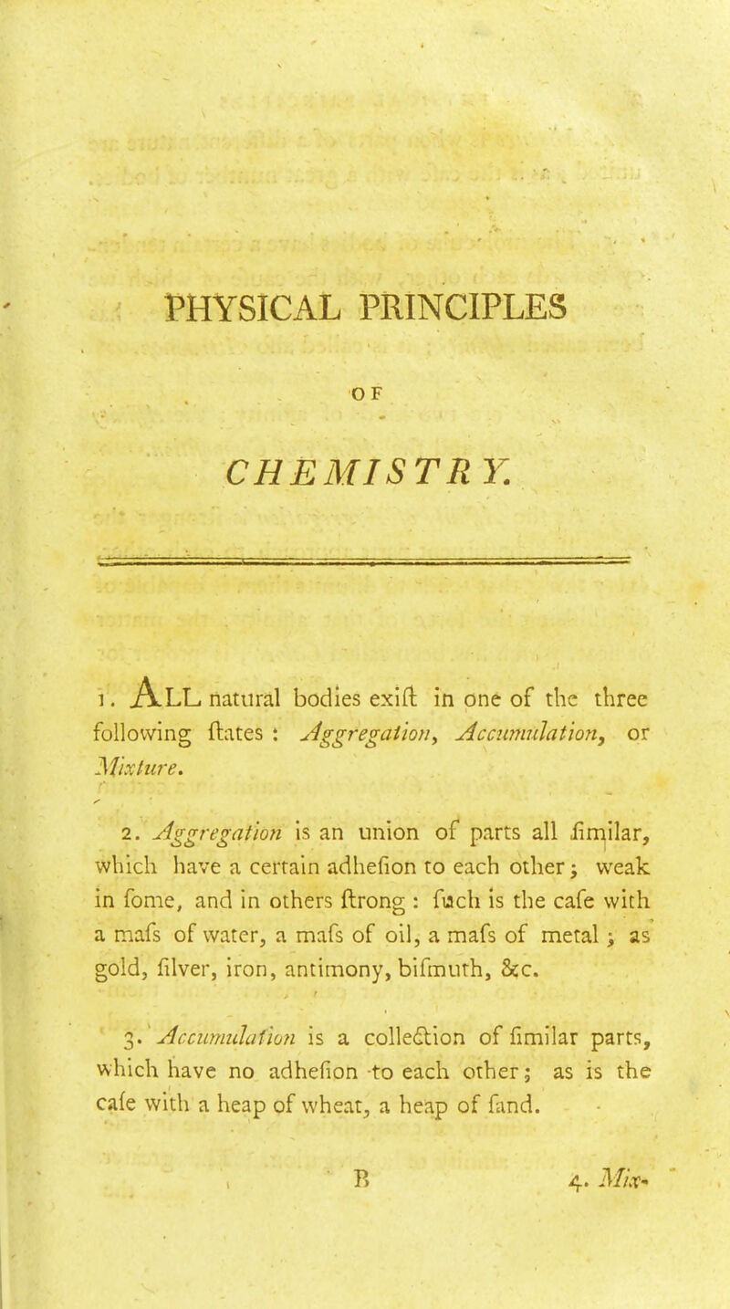 < PHYSICAL PRINCIPLES OF „ • ■ ^ v> CHEMISTR Y. 1. All natural bodies exill in one of the three following ftates : AggregaUoUy Accumulation, or Aixture. 2. Aggregation is an union of parts all iimilar, which have a certain adhefion to each other j w^eak in fome, and in others ftrong : fuch is the cafe with a mafs of water, a mafs of oil, a mafs of metal; as gold, fiver, iron, antimony, bifmuth, &c. Accumulafion is a colledlion of fmilar parts, which have no adhefion -to each other; as is the cafe with a heap of wheat, a heap of fand. » P,