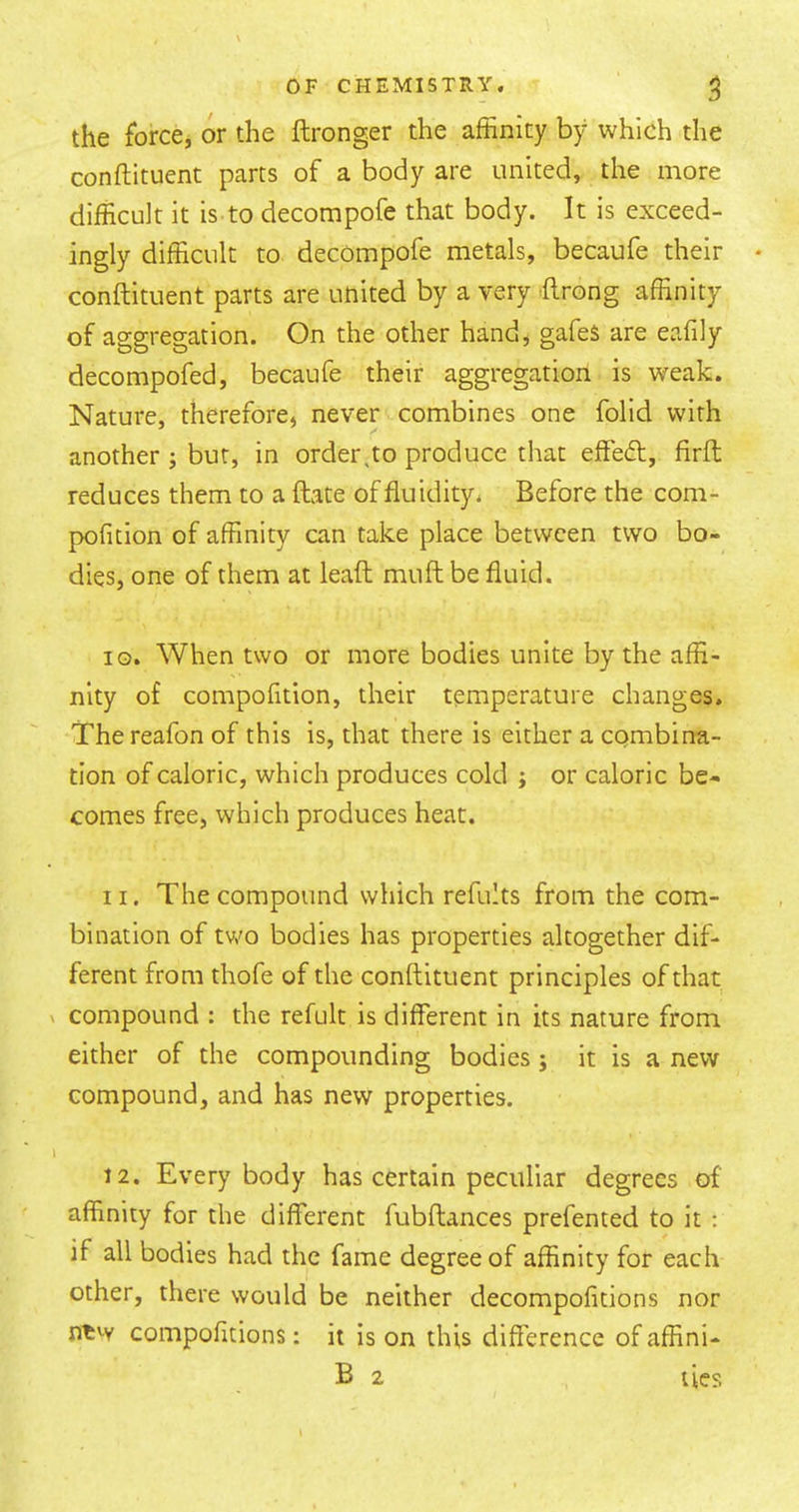 the force, or the ftronger the affinity by which the conftituent parts of a body are united, the more difficult it is to decompofe that body. It is exceed- ingly difficult to decompofe metals, becaufe their conftituent parts are united by a very ftrong affinity of aggregation. On the other hand, gafes are eafily decompofed, becaufe their aggregation is weak. Nature, therefore, never combines one folid with another ; but, in order,to produce that effed, firft reduces them to a ftate of fluidity. Before the com- pofition of affinity can take place between two bo- dies, one of them at leaft muft be fluid. iG. When two or more bodies unite by the affi- nity of compofition, their temperature changes. Thereafon of this Is, that there Is either a combina- tion of caloric, which produces cold ; or caloric be- comes free, which produces heat. 11. The compound which refults from the com- bination of tv,'o bodies has properties altogether dif- ferent from thofe of the conftituent principles of that compound : the refult is different in its nature from either of the compounding bodies; it is a new- compound, and has new properties. 12. Everybody has certain peculiar degrees of affinity for the different fubftances prefented to it : if all bodies had the fame degree of affinity for each other, there would be neither decompofitions nor ntw compofitions: it is on this difference of affini- B 2 ties