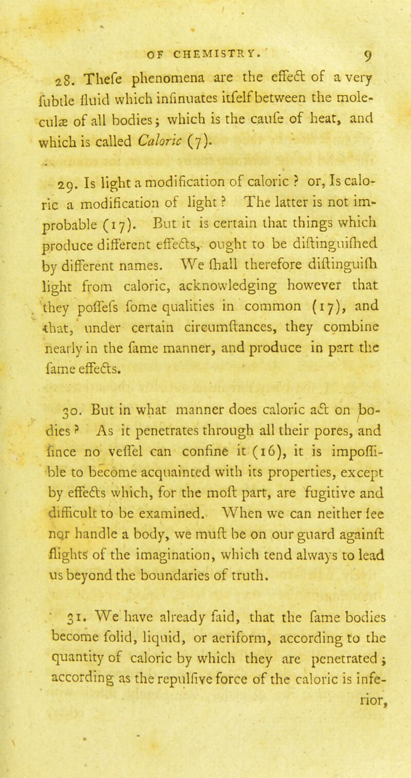 28. Thefe phenomena are the effeft of a very fubtle fluid which infinuates itfelf between the mole- cule of all bodies; which is the caufe of heat, and W'hich is called Caloric (7 ). 29. Is light a modification of caloric ? or, Is calo- ric a modification of light ? The latter is not im- probable (17). But it is certain that things which produce different effecls,- ought to be diftinguifhed by different names. We fhall therefore diftinguifli light from caloric, acknowledging however that they poffefs fome qualities in common (17), and •that,* under certain circumftances, they combine nearly in the fame manner, and produce in part the fame effects. 30. But in what manner does caloric a»51; on bo- dies ? As it penetrates through ail their pores, and hnce no veffel can confine it (16), it is impofli- ble to become acquainted with its properties, except by effefts which, for the moft part, are fugitive and difficult to be examined. When we can neither fee nqr handle a body, we muft be on our guard againft flights' of the imagination, which tend always to lead us beyond the boundaries of truth. \ ■ 31. We have already faid, that the fame bodies become folid, liquid, or aeriform, according to the quantity of caloric by which they are penetrated ; according as the repulfive force of the caloric is infe- rior,