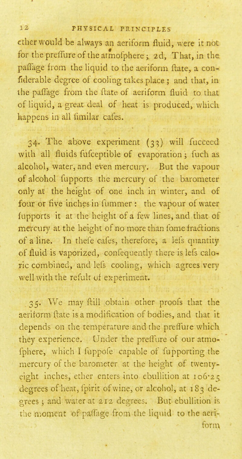 ether would be always an aeriform fluid, were it not for the prefTure of the armofphere j 2d, That, in the paffage from the liquid to the aeriform ftate, a con- fiderable degree of cooling takes place ; and that, in the paflage from the ftate of aeriform fluid to that of liquid, a great deal of heat is produced, which happens in all fimilar cafes. 34. The above experiment (33) will fucceed with all fluids fufceptible of evaporation; fuch as alcohol, water, and even mercury. But the vapour of alcohol fupports the mercury of the barometer only at the height of one inch in winter, and of four or five inches in fummer : the vapour of water fupports it at the height of a few lines, and that of mercury at the height of no more than fome fractions of a line. In thefe cafes, therefore, a lefs quantity of fluid is vaporized, confequently there is lefs calo- ric combined, and lefs cooling, which agrees very well with the refult of experiment. 35. We may ftill obtain other proofs that the aeriform ftate is a modification of bodies, and that it depends on the temperature and the prefluie which they experience. Under the preflure of our atmo- fphere, which I fuppofe capable of fupporting the mercury of the barometer at the height of twenty- eight inches, ether enters into ebullition at 106-25 degrees of heat, fpirit of wine, or alcohol, at 183 de- grees 5 and water at 212 degrees. But ebullition is the moment of-paftiige from the liquid to the aeri- fornt