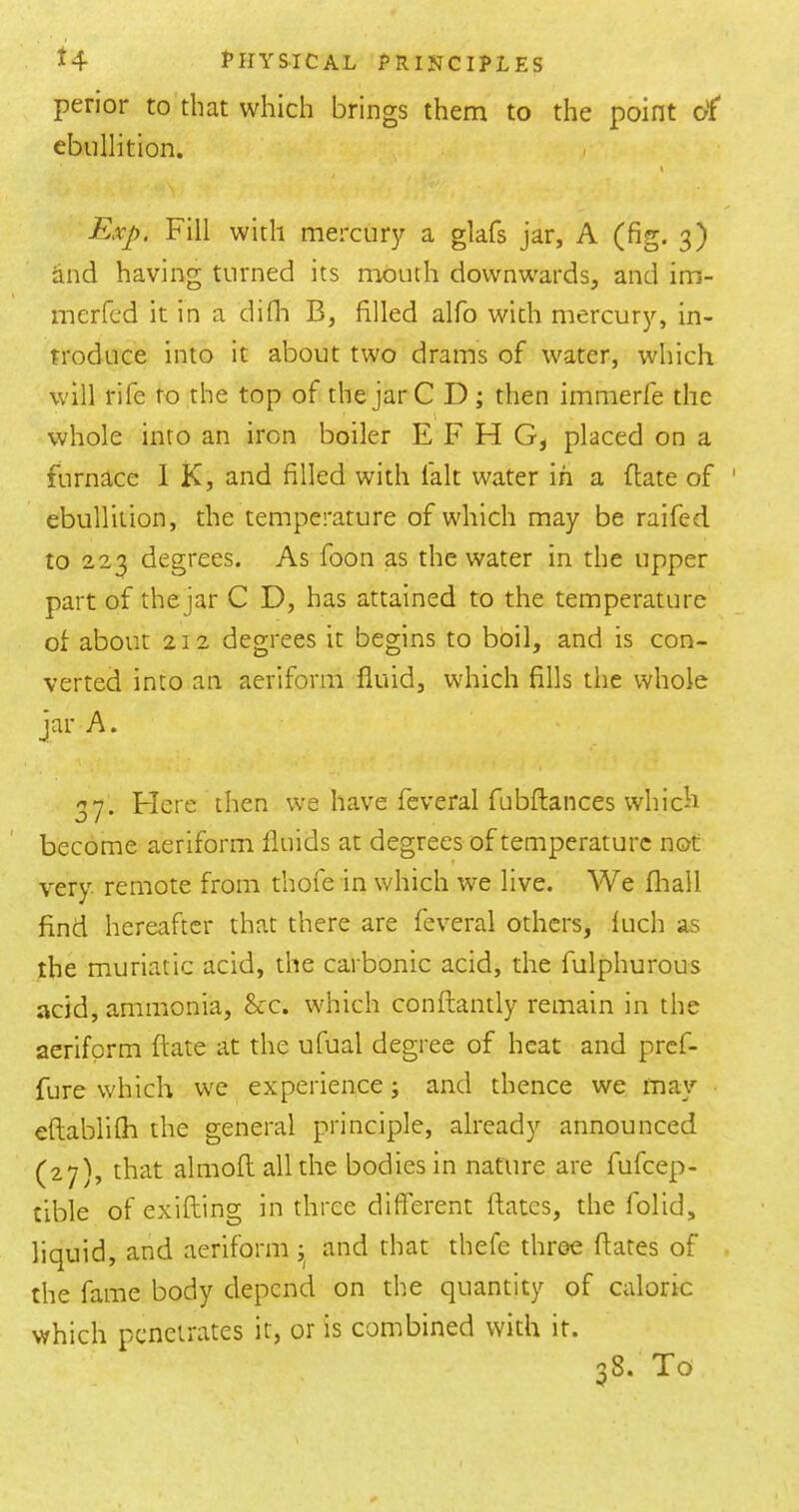 perior to that which brings them to the point crf* ebullition. Exp. Fill with mercury a glafs jar, A (fig. 3) and having turned its mouth downwards, and im- merfed it in a difli B, filled alfo with mercury, in- troduce into it about two drams of water, which will rife to the top of the jar C D ; then imnierfe the \ whole into an iron boiler E F H G, placed on a furnace 1 K, and filled with fait water in a date of ebullition, the temperature of which may be raifed to 223 degrees. As foon as the water in the upper part of thejar C D, has attained to the temperature of about 212 degrees it begins to boil, and is con- verted into an aeriform fluid, which fills the whole jar A. 37. Flere then we have feveral fubftances which become aeriform fluids at degrees of temperature not very remote from thofe in which we live. We fliall find hereafter that there are feveral others, luch as the muriatic acid, the carbonic acid, the fulphurous add, ammonia, &c. which conftantly remain in the aeriform ftate at the ufual degree of heat and pref- fure which we experience j and thence we may eftablilh the general principle, already announced (27), that almoftallthe bodies in nature are fufeep- tible of exifting in three different ftates, the folid, liquid, and aeriform and that thefe throe ftates of the fame body depend on the quantity of caloric which penetrates it, or is combined with it. 38. To