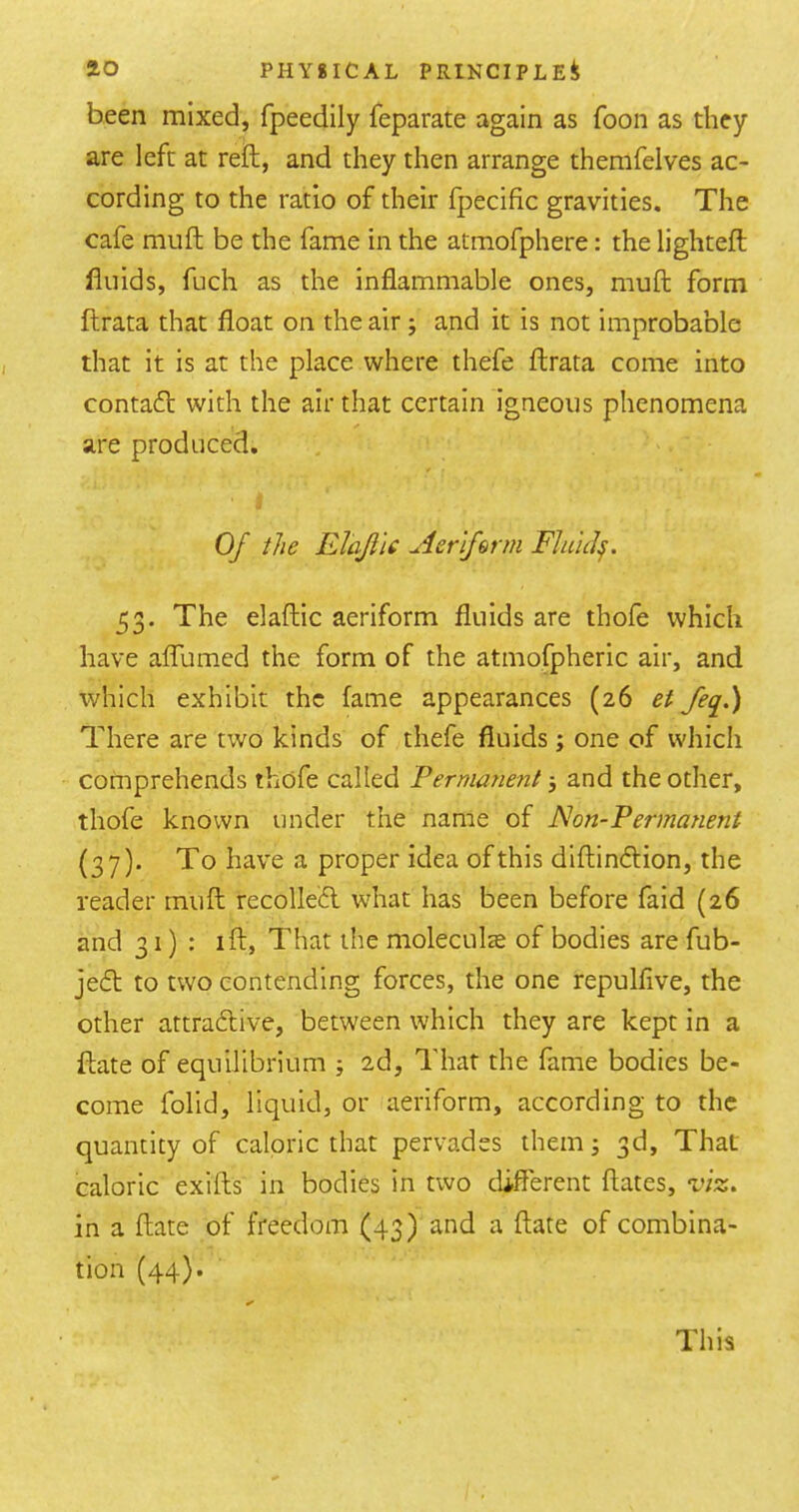 been mixed, fpeedily feparate again as foon as they are left at reft, and they then arrange themfelves ac- cording to the ratio of their fpecific gravities. The cafe muft be the fame in the atmofphere: the lighteft fluids, fuch as the inflammable ones, muft form ftrata that float on the air ; and it is not improbable that it is at the place where thefe ftrata come into contafl with the air that certain igneous phenomena are produced. Of the ElaJiU Aeriferm FJuicl^. 53. The elaftic aeriform fluids are thofe which have aflumed the form of the atmofpheric air, and which exhibit the fame appearances (26 et feq.) There are two kinds of thefe fluids ; one of which comprehends thofe called Permanent 5 and the other, thofe known under the name of JS!on-Permanent (37). To have a proper idea of this diftineftion, the reader muft recolIe6l what has been before faid (26 and 31): I ft, That the moleculas of bodies are fub- je6l to two contending forces, the one repulfive, the other attraeftive, between which they are kept in a ftate of equilibrium ; 2d, That the fame bodies be- come folid, liquid, or aeriform, according to the quantity of caloric that pervades them; 3d, That caloric exifts in bodies in two different dates, viz. in a ftate of freedom (43) and a ftate of combina- tion (44)* This