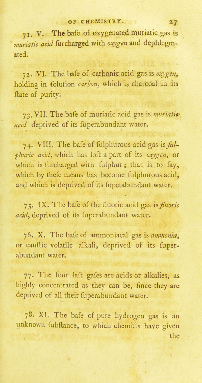 V. The bafe of oxygenated muriatic gas is muriatic acid furcharged with oxygen and dephlegm- ated. 72. VI. The bafe of carbonic acid gas is oxyge?i, holding in Ablution carhn, which is charcoal in its ftate of purity. 73. VII, The bafe of muriatic acid gas is muriatic^ acid deprived of its fuperabundant water. 74. VIII, The bafe of fulphurous acid gas is fid-^ fliuric acid, which has loft a part of its oxygen, or which is furcharged with fulphur; that is to fay, which by thefe means has become fulphurous acid, and which is deprived of its fuperabundant w'ater. 75. JX. The bafe of the fluoric acid gas \%fluoric acid, deprived of its fuperabundant water. 76. X. The bafe of ammoniacal gas isanmionia, or cauftic volatile alkali, deprived of its fuper- abundant water. 77. The four laft gafes are acids or alkalies, as highly concentrated as they can be, fince they arc deprived of all their fuperabundant water. 78. XL The bafe of pure hydrogen gas Is an unknown fubftance, to which chemifts have given the