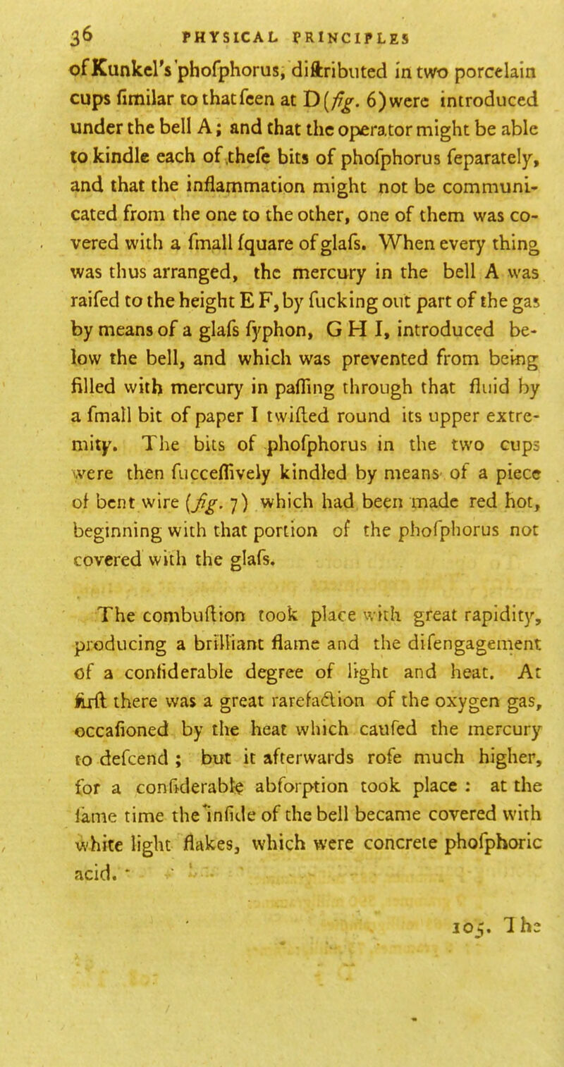 ofKunkcl's’phofphorus, diftributed In two porcelain cups fimilar tothatfcen at 6)were introduced under the bell A; and that the operator might be able to kindle each of .thefc bits of phofphorus feparately, and that the inflammation might not be communi- cated from the one to the other, one of them was co- vered with a fmall fquare of glafs. When every thing was thus arranged, the mercury in the bell A was raifed to the height E F, by fucking out part of the gas by means of a glafs fyphon, G H I, introduced be- low the bell, and which was prevented from being filled with mercury in pafTing through that fluid by a fmall bit of paper I twilled round its upper extre- mity, The bits of phofphorus in the two cups were then fucceflively kindled by means- of a piece of bent wire 7) which had been made red hot, beginning with that portion of the phofphorus not covered with the glafs. The combuflion took place with great rapidity, producing a brilliant flame and the difengagement of a confiderable degree of light and heat. At firft there was a great rarefadlion of the oxygen gas, occafioned by the heat which caufed the mercury to defeend ; but it afterwards rofe much higher, for a confiderabk abforption took place : at the lame time thelnfide of the bell became covered with white light flakes, which were concrete phofphoric acid. * ■ I