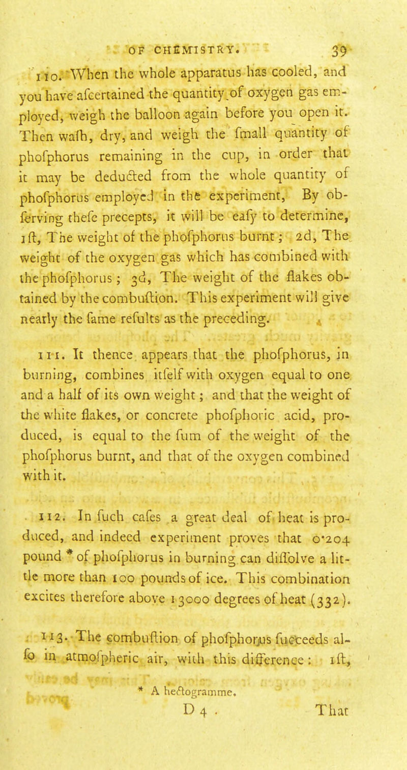 110.'When the whole apparatus has cooled, and you have afceriained the quantity,of oxygen gas em- ployed, weigh the balloon again before you open it. Then walb, dry, and weigh the fmall quantity of phofphorus remaining in the cup, in order that it may be deducted from the whole quantity of phofphorus employed in the experiment, By ob- ferving thefc precepts, it will be eafy to determine, jft. The weight of the phofphorus burnt ,* 2d, The, weight of the oxygen gas which has combined with the phofphorus; 3d, The weight of the flakes ob- tained by the combuftion. This experiment will give nearly the fame refults as the preceding. in. It thence appears that the phofphorus, in burning, combines itfelf with oxygen equal to one and a half of its own weight; and that the weight of the white flakes, or concrete phofphoric acid, pro- duced, is equal to the fiim of the w'eight of the phofphorus burnt, and that of the oxygen combined with it. 112. In fuch cafes a great deal of heat is pro- duced, and indeed experiment proves that 0*204 pound *of phofphorus in burning can diflblve a lit- tle more than 100 pounds of ice. This combination excites therefore above 1 3000 degrees of heat (332). 113. -The combuflion of phofphorjus fucteeds al- fo in atmolpheric air, with this diflerenee : ift., * A het%gramme. D 4 . That