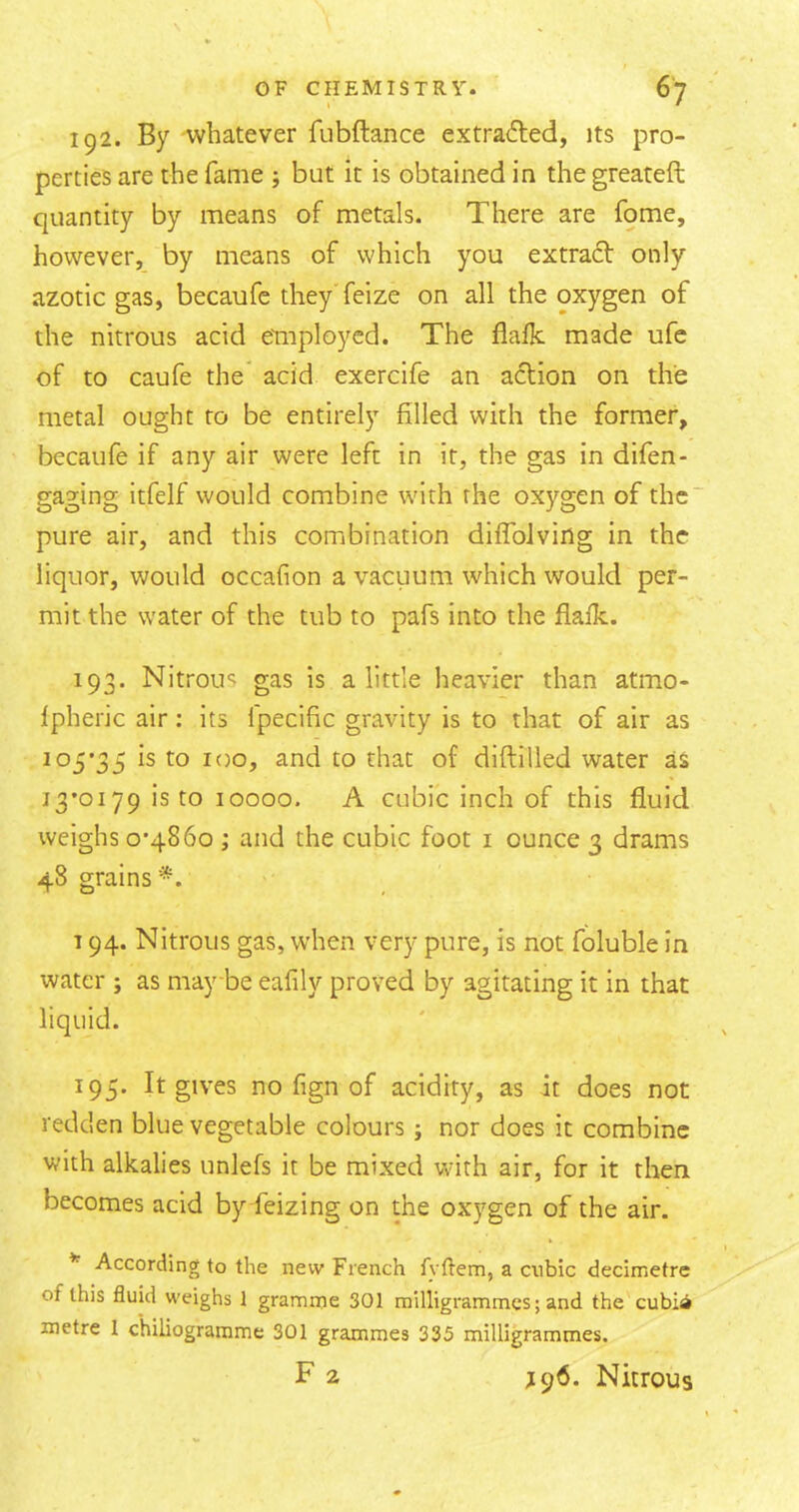 192. By whatever fubftance extracted, its pro- perties are the fame but it is obtained in the greateft quantity by means of metals. There are fome, however, by means of which you extract only azotic gas, becaufe they'feize on all the oxygen of the nitrous acid eTnploycd. The flalk made ufc of to caufe the acid exercife an action on the metal ought to be entirely filled with the former, becaufe if any air were left in it, the gas in difen- gaging itfelf would combine with the oxygen of the' pure air, and this combination diffbJving in the liquor, would occafion a vacuum which would per- mit the water of the tub to pafs into the flafk. 193. Nitrous gas is a little heavier than atmo- fpheric air; its Ipecific gravity is to that of air as 105*35 is to loo, and to that of diftilled water as 13*0179 is to 10000. A cubic inch of this fluid weighs 0*4860 ; and the cubic foot i ounce 3 drams 48 grains *, 194. Nitrous gas, when very pure, is not foluble in water ; as maybe eafily proved by agitating it in that liquid. ^95* It gives no fign of acidity, as it does not redden blue vegetable colours; nor does it combine with alkalies unlefs it be mixed with air, for it then becomes acid by feizing on the oxygen of the air. According to the new French fyffem, a cubic decimetre of this fluid weighs 1 gramme 301 milligrammes; and the cubia metre 1 c'hiliogramme 301 grammes 335 milligrammes. F 2 J96. Nitrous