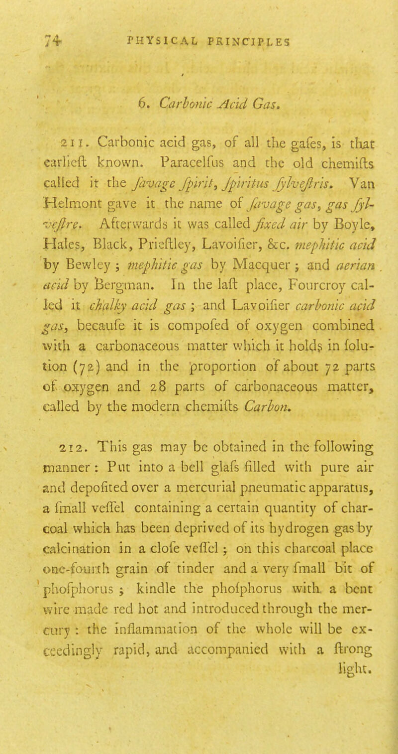 6. Carbonic Acid Gas. 211. Carbonic acid gas, of all the gafes, is tlmt carlieft known. Paracelfus and the old chemifts called it the favage fplrlt, Jpritus fylvejiris. Van Helmont gave it the name of favage gas, gas fyl- vcjlre. Afterwards it was called fixed air by Boyle, Hales, Black, Prisftley, Lavoifier, &c. mephitic acid by Bewley j mephitic gas by Macquer ; and aerian acid by Bergman. In the laft place, Fourcroy cal- led it chalky acid gas ; and Lavoifier carbonic acid gas, becaufe it is compofed of oxygen combined with a carbonaceous matter which it holds in folu- tion (72) and in the 'proportion of about 72 parts of oxygen and 28 parts of carbonaceous matter, called by the modern chemifts Carbon. 212. This gas may be obtained in the following manner: Put into a bell glafs filled with pure air and depofited over a mercurial pneumatic apparatus, a fmall vefTel containing a certain quantity of char- coal which has been deprived of its hydrogen gas by calcination in a clofe veffel; on this charcoal place one-fourth grain of tinder and a very fmall bit of ' phofphorus ; kindle the phofphorus with, a bent wire made red hot and introduced through the mer- cury : the inflammation of the whole will be ex- ceedingly rapid, and accompanied with a ftrong light.