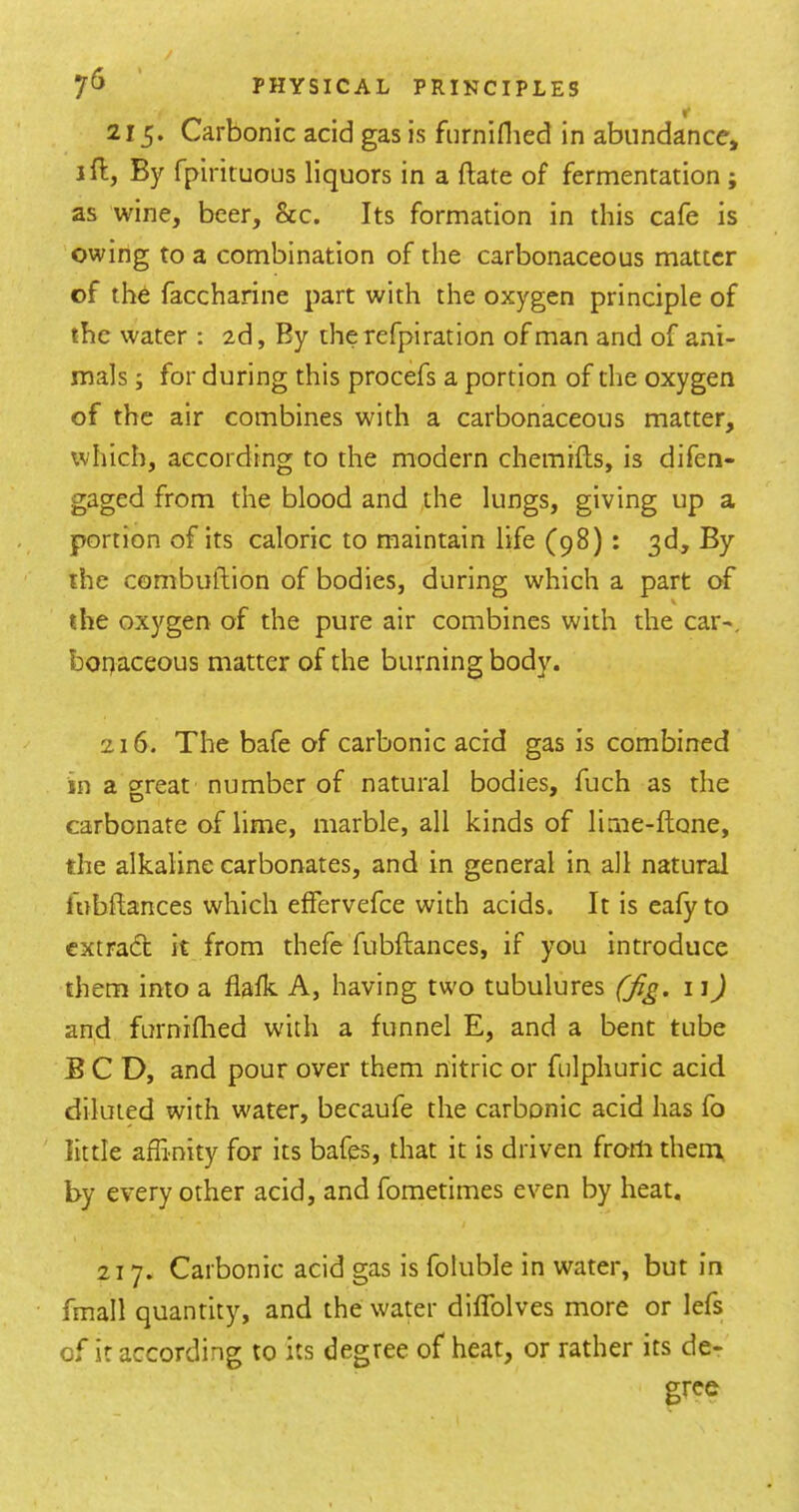 215. Carbonic acid gas is fiirniflied in abundance, jfl, By fpirituous liquors in a (late of fermentation ; as wine, beer, &c. Its formation in this cafe is owing to a combination of the carbonaceous matter of the faccharine part with the oxygen principle of the water : 2d, By therefpiration of man and of ani- mals ; for during this procefs a portion of the oxygen of the air combines with a carbonaceous matter, which, according to the modern chemifts, is difen- gaged from the blood and the lungs, giving up a portion of its caloric to maintain life (98) : 3d, By the combuftion of bodies, during which a part of the oxygen of the pure air combines with the car-, bopaceous matter of the burning body. 216. The bafe of carbonic acid gas is combined in a oreat number of natural bodies, fuch as the carbonate of lime, marble, all kinds of lirne-ftone, the alkaline carbonates, and in general in all natural fubftances which effervefce with acids. It is eafyto extradt it from thefe fubftances, if you introduce them into a flalk A, having two tubulures (fig. 11) and furniflied with a funnel E, and a bent tube BCD, and pour over them nitric or fulphuric acid diluted with water, becaufe the carbonic acid has fo little affinity for its bafes, that it is driven from them by every other acid, and fometimes even by heat. 217. Carbonic acid gas is foluble in water, but in fmall quantity, and the water diffolves more or lefs of it according to its degree of heat, or rather its de- gree