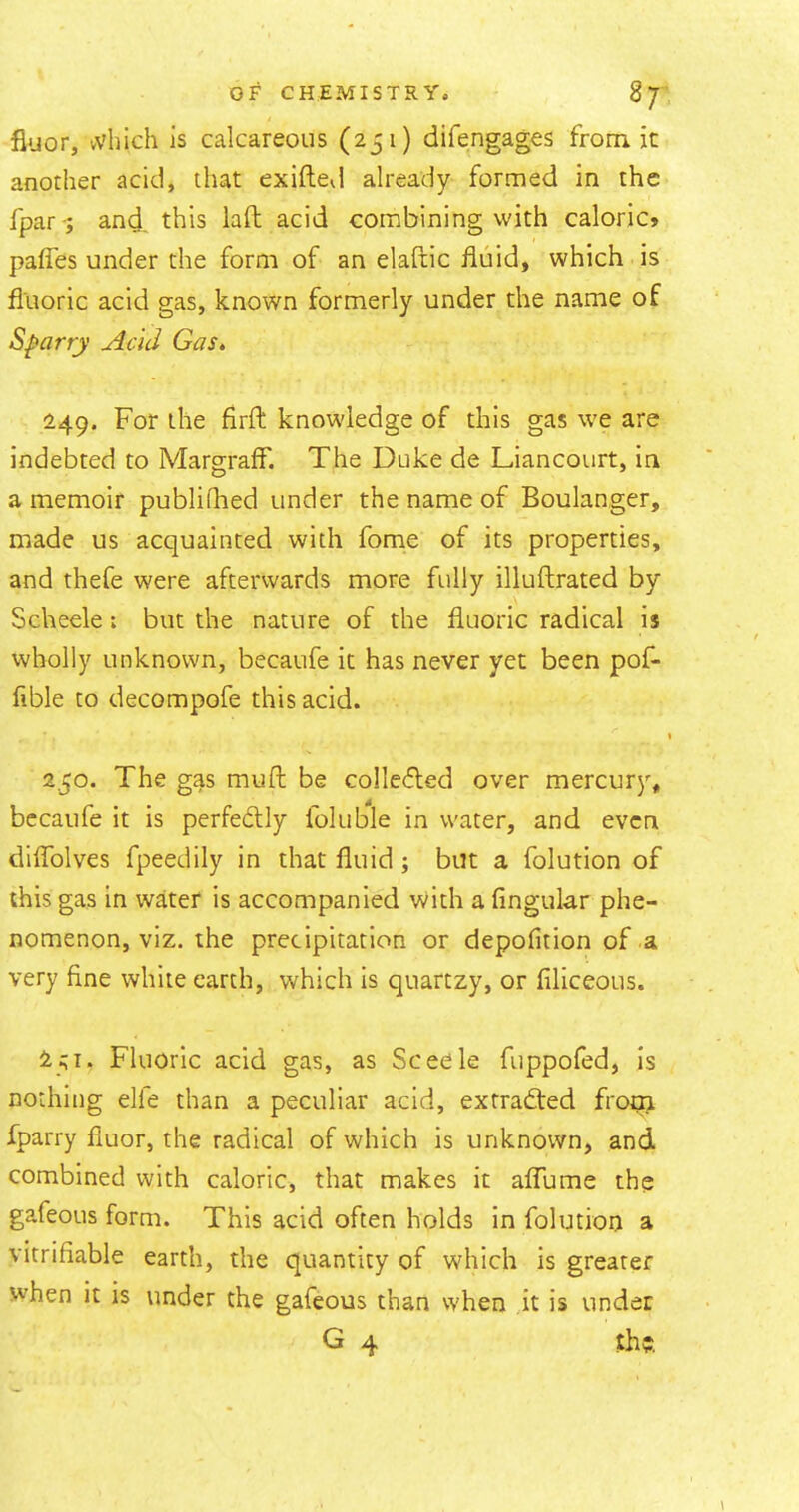 floor, vvhich is calcareous (251) difengages from it another acid, that exiftevl already formed in the fpar-; and this laft acid combining with caloric» palTes under the form of an elaftic fluid, which is fluoric acid gas, known formerly under the name of Sparry Acid Gas» 149. For the firft knowledge of this gas we are indebted to MargrafF. The Duke de Liancotirt, in a memoir publiQied under the name of Boulanger, made us acquainted with fome of its properties, and thefe were afterwards more fully illuftrated by Scheele: but the nature of the fluoric radical is wholly unknown, becaufe it has never yet been pof- fible to decompofe this acid. I 2,50. The gas mull be collefled over mercury, bccaufe it is perfectly foluble in water, and even diflblves fpeedily in that fluid ; but a folution of this gas in water is accompanied with a Angular phe- nomenon, viz. the precipitation or depofition of a very fine white earth, which is quartzy, or filiceous. ^51. Fluoric acid gas, as Sceele fuppofed, is nothing elfe than a peculiar acid, extracted frotn fparry fiuor, the radical of which is unknown, and combined with caloric, that makes it alTume the gafeous form. This acid often holds in folution a vitrifiable earth, the quantity of which is greater when it is under the gafeous than when it is under