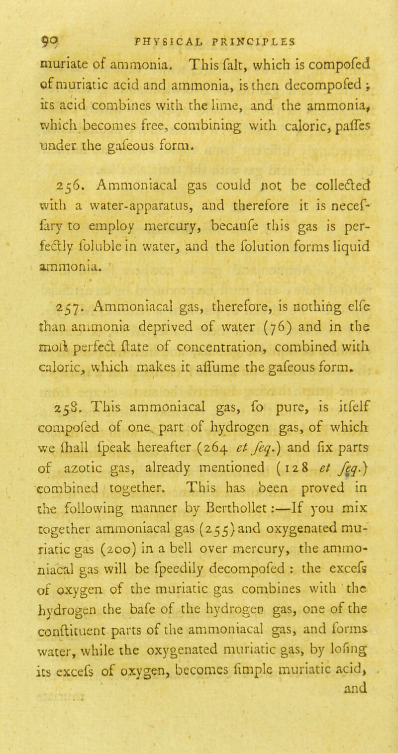 muriate of aaimonia. This fait, which is compofed of muriatic acid and ammonia, is then decompofed its acid combines with the lime, and the ammonia* which becomes free, combining with caloric, paffcs under the gafeous form. 256. Ammoniacal gas could not be colleded with a water-apparatus, and therefore it is necef* lary to employ mercury, becaufe this gas is per- fectly folublein water, and the folution forms liquid ammonia. ' 257. Ammoniacal gas, therefore, is nothing elfe chan ammonia deprived of water (76) and in the molf perfect flate of concentration, combined with caloric, which makes it aflume the gafeous form. 25S. This ammoniacal gas, fo pure, is itfelf compofed of one. part of hydrogen gas, of which we lhall fpeak hereafter (264 feq.) and fix parts of azotic gas, already mentioned (128 et fj^q.) combined together. This has been proved in the following manner by Berthollet:—If you mix together ammoniacal gas (255)and oxygenated mu- riatic gas (200) in a bell over mercury, the ammo- niacal gas will be fpeedily decompofed : the exccfs of oxygen of the muriatic gas combines with the hydrogen the bafe of the hydrogen gas, one of the conftituent parts of the ammoniacal gas, and forms water, while the oxygenated muriatic gas, by lofing its excefs of oxygen, becomes fimple muriatic acid, . and