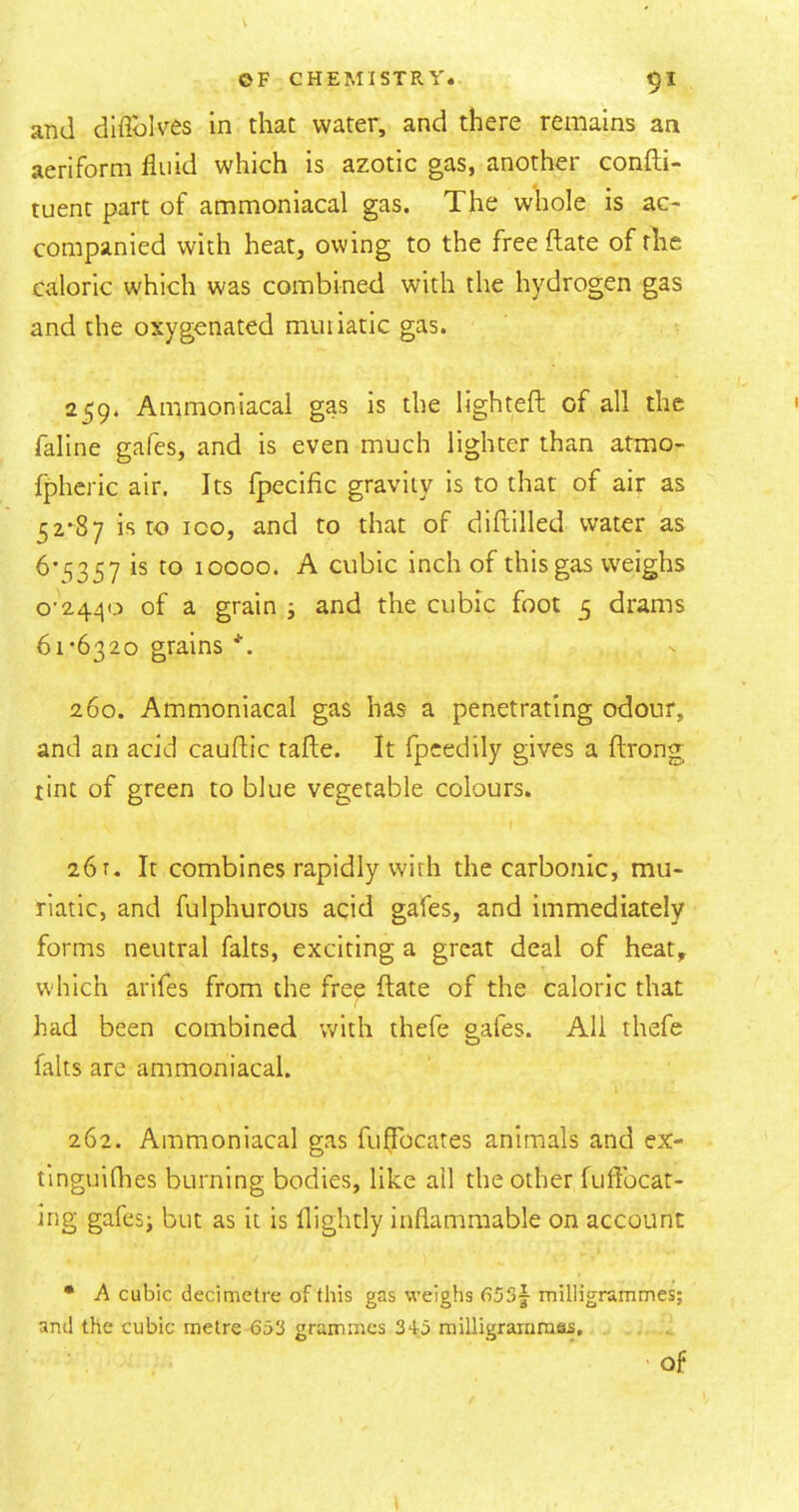 V OF CHEMISTRY. 9I and diflblves in that water, and there remains aa aeriform fluid which is azotic gas, another confli- tuent part of ammoniacal gas. The whole is ac- companied with heat, owing to the free ftate of the caloric which was combined with the hydrogen gas and the oxygenated muiiatic gas. 259. Ammoniacal gas is the lighteft of all the faline gafes, and is even much lighter than atmo- fpheric air. Its fpecific gravity is to that of air as 52-87 is to ICO, and to that of diftilled water as 6-15357 is to 10000. A cubic inch of this gas weighs 0-2440 of a grain j and the cubic foot 5 drams 61-6320 grains *. 260. Ammoniacal gas has a penetrating odour, and an acid cauflic tafle. It fpcedily gives a ftrong tint of green to blue vegetable colours. 261. It combines rapidly with the carbonic, mu- riatic, and fulphurous acid gafes, and immediately forms neutral falts, exciting a great deal of heat^ which arifes from the free ftate of the caloric that had been combined with thefe gafes. All thefe falts are ammoniacal. 262. Ammoniacal gas fuffbcates animals and ex- tinguidies burning bodies, like all the other fufibcat- ing gafes; but as it is flightly inflammable on account • A cubic decimetre of this gas weighs 653j milligrammes; ami the cubic metre 653 grammes 34;5 milligraniraas, of 1