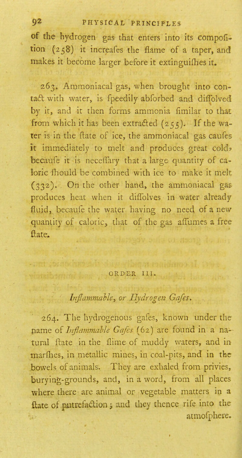 of the hydrogen gas that eriters into its compofi- tion (258) it increafes the flame of a taper, and makes it become larger before it extinguiflies it. 263. Aramoniacal gas, when brought into con- tact with water, is fpeedily abforbed and diffolved by it, and it then forms ammonia fimilar to that; from which it has been extradled (255), If the wa- ter is in the ftate of ice, the ammoniacal gas caufes it immediately to melt and produces great cold> becaufe it is neceffary that a large quantity of ca- loric fliould be combined with ice to make it melt (332).' On the other hand, the ammoniacal gas produces heat when it diflTolves in water already fluid, becaufe the water having no need of a new quantity of caloric, that of the gas aflumes a free ftate. ORDER III. ■ ' '' hifammahle, or Hydrogen Gafes. 264. The hydrogenous gafes, known under the pame of Inflammable Gafes (62) are found in a na- tural ftate in the flime of muddy waters, and in marflies, in metallic mines, in coal-pits, and in the bowels of animals. They are exhaled from privies, burying-grounds, and, in a word, from all places where there arc animal or vegetable matters in a ftate of pjatrefadion ^ and they thence rife into the atmofphere.