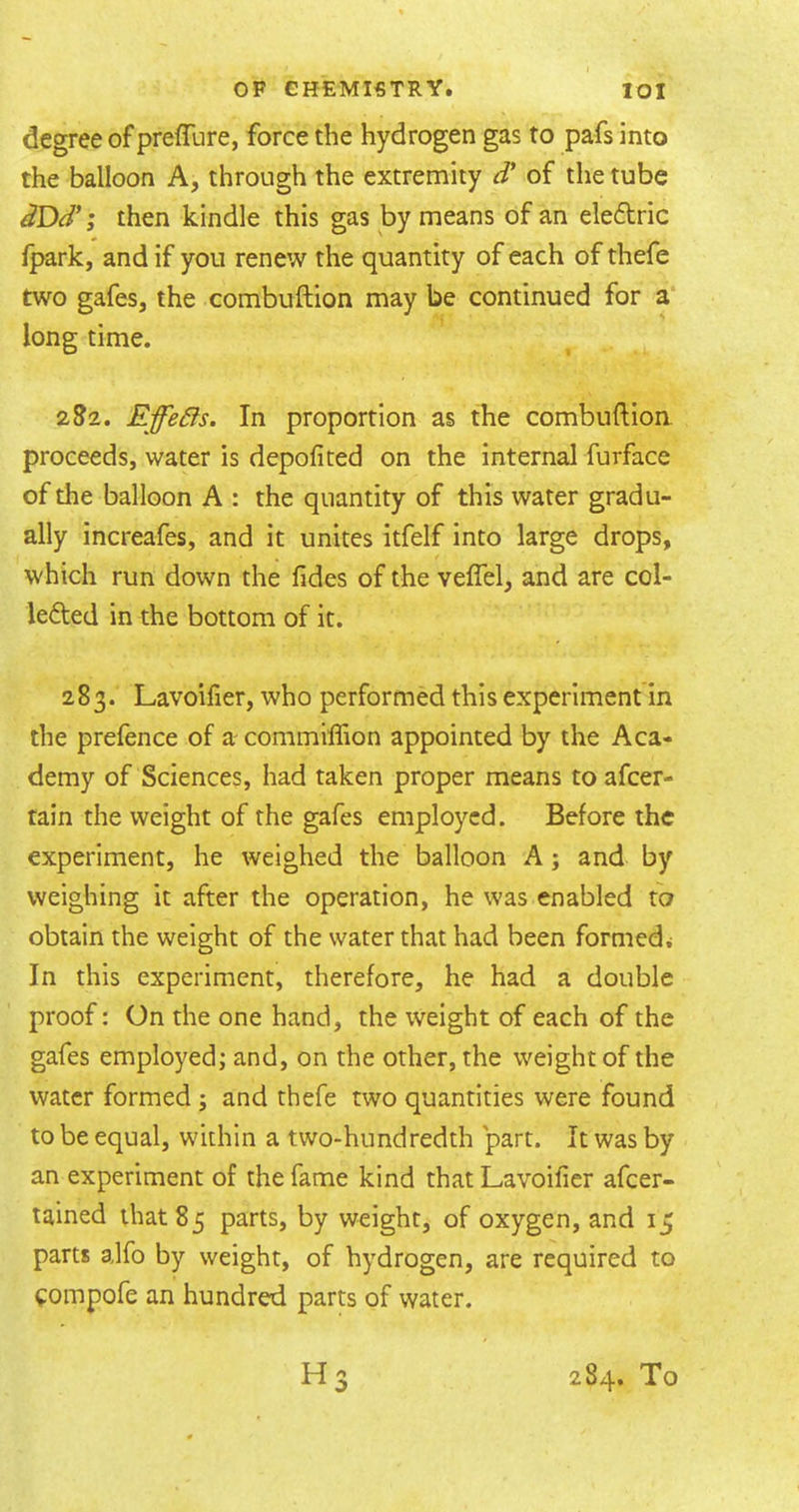 degree of preffure, force the hydrogen gas to pafs into the balloon A, through the extremity d' of the tube dDd'; then kindle this gas by means of an eledric {park, and if you renew the quantity of each of thefe two gafes, the combuftion may be continued for a long time. 2S2. Effects. In proportion as the combuftion. proceeds, water is depoficed on the internal furface of the balloon A : the quantity of this water gradu- ally increafes, and it unites itfelf into large drops, which run down the fides of the veflel, and are col- lefted in the bottom of it. 283. Lavoilier, who performed this experiment in the prefence of a commiffion appointed by the Aca- demy of Sciences, had taken proper means to afeer- tain the weight of the gafes employed. Before the experiment, he weighed the balloon A; and by weighing it after the operation, he was enabled to obtain the weight of the water that had been formed^ In this experiment, therefore, he had a double proof: On the one hand, the weight of each of the gafes employed; and, on the other, the weight of the water formed; and thefe two quantities were found to be equal, within a two-hundredth part. It was by an experiment of the fame kind that Lavoifier afeer- tained that 85 parts, by weight, of oxygen, and 15 parts alfo by weight, of hydrogen, are required to fompofe an hundred parts of water. H3 284. To