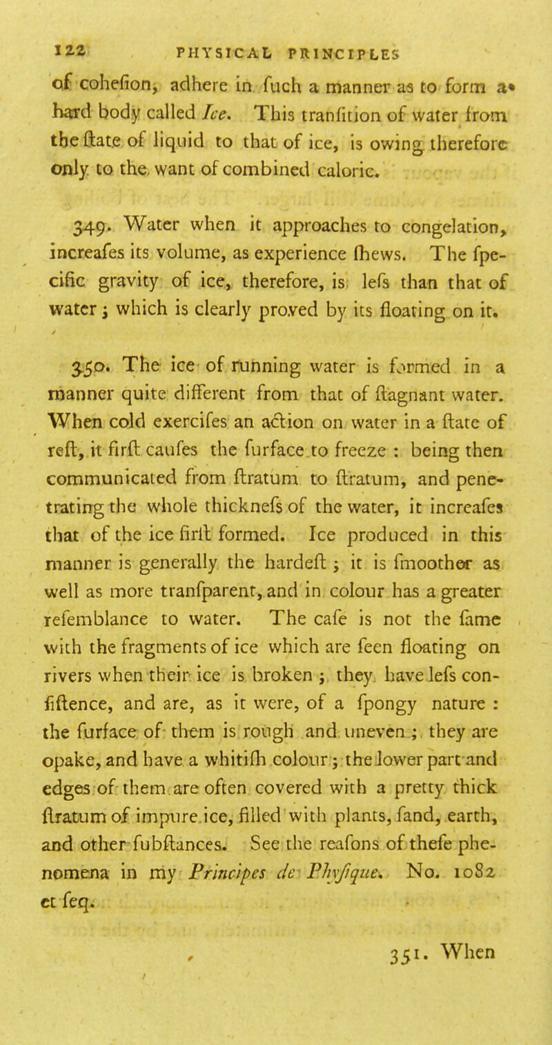 of cohefion, adhere in fuch a manner as to form a* hard body called Ice. This tranfition of water irom the ftate of liquid to that of ice, is owing^ therefore only to the, want of combined caloric. 349. Water when it approaches to congelation, increafes its volume, as experience (hews. The fpe- cific gravity of ice,, therefore, is. lefs than that of water i which is clearly proved by its floating on it. / 3.50. The ice of running water is formed in a manner quite different from that of ftagnant water. When cold exercifes an action on water in a {fate of reft, it firft caufes the furface .to freeze : being then communicated from fhratum to ftratum, and pene- trating the whole thicknefs of the water, it increafes that of the ice firlt formed. Ice produced in this manner is generally the hardeft; it is fmoothor as well as more tranfparent, and in colour has a greater refemblance to water. The cafe is not the fame with the fragments of ice which are feen floating on rivers when their ice is broken ; they, have lefs con- fiflence, and are, as it were, of a fpongy nature : the furface of them is rough and. uneven ; they are opake, and have a whitifh colour ; the lower part and edges of them, are often covered with a pretty thick flratum of impure,ice, filled with plants, fand, earth, and other-fubftances. See the reafons of thefe phe- nomena in my Principes de.PJiyfiqiie. No. 1082 ct feq. 351. When