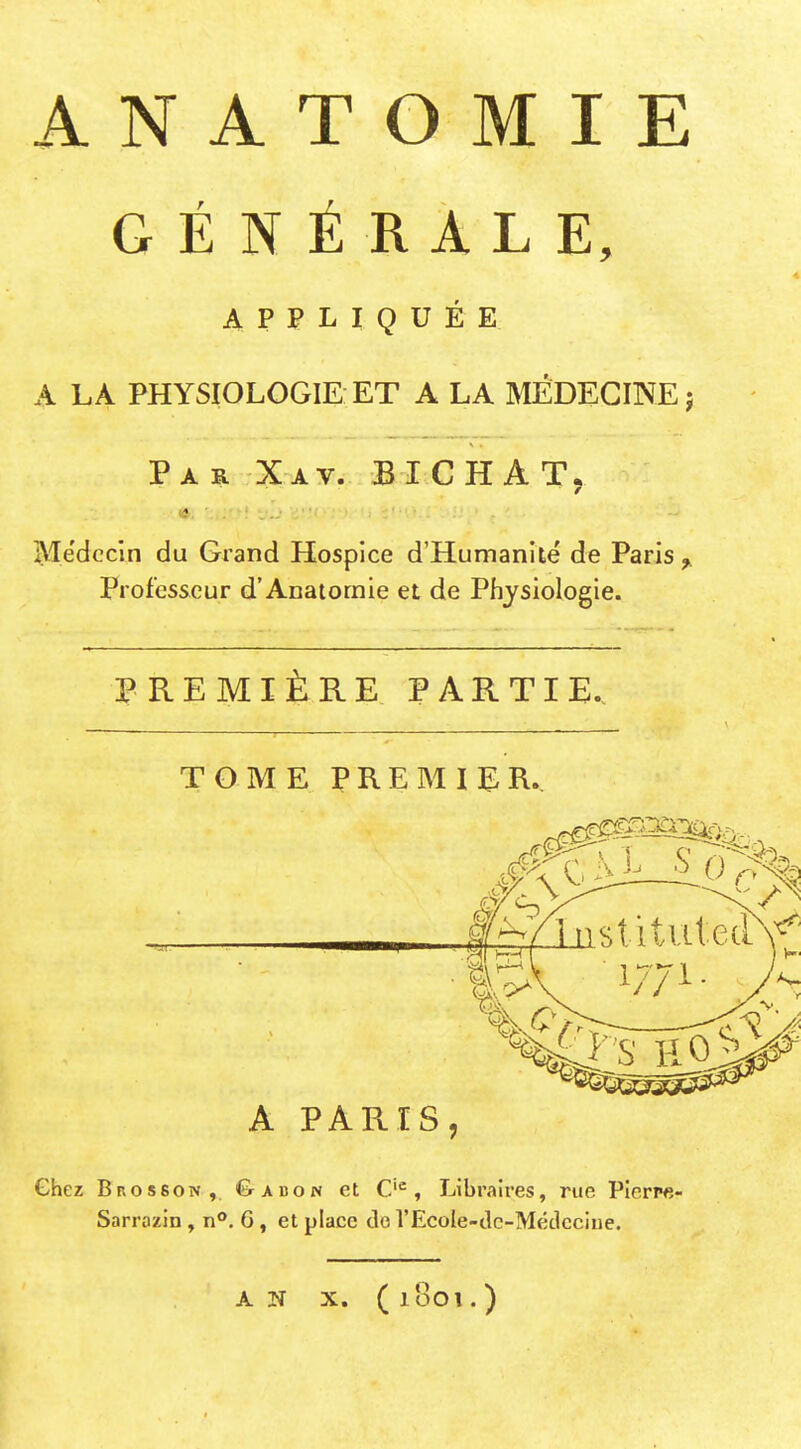 A N A T O M I E GÉNÉRALE, APPLIQUÉE A LA PHYSIOLOGIE ET A LA MÉDECINE j Par Xav. BICHAT, IVTëdccin du Grand Hospice d'Humanité de Paris ^ Professeur d'Anaiomie et de Physiologie. PREMIÈRE PARTIE. TOME PREMIER. A PARIS, Chez Brosson, C>abon et C'^, Libraires, rue PIerp«- Sarrazin , n**. 6, et place do rEcoIe-tle-Médccine. AN X. (1801.)