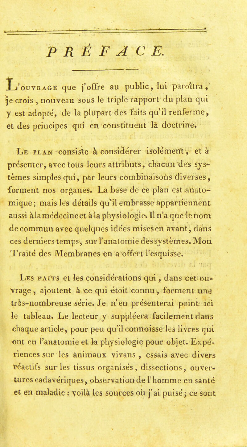 PRÉFACÉ. L'ouvrage que j'offre au public, lui paroîtra , je crois , nouveau sous le triple rapport du plaa qui y est adopté, de la plupart des faits qu'il renferme, et des principes qui en constituent là doctrine. Le plan ■ consiste à considérer isolement, et à présenter, avec tous leurs attributs, chacun dirs sjs* tèmes simples qui, par leurs cOmbinaisoùs diverses, forment nos organes. La base de ce plan est analo- mique; mais les détails qu'il embrasse appartiennent aussi àlamédecineet à la physiologie. H n'a que le nom de commun avec quelques idées mises en avant, dans ces derniers temps-, sur l'anïïtomie déssysièmes. Mon Traité des Membranes «n a offert l'esquisse. Les faits et les considérations qui, dans cet ou- vrage , ajoutent à qui étoit connu, forment une très-nombreuse série. Je n'en présenterai point ici le tableau. Le lecteur y suppléera facilement dans chaque article, pour peu qu'il connoisse les livres qui ont eu l'anatomie et la physiologie pour objet. Expé- riences sur les animaux vivans , essais avec divers iréaclifs sur les tissus organisés, dissections, ouver- tures cadavériques, observation de l'homme en santé et en maladie : voilà les sources oii j'ai puisé j ce sont