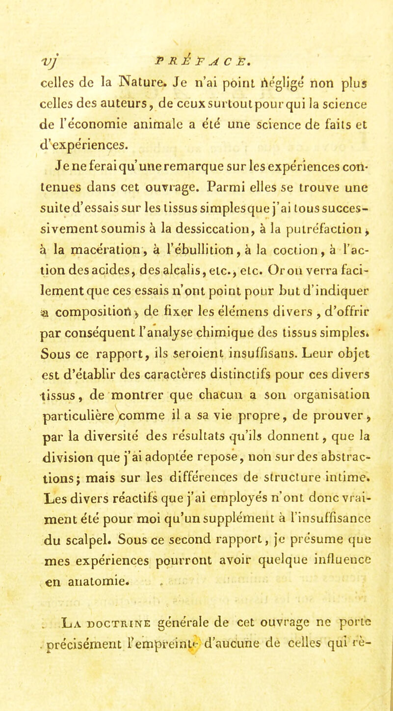 ty* P Rjé P u4 c È. celles de la Nature» Je n'ai point rtégligé non plus celles des auteurs, de ceux surtout pour qui la science de l'économie animale a été une science de faits et d'expériences. Je ne ferai qu'une remarque sur les expériences con- tenues dans cet ouvrage. Parmi elles se trouve une suite d'essais sur les tissus siraplesque j'ai tous succes- siveraenlsoumis à la dessiccation, à la putréfaction > à la macération, à l'ébullition, à la coction, à l'ac- tion des acides, des alcalis, etc., etc. Oron verra faci- len?ent que ces essais n'ont point pour but d'indiquer ia composition> de fixer les élémens divers , d'offrir par conséquent l'analyse chimique des tissus simpleSi Sous ce rapport, ils seroient insuffisans. Leur objet est d'établir des caractères distinclifs pour ces divers •tissus, de montrer que chacun a son organisation particulière^comme il a sa vie propre, de prouver > par la diversité des résultats qu'ils donnent, que la division que j'ai adoptée repose, non sur des abstrac- tions; mais sur les différences de structure intime. Les divers réactifs que j'ai employés n'ont donc vrai- ment été pour moi qu'un supplément à l'insuffisance du scalpel. Sous ce second rapport, je présume que mes expériences pourront avoir quelque influence en anatomie. . La doctrine générale de cet ouvrage ne porte . précisément l'empreint*.- d'aucune de celles qui rè-