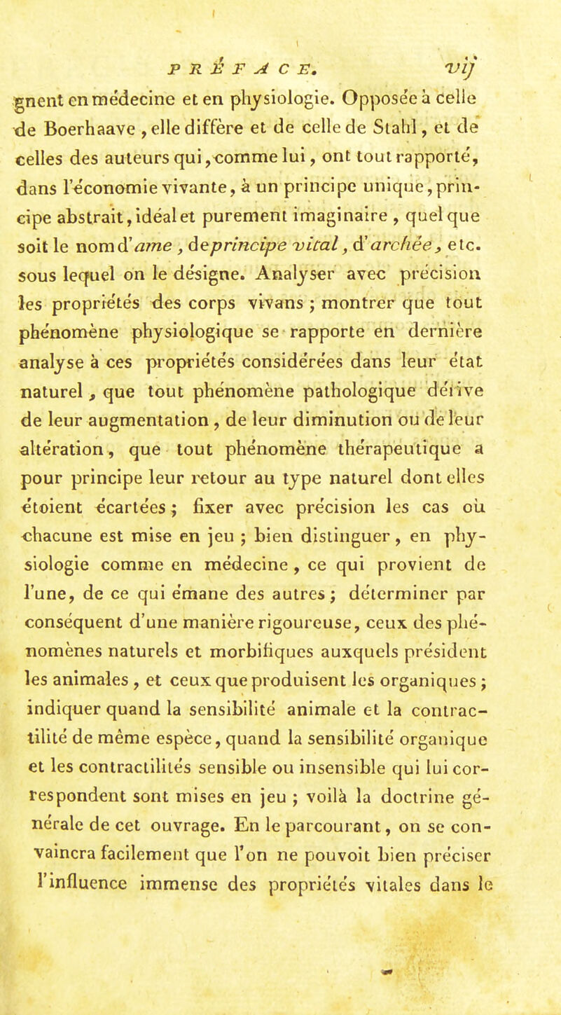 PRÉFACE. 'VÏj gnent en médecine et en physiologie. Oppose'e à celle de Boerhaave , elle diffère et de celle de Stahl, et de celles des auteurs qui,-comme lui, ont tout rapporte', dans l'économie vivante, à un principe unique,prin- cipe abstrait, idéal et purement imaginaire , quelque soit le nomd'rtwe , âeprincipe uical, archée, etc. sous lequel on le désigne. Analj'^ser avec précision les propriétés des corps vivans j montrer que tout phénomène physiologique se rapporte en dernière analyse à ces propriétés considérées dans leur état naturel , que tout phénomène pathologique dérive de leur augmentation , de leur diminution oii d'é reur altération, que tout phénomène thérapeutique a pour principe leur i^tour au type naturel dont elles étoient écartées ; fixer avec précision les cas oii chacune est mise en jeu ; bien distinguer, en phy- siologie comme en médecine , ce qui provient de l'une, de ce qui émane des autres; déterminer par conséquent d'une manière rigoureuse, ceux des phé- nomènes naturels et morbihques auxquels président les animales , et ceux que produisent les organiques ; indiquer quand la sensibilité animale et la contrac- lililé de même espèce, quand la sensibilité organique et les conlractihiés sensible ou insensible qui lui cor- respondent sont mises en jeu ; voilà la doctrine gé- nérale de cet ouvrage. En le parcourant, on se con- vamcra facilement que l'on ne pouvoit bien préciser l'influence immense des propriétés vitales dans le