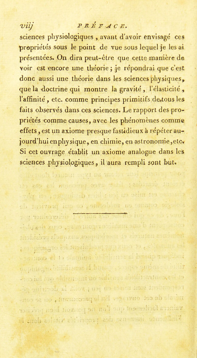 'Viij PRÉFACE. sciences physiologiques , avant d'avoir envisagé ces ^roprie'te's sous le point de vue sous lequel je les ai présente'es. On dira p«ut-être que cette manière de voir est encore une théorie ; je répondrai que c'est donc aussi une théorie dans les sciences physiques^ que la doctrine qui montre la graviié , l'élasticité, l'affinité, etc. comme principes primitifs dctousles faits observés dans ces sciences. Le rapport des pro- priétés comme causes, avec les phénomènes comme effets, est un axiome presque fastidieux à répéter au- jourd'hui en physique, en chimie, en astronomie,etc» Si cet ouvrage établit un axiome analogue dans les sciences physiologiques, il aura rempli sont but.