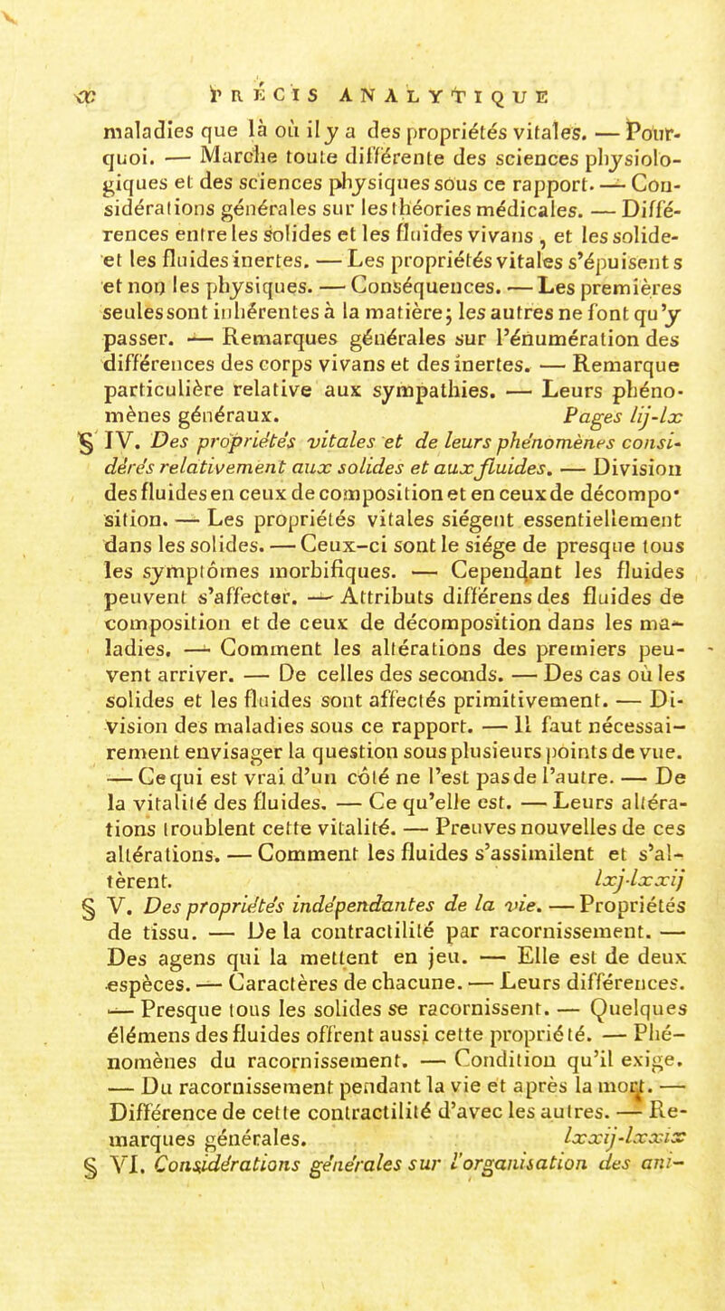 maladies que là où il y a des propriétés vitales. — Pour- quoi. — Marclie toute différente des sciences physiolo- giques et des sciences physiques sous ce rapport. — Con- sidérations générales sur les théories médicales. —Diffé- rences entre les solides et les fluides vivans , et lessolide- et les fluidesinertes. —Les propriétés vitales s'épuisents et noq les physiques. — Conséquences. —Les premières seules sont inhérentes à la matière; les autres ne font qu'y passer. Remarques générales sur l'éiiumération des différences des corps vivans et des inertes. — Remarque particulière relative aux sympathies. — Leurs phéno- mènes généraux. Pages lij-lx IV. Des propriétés vitales et de leurs phénomènes consi' dérés relativement aux solides et aux fluides, — Division des fluides en ceux de composition et en ceux de décompo* sition. — Les propriétés vitales siègent essentiellement dans les solides. — Ceux-ci sont le siège de presque tous les sympiômes morbifiques. — Cependant les fluides peuvent s'affecter. —- Attributs diffërens des fluides de composition et de ceux de décomposition dans les ma*- ladies. —Gomment les altérations des premiers peu- vent arriver. — De celles des seconds. — Des cas où les solides et les fluides sont affectés primitivement. — Di- vision des maladies sous ce rapport. — Il faut nécessai- rement envisager la question sous plusieurs ])oints de vue. — Ce qui est vrai d'un côté ne l'est pas de l'autre. — De la vitalité des fluides. — Ce qu'elle est. — Leurs altéra- tions troublent cette vitalité. — Preuves nouvelles de ces altérations. — Comment les fluides s'assimilent et s'al- tèrent. Ixj-lxxij § V. Des propriétés indépendantes de la vie. — Propriétés de tissu. — Delà contraclilité par racornissement.— Des agens qui la mettent en jeu. — Elle est de deux •espèces. — Caractères de chacune. — Leurs différences. Presque tous les solides se racornissent. — Quelques élémens des fluides offrent aussi cette propriété. — Phé- nomènes du racornissement. — Condition qu'il exige, — Du racornissement pendant la vie et après la mor^. — Différence de cette contraclilité d'avec les autres. — Re- marques générales. Ixxij-lxxix % VL Cons^idératians générales sur L'orgaaiiation des ani-